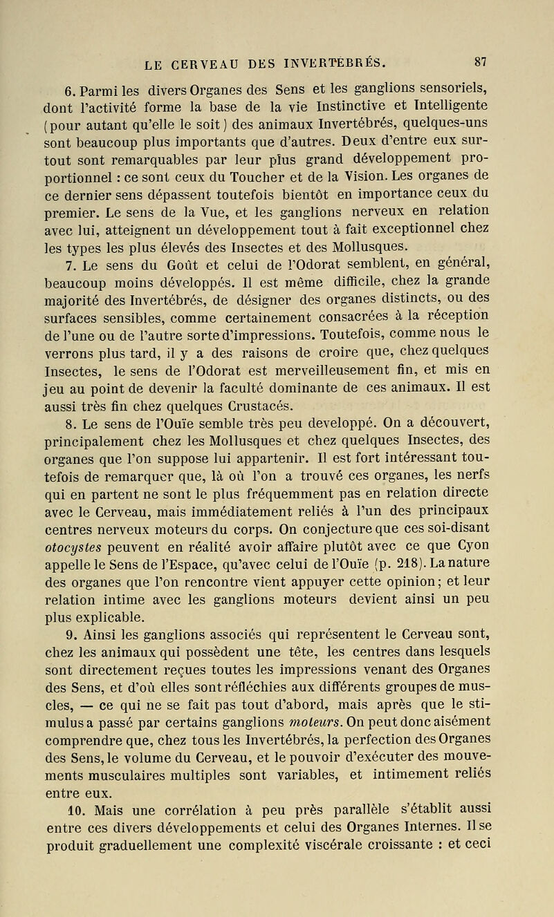 6. Parmi les divers Organes des Sens et les ganglions sensoriels, dont l'activité forme la base de la vie Instinctive et Intelligente ( pour autant qu'elle le soit ) des animaux Invertébrés, quelques-uns sont beaucoup plus importants que d'autres. Deux d'entre eux sur- tout sont remarquables par leur plus grand développement pro- portionnel : ce sont ceux du Toucher et de la Vision. Les organes de ce dernier sens dépassent toutefois bientôt en importance ceux du premier. Le sens de la Vue, et les ganglions nerveux en relation avec lui, atteignent un développement tout à fait exceptionnel chez les types les plus élevés des Insectes et des Mollusques. 7. Le sens du Goût et celui de l'Odorat semblent, en général, beaucoup moins développés. Il est même difficile, chez la grande majorité des Invertébrés, de désigner des organes distincts, ou des surfaces sensibles, comme certainement consacrées à la réception de l'une ou de l'autre sorte d'impressions. Toutefois, comme nous le verrons plus tard, il y a des raisons de croire que, chez quelques Insectes, le sens de l'Odorat est merveilleusement fin, et mis en jeu au point de devenir la faculté dominante de ces animaux. Il est aussi très fin chez quelques Crustacés. 8. Le sens de l'Ouïe semble très peu développé. On a découvert, principalement chez les Mollusques et chez quelques Insectes, des organes que l'on suppose lui appartenir. Il est fort intéressant tou- tefois de remarquer que, là où l'on a trouvé ces organes, les nerfs qui en partent ne sont le plus fréquemment pas en relation directe avec le Cerveau, mais immédiatement reliés à l'un des principaux centres nerveux moteurs du corps. On conjecture que ces soi-disant otocystes peuvent en réalité avoir affaire plutôt avec ce que Cyon appelle le Sens de l'Espace, qu'avec celui de l'Ouïe (p. 218). La nature des organes que l'on rencontre vient appuyer cette opinion ; et leur relation intime avec les ganglions moteurs devient ainsi un peu plus explicable. 9. Ainsi les ganglions associés qui représentent le Cerveau sont, chez les animaux qui possèdent une tête, les centres dans lesquels sont directement reçues toutes les impressions venant des Organes des Sens, et d'où elles sont réfléchies aux différents groupes de mus- cles, — ce qui ne se fait pas tout d'abord, mais après que le sti- mulus a passé par certains ganglions moteurs. On peut donc aisément comprendre que, chez tous les Invertébrés, la perfection des Organes des Sens, le volume du Cerveau, et le pouvoir d'exécuter des mouve- ments musculaires multiples sont variables, et intimement reliés entre eux. 10. Mais une corrélation à peu près parallèle s'établit aussi entre ces divers développements et celui des Organes Internes. Il se produit graduellement une complexité viscérale croissante : et ceci