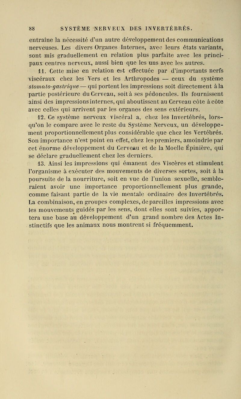 entraîne la nécessité d'un autre développement des communications nerveuses. Les divers Organes Internes, avec leurs états variants, sont mis graduellement en relation plus parfaite avec les princi- paux centres nerveux, aussi bien que les uns avec les autres. 11. Cette mise en relation est effectuée par d'importants nerfs viscéraux chez les Vers et les Arthropodes — ceux du système stomato-gaslrique — qui portent les impressions soit directement à la partie postérieure du Cerveau, soit à ses pédoncules. Ils fournissent ainsi des impressions internes, qui aboutissent au Cerveau côte à côte avec celles qui arrivent par les organes des sens extérieurs. 12. Ce système nerveux viscéral a, chez les Invertébrés, lors- qu'on le compare avec le reste du Système Nerveux, un développe- ment proportionnellement plus considérable que chez les Vertébrés. Son importance n'est point en effet, chez les premiers, amoindrie par cet énorme développement du Cerveau et de la Moelle Épinière, qui se déclare graduellement chez les derniers. 13. Ainsi les impressions qui émanent des Viscères et stimulent l'organisme à exécuter des mouvements de diverses sortes, soit à la poursuite de la nourriture, soit en vue de l'union sexuelle, semble- raient avoir une importance proportionnellement plus grande, comme faisant partie de la vie mentale ordinaire des Invertébrés. La combinaison, en groupes complexes, dépareilles impressions avec les mouvements guidés par les sens, dont elles sont suivies, appor- tera une base au développement d'un grand nombre des Actes In- stinctifs que les animaux nous montrent si fréquemment.
