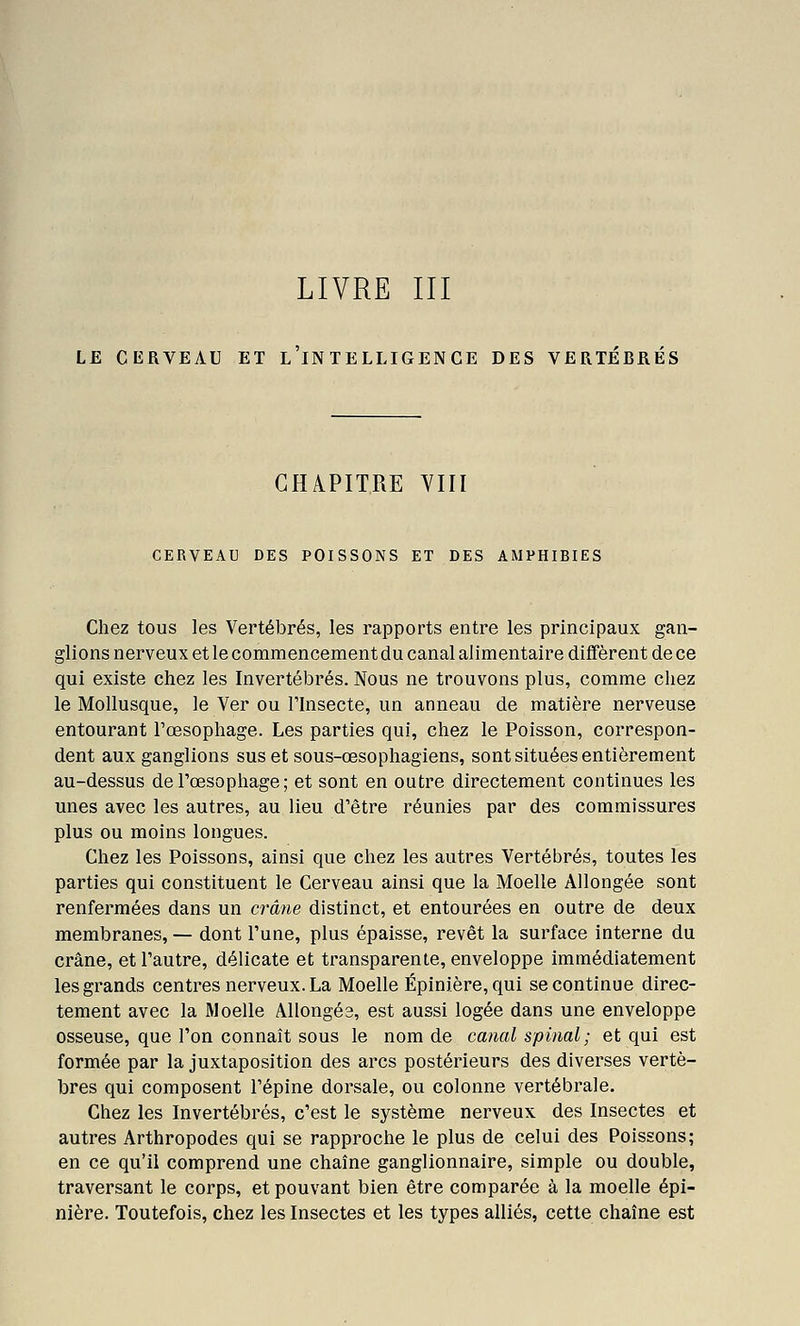 LIVRE III LE CERVEAU ET L IN TELLIGENCE DES VERTEBRES CHAPITRE VIII CERVEAU DES POISSONS ET DES AMPHIBIES Chez tous les Vertébrés, les rapports entre les principaux gan- glions nerveux et le commencement du canal alimentaire diffèrent de ce qui existe chez les Invertébrés. Nous ne trouvons plus, comme chez le Mollusque, le Ver ou Thisecte, un anneau de matière nerveuse entourant Tœsophage. Les parties qui, chez le Poisson, correspon- dent aux ganglions sus et sous-œsophagiens, sont situées entièrement au-dessus de l'œsophage; et sont en outre directement continues les unes avec les autres, au lieu d'être réunies par des commissures plus ou moins longues. Chez les Poissons, ainsi que chez les autres Vertébrés, toutes les parties qui constituent le Cerveau ainsi que la Moelle Allongée sont renfermées dans un crâne distinct, et entourées en outre de deux membranes, — dont l'une, plus épaisse, revêt la surface interne du crâne, et l'autre, délicate et transparente, enveloppe immédiatement les grands centres nerveux. La Moelle Épinière, qui se continue direc- tement avec la Moelle Allongés, est aussi logée dans une enveloppe osseuse, que l'on connaît sous le nom de canal spinal; et qui est formée par la juxtaposition des arcs postérieurs des diverses vertè- bres qui composent l'épine dorsale, ou colonne vertébrale. Chez les Invertébrés, c'est le système nerveux des Insectes et autres Arthropodes qui se rapproche le plus de celui des Poissons; en ce qu'il comprend une chaîne ganglionnaire, simple ou double, traversant le corps, et pouvant bien être comparée à la moelle épi- nière. Toutefois, chez les Insectes et les types alliés, cette chaîne est