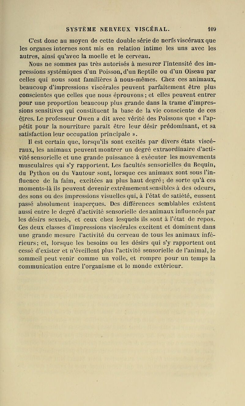 C'est donc au moyen de cette double série de nerfs viscéraux que les organes internes sont mis en relation intime les uns avec les autres, ainsi qu'avec la moelle et le cerveau. Nous ne sommes pas très autorisés à mesurer l'intensité des im- pressions systémiques d'un Poisson, d'un Reptile ou d'un Oiseau par celles qui nous sont familières à nous-mêmes. Chez ces animaux, beaucoup d'impressions viscérales peuvent parfaitement être plus conscientes que celles que nous éprouvons ; et elles peuvent entrer pour une proportion beaucoup plus grande dans la trame d'impres- sions sensitives qui constituent la base de la vie consciente de ces êtres. Le professeur Owen a dit avec vérité des Poissons que « l'ap- pétit pour la nourriture paraît être leur désir prédominant, et sa satisfaction leur occupation principale ». Il est certain que, lorsqu'ils sont excités par divers états viscé- raux, les animaux peuvent montrer un degré extraordinaire d'acti- vité sensorielle et une grande puissance à exécuter les mouvements musculaires qui s'y rapportent. Les facultés sensorielles du Requin, du Python ou du Vautour sont, lorsque ces animaux sont sous l'in- fluence de la faim, excitées au plus haut degré; de sorte qu'à ces moments-là ils peuvent devenir extrêmement sensibles à des odeurs, des sons ou des impressions visuelles qui, à l'état de satiété, eussent passé absolument inaperçues. Des différences semblables existent aussi entre le degré d'activité sensorielle des animaux influencés par les désirs sexuels, et ceux chez lesquels ils sont à l'état de repos. Ces deux classes d'impressions viscérales excitent et dominent dans une grande mesure l'activité du cerveau de tous les animaux infé- rieurs; et, lorsque les besoins ou les désirs qui s'y rapportent ont cessé d'exister et n'éveillent plus l'activité sensorielle de l'animal, le sommeil peut venir comme un voile, et rompre pour un temps la communication entre l'organisme et le monde extérieur.