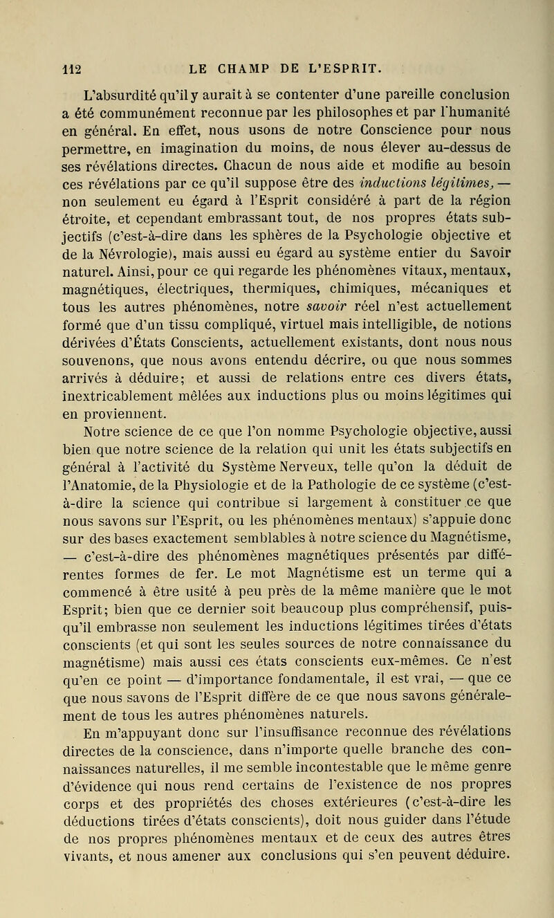 L'absurdité qu'il y aurait à se contenter d'une pareille conclusion a été communément reconnue par les philosophes et par l'humanité en général. En effet, nous usons de notre Conscience pour nous permettre, en imagination du moins, de nous élever au-dessus de ses révélations directes. Chacun de nous aide et modifie au besoin ces révélations par ce qu'il suppose être des mductions légili?nes, — non seulement eu égard à l'Esprit consi4éré à part de la région étroite, et cependant embrassant tout, de nos propres états sub- jectifs (c'est-à-dire dans les sphères de la Psychologie objective et de la Névrologie), mais aussi eu égard au système entier du Savoir naturel. Ainsi, pour ce qui regarde les phénomènes vitaux, mentaux, magnétiques, électriques, thermiques, chimiques, mécaniques et tous les autres phénomènes, notre savoir réel n'est actuellement formé que d'un tissu compliqué, virtuel mais intelligible, de notions dérivées d'États Conscients, actuellement existants, dont nous nous souvenons, que nous avons entendu décrire, ou que nous sommes arrivés à déduire; et aussi de relations entre ces divers états, inextricablement mêlées aux inductions plus ou moins légitimes qui en proviennent. Notre science de ce que l'on nomme Psychologie objective, aussi bien que notre science de la relation qui unit les états subjectifs en général à l'activité du Système Nerveux, telle qu'on la déduit de l'Anatomie, de la Physiologie et de la Pathologie de ce système (c'est- à-dire la science qui contribue si largement à constituer ce que nous savons sur l'Esprit, ou les phénomènes mentaux) s'appuie donc sur des bases exactement semblables à notre science du Magnétisme, — c'est-à-dire des phénomènes magnétiques présentés par diffé- rentes formes de fer. Le mot Magnétisme est un terme qui a commencé à être usité à peu près de la même manière que le mot Esprit; bien que ce dernier soit beaucoup plus compréhensif, puis- qu'il embrasse non seulement les inductions légitimes tirées d'états conscients (et qui sont les seules sources de notre connaissance du magnétisme) mais aussi ces états conscients eux-mêmes. Ce n'est qu'en ce point — d'importance fondamentale, il est vrai, — que ce que nous savons de l'Esprit diffère de ce que nous savons générale- ment de tous les autres phénomènes naturels. En m'appuyant donc sur l'insuffisance reconnue des révélations directes de la conscience, dans n'importe quelle branche des con- naissances naturelles, il me semble incontestable que le même genre d'évidence qui nous rend certains de l'existence de nos propres corps et des propriétés des choses extérieures (c'est-à-dire les déductions tirées d'états conscients), doit nous guider dans l'étude de nos propres phénomènes mentaux et de ceux des autres êtres vivants, et nous amener aux conclusions qui s'en peuvent déduire.