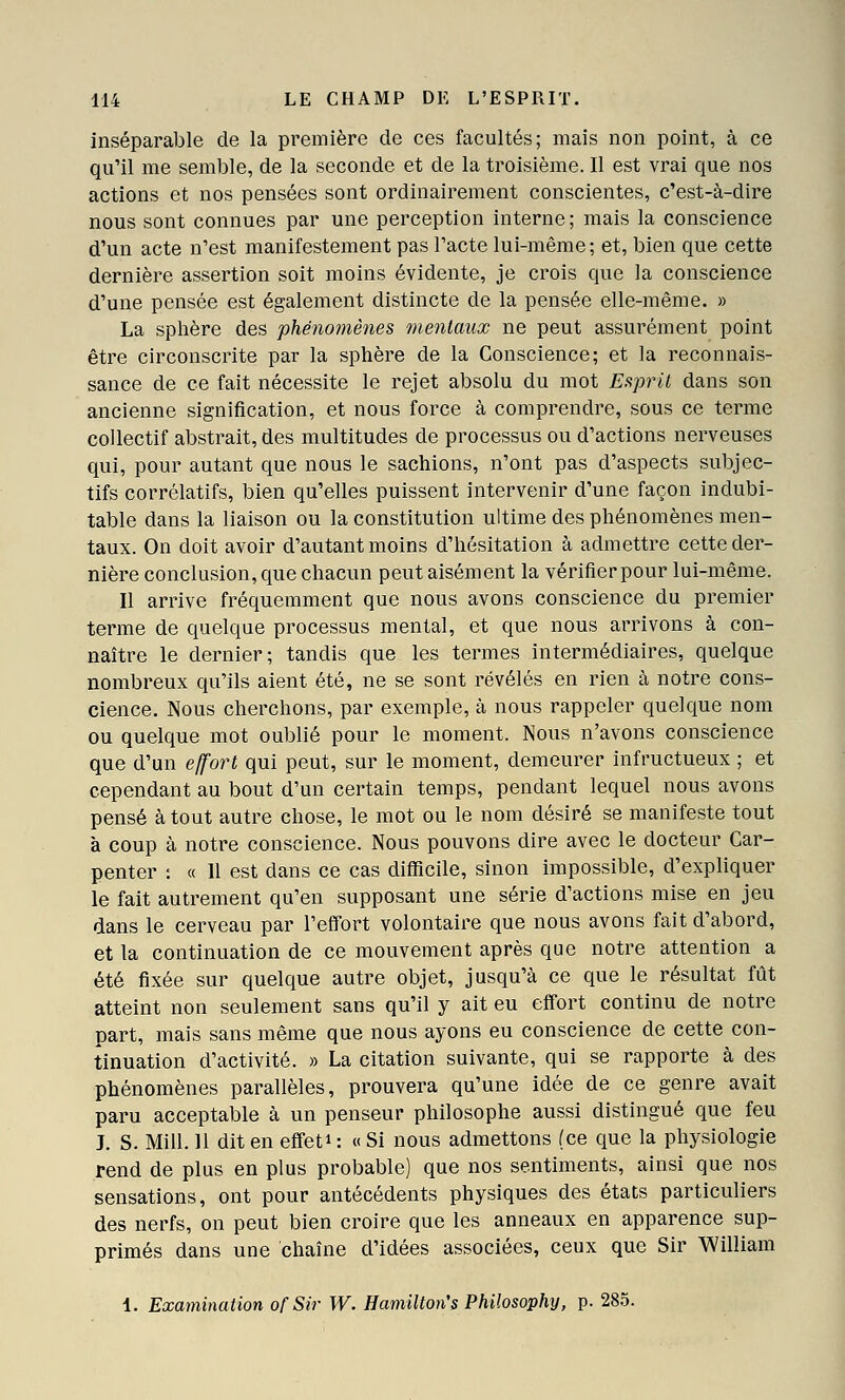 inséparable de la première de ces facultés; mais non point, à ce qu'il me semble, de la seconde et de la troisième. Il est vrai que nos actions et nos pensées sont ordinairement conscientes, c'est-à-dire nous sont connues par une perception interne ; mais la conscience d'un acte n'est manifestement pas l'acte lui-même; et, bien que cette dernière assertion soit moins évidente, je crois que la conscience d'une pensée est également distincte de la pensée elle-même. » La sphère des phénomènes mentaux ne peut assurément point être circonscrite par la sphère de la Conscience; et la reconnais- sance de ce fait nécessite le rejet absolu du mot Esprit dans son ancienne signification, et nous force à comprendre, sous ce terme collectif abstrait, des multitudes de processus ou d'actions nerveuses qui, pour autant que nous le sachions, n'ont pas d'aspects subjec- tifs corrélatifs, bien qu'elles puissent intervenir d'une façon indubi- table dans la liaison ou la constitution ultime des phénomènes men- taux. On doit avoir d'autant moins d'hésitation à admettre cette der- nière conclusion, que chacun peut aisément la vérifier pour lui-même. Il arrive fréquemment que nous avons conscience du premier terme de quelque processus mental, et que nous arrivons à con- naître le dernier; tandis que les termes intermédiaires, quelque nombreux qu'ils aient été, ne se sont révélés en rien à notre cons- cience. Nous cherchons, par exemple, à nous rappeler quelque nom ou quelque mot oublié pour le moment. Nous n'avons conscience que d'un effort qui peut, sur le moment, demeurer infructueux ; et cependant au bout d'un certain temps, pendant lequel nous avons pensé à tout autre chose, le mot ou le nom désiré se manifeste tout à coup à notre conscience. Nous pouvons dire avec le docteur Car- penter : « Il est dans ce cas difficile, sinon impossible, d'expliquer le fait autrement qu'en supposant une série d'actions mise en jeu dans le cerveau par l'efi^ort volontaire que nous avons fait d'abord, et la continuation de ce mouvement après que notre attention a été fixée sur quelque autre objet, jusqu'à ce que le résultat fût atteint non seulement sans qu'il y ait eu effort continu de notre part, mais sans même que nous ayons eu conscience de cette con- tinuation d'activité. » La citation suivante, qui se rapporte à des phénomènes parallèles, prouvera qu'une idée de ce genre avait paru acceptable à un penseur philosophe aussi distingué que feu J. S. Mill. 11 dit en effeti : « Si nous admettons (ce que la physiologie rend de plus en plus probable) que nos sentiments, ainsi que nos sensations, ont pour antécédents physiques des états particuliers des nerfs, on peut bien croire que les anneaux en apparence sup- primés dans une chaîne d'idées associées, ceux que Sir William