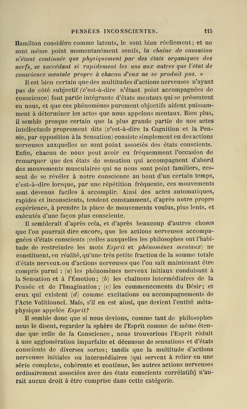 HamiUon considère comme latents, le sont bien réellement ; et ne sont même point momentanément sentis, la chaîne de causalion n'étant continuée que physiquement par des états organiques des nerfs, se succédant si rapidement les uns aux autres que l'état de conscie7ice mentale propre à chacun d'eux ne se produit pas. » 11 est bien certain que des multitudes d'actions nerveuses n'ayant pas de côté subjectif ('c'est-à-dire n'étant point accompagnées de conscience) font partie intégrante d'états mentaux qui se présentent en nous, et que ces phénomènes purement objectifs aident puissam- ment à déterminer les actes que nous appelons mentaux. Bien plus, il semble presque certain que la plus grande partie de nos actes intellectuels proprement dits (c'est-à-dire la Cognition et la Pen- sée, par opposition à la Sensation) consiste simplement en des actions nerveuses auxquelles ne sont point associés des états conscients. Enfin, chacun de nous peut avoir eu fréquemment l'occasion de remarquer que des états de sensation qui accompagnent d'abord des mouvements musculaires qui ne nous sont point familiers, ces- sent de se révéler à notre conscience au bout d'un certain temps, c'est-à-dire lorsque, par une répétition fréquente, ces mouvements sont dévenus faciles à accomplir. Ainsi des actes automatiques, rapides et inconscients, tendent constamment, d'après notre propre expérience, à prendre la place de mouvements voulus, plus lents, et exécutés d'une façon plus consciente. Il semblerait d'après cela, et d'après beaucoup d'autres choses que l'on pourrait dire encore, que les actions nerveuses accompa- gnées d'états conscients (celles auxquelles les philosophes ont l'habi- tude de restreindre les mots Esprit et phénomènes mentaux) ne constituent, en réalité, qu'une très petite fraction de la somme totale d'états nerveux, ou d'actions nerveuses que l'on sait maintenant être compris parmi : [a] les phénomènes nerveux initiaux conduisant à la Sensation et à l'Émotion; [h] les chaînons intermédiaires de la Pensée et de l'Imagination; (c) les commencements du Désir; et ceux qui existent [d] comme excitations ou accompagnements de l'Acte Volitionnel. Mais, s'il en est ainsi, que devient l'entité méta- physique appelée Esprit? Il semble donc que si nous devions, comme tant de philosophes nous le disent, regarder la sphère de l'Esprit comme de même éten- due que celle de la Conscience, nous trouverions l'Esprit réduit à une agglomération imparfaite et décousue de sensations et d'états conscients de diverses sortes; tandis que la multitude d'actions nerveuses initiales ou intermédiaires (qui servent à relier en une série complexe, cohérente et continue, les autres actions nerveuses ordinairement associées avec des états conscients corrélatifs) n'au- rait aucun droit à être comprise dans cette catégorie.