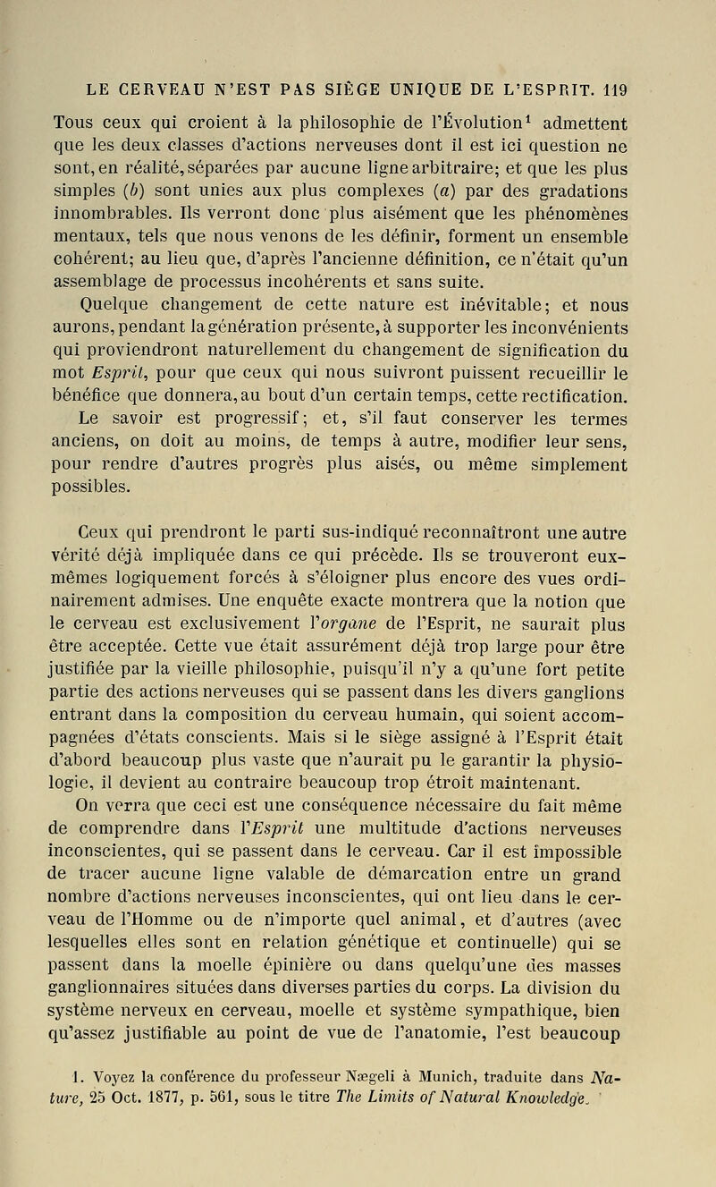 Tous ceux qui croient à la philosophie de TÉvolution^ admettent que les deux classes d'actions nerveuses dont il est ici question ne sont, en réalité, séparées par aucune ligne arbitraire; et que les plus simples {h) sont unies aux plus complexes (a) par des gradations innombrables. Ils verront donc plus aisément que les phénomènes mentaux, tels que nous venons de les définir, forment un ensemble cohérent; au lieu que, d'après l'ancienne définition, ce n'était qu'un assemblage de processus incohérents et sans suite. Quelque changement de cette nature est inévitable; et nous aurons, pendant la génération présente, à supporter les inconvénients qui proviendront naturellement du changement de signification du mot Esprit, pour que ceux qui nous suivront puissent recueillir le bénéfice que donnera, au bout d'un certain temps, cette rectification. Le savoir est progressif; et, s'il faut conserver les termes anciens, on doit au moins, de temps à autre, modifier leur sens, pour rendre d'autres progrès plus aisés, ou même simplement possibles. Ceux qui prendront le parti sus-indiqué reconnaîtront une autre vérité déjà impliquée dans ce qui précède. Ils se trouveront eux- mêmes logiquement forcés à s'éloigner plus encore des vues ordi- nairement admises. Une enquête exacte montrera que la notion que le cerveau est exclusivement Vorgane de l'Esprit, ne saurait plus être acceptée. Cette vue était assurément déjà trop large pour être justifiée par la vieille philosophie, puisqu'il n'y a qu'une fort petite partie des actions nerveuses qui se passent dans les divers ganglions entrant dans la composition du cerveau humain, qui soient accom- pagnées d'états conscients. Mais si le siège assigné à l'Esprit était d'abord beaucoup plus vaste que n'aurait pu le garantir la physio- logie, il devient au contraire beaucoup trop étroit maintenant. On verra que ceci est une conséquence nécessaire du fait même de comprendre dans VEsprit une multitude d'actions nerveuses inconscientes, qui se passent dans le cerveau. Car il est impossible de tracer aucune ligne valable de démarcation entre un grand nombre d'actions nerveuses inconscientes, qui ont lieu dans le cer- veau de l'Homme ou de n'importe quel animal, et d'autres (avec lesquelles elles sont en relation génétique et continuelle) qui se passent dans la moelle épinière ou dans quelqu'une des masses ganglionnaires situées dans diverses parties du corps. La division du système nerveux en cerveau, moelle et système sympathique, bien qu'assez justifiable au point de vue de l'anatomie, l'est beaucoup 1. Voyez la conférence du professeur Nœgeli à Munich, traduite dans Na- ture, 25 Oct. 1877, p. 561, sous le titre The Limits of Natural Knowledg'e.