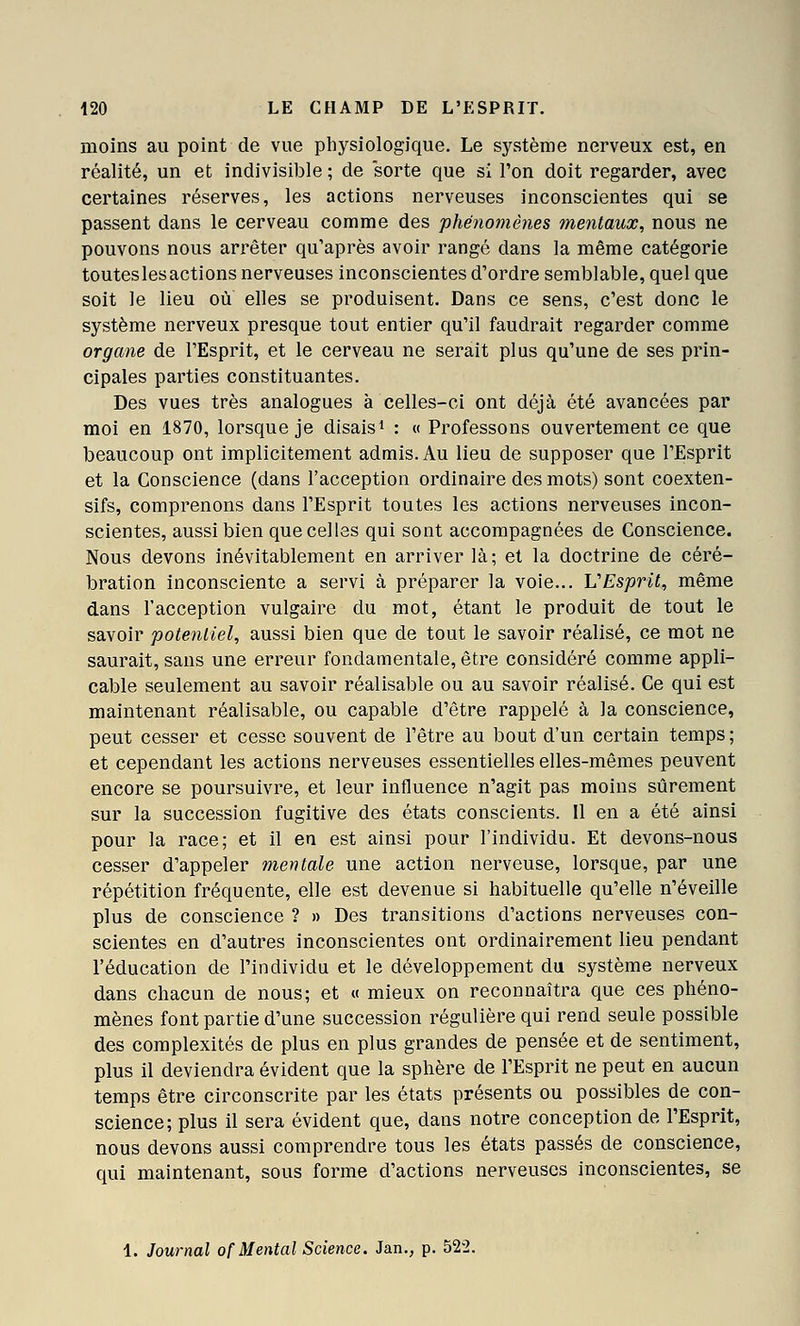 moins au point de vue physiologique. Le système nerveux est, en réalité, un et indivisible ; de sorte que si l'on doit regarder, avec certaines réserves, les actions nerveuses inconscientes qui se passent dans le cerveau comme des phénomènes mentaux, nous ne pouvons nous an^êter qu'après avoir rangé dans la même catégorie touteslesactions nerveuses inconscientes d'ordre semblable, quel que soit le lieu où elles se produisent. Dans ce sens, c'est donc le système nerveux presque tout entier qu'il faudrait regarder comme organe de l'Esprit, et le cerveau ne serait plus qu'une de ses prin- cipales parties constituantes. Des vues très analogues à celles-ci ont déjà été avancées par moi en 1870, lorsque je disaisi : « Professons ouvertement ce que beaucoup ont implicitement admis. Au lieu de supposer que l'Esprit et la Conscience (dans l'acception ordinaire des mots) sont coexten- sifs, comprenons dans l'Esprit toutes les actions nerveuses incon- scientes, aussi bien que celles qui sont accompagnées de Conscience. Nous devons inévitablement en arriver là; et la doctrine de céré- bration inconsciente a servi à préparer la voie... VEsprit, même dans l'acception vulgaire du mot, étant le produit de tout le savoir potentiel, aussi bien que de tout le savoir réalisé, ce mot ne saurait, sans une erreur fondamentale, être considéré comme appli- cable seulement au savoir réalisable ou au savoir réalisé. Ce qui est maintenant réalisable, ou capable d'être rappelé à la conscience, peut cesser et cesse souvent de l'être au bout d'un certain temps ; et cependant les actions nerveuses essentielles elles-mêmes peuvent encore se poursuivre, et leur influence n'agit pas moins sûrement sur la succession fugitive des états conscients. Il en a été ainsi pour la race; et il en est ainsi pour l'individu. Et devons-nous cesser d'appeler mentale une action nerveuse, lorsque, par une répétition fréquente, elle est devenue si habituelle qu'elle n'éveille plus de conscience ? » Des transitions d'actions nerveuses con- scientes en d'autres inconscientes ont ordinairement lieu pendant l'éducation de l'individu et le développement du système nerveux dans chacun de nous; et « mieux on reconnaîtra que ces phéno- mènes font partie d'une succession régulière qui rend seule possible des complexités de plus en plus grandes de pensée et de sentiment, plus il deviendra évident que la sphère de l'Esprit ne peut en aucun temps être circonscrite par les états présents ou possibles de con- science; plus il sera évident que, dans notre conception de l'Esprit, nous devons aussi comprendre tous les états passés de conscience, qui maintenant, sous forme d'actions nerveuses inconscientes, se 1. Journal of Mental Science. Jan., p. 522.