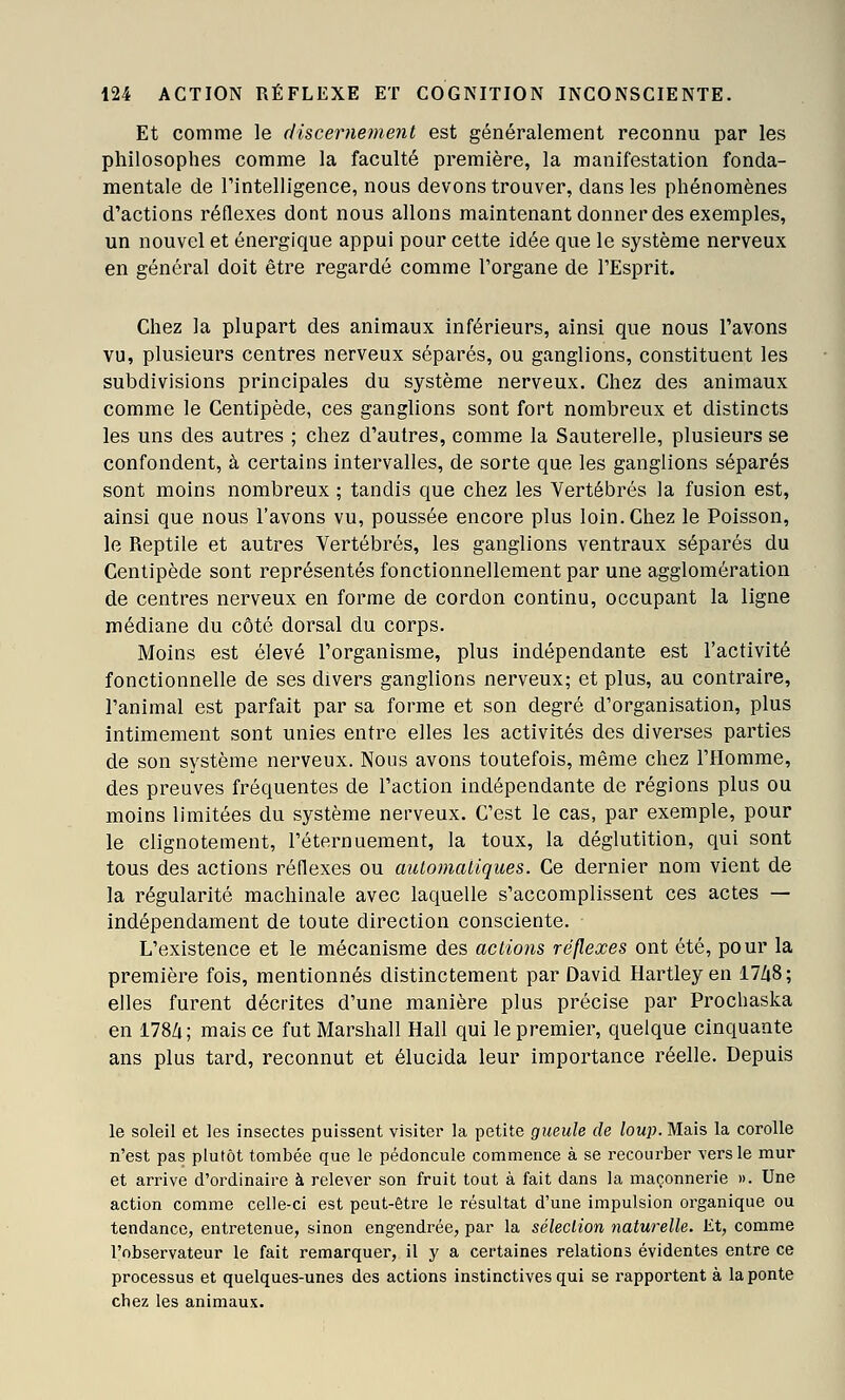 Et comme le (liscernement est généralement reconnu par les philosophes comme la faculté première, la manifestation fonda- mentale de Tintelligence, nous devons trouver, dans les phénomènes d'actions réflexes dont nous allons maintenant donner des exemples, un nouvel et énergique appui pour cette idée que le système nerveux en général doit être regardé comme l'organe de l'Esprit. Chez la plupart des animaux inférieurs, ainsi que nous l'avons vu, plusieurs centres nerveux séparés, ou ganglions, constituent les subdivisions principales du système nerveux. Chez des animaux comme le Centipède, ces ganglions sont fort nombreux et distincts les uns des autres ; chez d'autres, comme la Sauterelle, plusieurs se confondent, à certains intervalles, de sorte que les ganglions séparés sont moins nombreux ; tandis que chez les Vertébrés la fusion est, ainsi que nous l'avons vu, poussée encore plus loin. Chez le Poisson, le Reptile et autres Vertébrés, les ganglions ventraux séparés du Centipède sont représentés fonctionnellement par une agglomération de centres nerveux en forme de cordon continu, occupant la ligne médiane du côté dorsal du corps. Moins est élevé l'organisme, plus indépendante est l'activité fonctionnelle de ses divers ganglions nerveux; et plus, au contraire, l'animal est parfait par sa forme et son degré d'organisation, plus intimement sont unies entre elles les activités des diverses parties de son système nerveux. Nous avons toutefois, même chez l'Homme, des preuves fréquentes de l'action indépendante de régions plus ou moins limitées du système nerveux. C'est le cas, par exemple, pour le clignotement, l'éternuement, la toux, la déglutition, qui sont tous des actions réflexes ou automatiques. Ce dernier nom vient de la régularité machinale avec laquelle s'accomplissent ces actes — indépendament de toute direction consciente. L'existence et le mécanisme des actions réflexes ont été, pour la première fois, mentionnés distinctement par David Hartley en 17Zi8; elles furent décrites d'une manière plus précise par Procbaska en 178Zi; mais ce fut Marshall Hall qui le premier, quelque cinquante ans plus tard, reconnut et élucida leur importance réelle. Depuis le soleil et les insectes puissent visiter la petite gueule de loup. Mais la corolle n'est pas plutôt tombée que le pédoncule commence à se recourber vers le mur et arrive d'ordinaire à relever son fruit tout à fait dans la maçonnerie ». Une action comme celle-ci est peut-être le résultat d'une impulsion organique ou tendance, entretenue, sinon engendrée, par la sélection naturelle. Et, comme l'observateur le fait remarquer, il y a certaines relations évidentes entre ce processus et quelques-unes des actions instinctives qui se rapportent à la ponte chez les animaux.