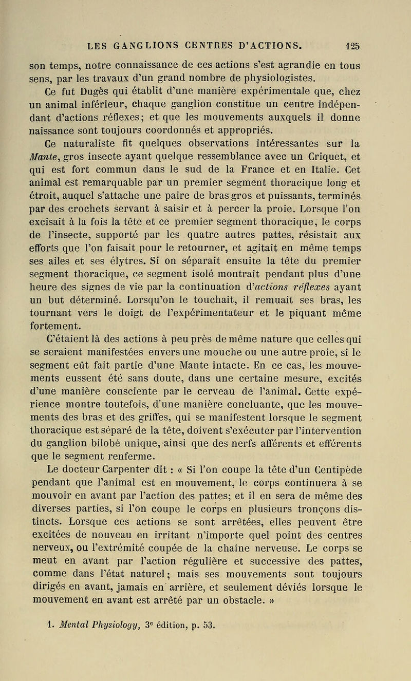 son temps, notre connaissance de ces actions s'est agrandie en tous sens, par les travaux d'un grand nombre de physiologistes. Ce fut Dugès qui établit d'une manière expérimentale que, chez un animal inférieur, chaque ganglion constitue un centre indépen- dant d'actions réflexes; et que les mouvements auxquels il donne naissance sont toujours coordonnés et appropriés. Ce naturaliste fit quelques observations intéressantes sur la Mante, gros insecte ayant quelque ressemblance avec un Criquet, et qui est fort commun dans le sud de la France et en Italie. Cet animal est remarquable par un premier segment thoracique long et étroit, auquel s'attache une paire de bras gros et puissants, terminés par des crochets servant à saisir et à percer la proie. Lorsque l'on excisait à la fois la tête et ce premier segment thoracique, le corps de l'insecte, supporté par les quatre autres pattes, résistait aux efTorls que l'on faisait pour le retourner, et agitait en même temps ses ailes et ses élytres. Si on séparait ensuite la tête du premier segment thoracique, ce segment isolé montrait pendant plus d'une heure des signes de vie par la continuation d'actions réflexes ayant un but déterminé. Lorsqu'on le touchait, il remuait ses bras, les tournant vers le doigt de l'expérimentateur et le piquant même fortement. C'étaient là des actions à peu près de même nature que celles qui se seraient manifestées envers une mouche ou une autre proie, si le segment eût fait partie d'une Mante intacte. En ce cas, les mouve- ments eussent été sans doute, dans une certaine mesure, excités d'une manière consciente par le cerveau de l'animal. Cette expé- rience montre toutefois, d'une manière concluante, que les mouve- ments des bras et des griffes, qui se manifestent lorsque le segment thoracique est séparé de la tête, doivent s'exécuter par l'intervention du ganglion bilobé unique, ainsi que des nerfs afférents et eflférents que le segment renferme. Le docteur Carpenter dit : « Si l'on coupe la tête d'un Centipède pendant que l'animal est en mouvement, le corps continuera à se mouvoir en avant par l'action des pattes; et il en sera de même des diverses parties, si l'on coupe le corps en plusieurs tronçons dis- tincts. Lorsque ces actions se sont arrêtées, elles peuvent être excitées de nouveau en irritant n'importe quel point des centres nerveux, ou l'extrémité coupée de la chaîne nerveuse. Le corps se meut en avant par l'action régulière et successive des pattes, comme dans l'état naturel; mais ses mouvements sont toujours dirigés en avant, jamais en arrière, et seulement déviés lorsque le mouvement en avant est arrêté par un obstacle. » 1. Mental Physiology, 3 édition, p. 53.