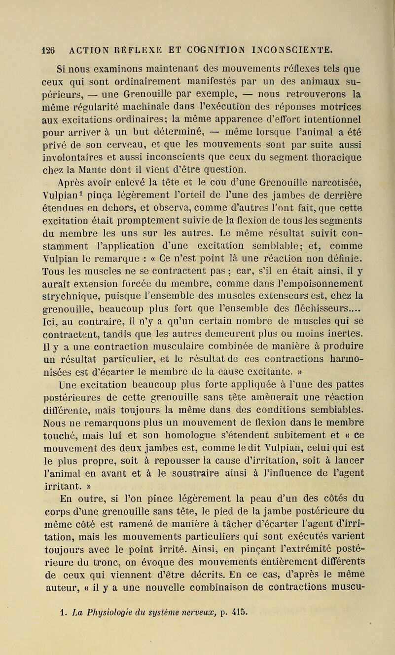 Si nous examinons maintenant des mouvements réflexes tels que ceux qui sont ordinairement manifestés par un des animaux su- périeurs, — une Grenouille par exemple, — nous retrouverons la même régularité machinale dans l'exécution des réponses motrices aux excitations ordinaires; la même apparence d'effort intentionnel pour arriver à un but déterminé, — même lorsque l'animal a été privé de son cerveau, et que les mouvements sont par suite aussi involontaires et aussi inconscients que ceux du segment thoracique chez la Mante dont il vient d'être question. Après avoir enlevé la tête et le cou d'une Grenouille narcotisée, Vulpian^ pinça légèrement l'orteil de l'une des jambes de derrière étendues en dehors, et observa, comme d'autres l'ont fait, que cette excitation était promptement suivie de la flexion de tous les segments du membre les uns sur les autres. Le même résultat suivit con- stamment l'application d'une excitation semblable; et, comme Vulpian le remarque : « Ce n'est point là une réaction non définie. Tous les muscles ne se contractent pas ; car, s'il en était ainsi, il y aurait extension forcée du membre, comme dans l'empoisonnement strychnique, puisque l'ensemble des muscles extenseurs est, chez la grenouille, beaucoup plus fort que l'ensemble des fléchisseurs.... Ici, au contraire, il n'y a qu'un certain nombre de muscles qui se contractent, tandis que les autres demeurent plus ou moins inertes. Il y a une contraction musculaire combinée de manière à produire un résultat particulier, et le résultat de ces contractions harmo- nisées est d'écarter le membre de la cause excitante. » Une excitation beaucoup plus forte appliquée à l'une des pattes postérieures de cette grenouille sans tête amènerait une réaction différente, mais toujours la même dans des conditions semblables. Nous ne remarquons plus un mouvement de flexion dans le membre touché, mais lui et son homologue s'étendent subitement et « ce mouvement des deux jambes est, comme ledit Vulpian, celui qui est le plus propre, soit à repousser la cause d'irritation, soit à lancer l'animal en avant et à le soustraire ainsi à l'influence de l'agent irritant. » En outre, si l'on pince légèrement la peau d'un des côtés du corps d'une grenouille sans tête, le pied de la jambe postérieure du même côté est ramené de manière à tâcher d'écarter l'agent d'irri- tation, mais les mouvements particuliers qui sont exécutés varient toujours avec le point irrité. Ainsi, en pinçant l'extrémité posté- rieure du tronc, on évoque des mouvements entièrement difiérents de ceux qui viennent d'être décrits. En ce cas, d'après le même auteur, « il y a une nouvelle combinaison de contractions muscu- 1. La Physiologie du système nerveux, p. 415.