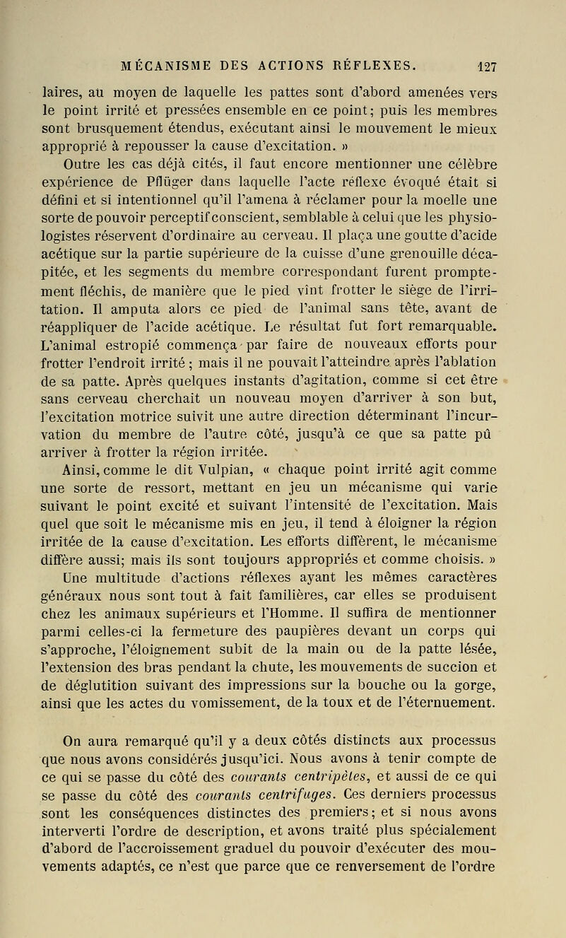 laires, au moyen de laquelle les pattes sont d'abord amenées vers le point irrité et pressées ensemble en ce point; puis les membres sont brusquement étendus, exécutant ainsi le mouvement le mieux approprié à repousser la cause d'excitation. » Outre les cas déjà cités, il faut encore mentionner une célèbre expérience de Pflûger dans laquelle l'acte réflexe évoqué était si défini et si intentionnel qu'il l'amena à réclamer pour la moelle une sorte de pouvoir perceptif conscient, semblable à celui que les physio- logistes réservent d'ordinaire au cerveau. Il plaça une goutte d'acide acétique sur la partie supérieure de la cuisse d'une grenouille déca- pitée, et les segments du membre correspondant furent prompte- ment fléchis, de manière que le pied vînt frotter le siège de l'irri- tation. Il amputa alors ce pied de l'animal sans tête, avant de réappliquer de l'acide acétique. Le résultat fut fort remarquable» L'animal estropié commença par faire de nouveaux efforts pour frotter l'endroit irrité ; mais il ne pouvait l'atteindre après l'ablation de sa patte. Après quelques instants d'agitation, comme si cet être sans cerveau cherchait un nouveau moyen d'arriver à son but, l'excitation motrice suivit une autre direction déterminant l'incur- vation du membre de l'autre côté, jusqu'à ce que sa patte pu arriver à frotter la région irritée. Ainsi, comme le dit Vulpian, « chaque point irrité agit comme une sorte de ressort, mettant en jeu un mécanisme qui varie suivant le point excité et suivant l'intensité de l'excitation. Mais quel que soit le mécanisme mis en jeu, il tend à éloigner la région irritée de la cause d'excitation. Les efforts diffèrent, le mécanisme diffère aussi; mais ils sont toujours appropriés et comme choisis. » Une multitude d'actions réflexes ayant les mêmes caractères généraux nous sont tout à fait familières, car elles se produisent chez les animaux supérieurs et l'Homme. Il suffira de mentionner parmi celles-ci la fermeture des paupières devant un corps qui s'approche, l'éloignement subit de la main ou de la patte lésée, l'extension des bras pendant la chute, les mouvements de succion et de déglutition suivant des impressions sur la bouche ou la gorge, ainsi que les actes du vomissement, de la toux et de l'éternuement. On aura remarqué qu'il y a deux côtés distincts aux processus que nous avons considérés jusqu'ici. Nous avons à tenir compte de ce qui se passe du côté des courants centripètes, et aussi de ce qui se passe du côté des courants centrifuges. Ces derniers processus sont les conséquences distinctes des premiers; et si nous avons interverti l'ordre de description, et avons traité plus spécialement d'abord de l'accroissement graduel du pouvoir d'exécuter des mou- vements adaptés, ce n'est que parce que ce renversement de l'ordre