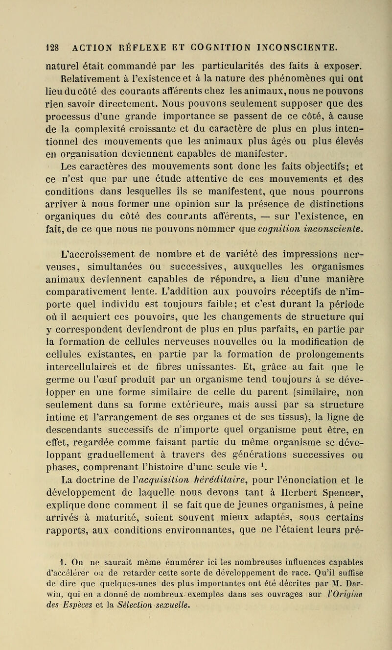 naturel était commandé par les particularités des faits à exposer. Relativement à l'existence et à la nature des phénomènes qui ont lieu du côté des courants afférents chez les animaux, nous ne pouvons rien savoir directement. Nous pouvons seulement supposer que des processus d'une grande importance se passent de ce côté, à cause de la complexité croissante et du caractère de plus en plus inten- tionnel des mouvements que les animaux plus âgés ou plus élevés en organisation deviennent capables de manifester. Les caractères des mouvements sont donc les faits objectifs; et ce n'est que par une étude attentive de ces mouvements et des conditions dans lesquelles ils se manifestent, que nous pourrons arriver à nous former une opinion sur la présence de distinctions organiques du côté des courants afférents, — sur l'existence, en fait, de ce que nous ne pouvons nommer que cognition inconsciente. L'accroissement de nombre et de variété des impressions ner- veuses, simultanées ou successives, auxquelles les organismes animaux deviennent capables de répondre, a lieu d'une manière comparativement lente. L'addition aux pouvoirs réceptifs de n'im- porte quel individu est toujours faible; et c'est durant la période où il acquiert ces pouvoirs, que les changements de structure qui y correspondent deviendront de plus en plus parfaits, en partie par la formation de cellules nerveuses nouvelles ou la modification de cellules existantes, en partie par la formation de prolongements intercellulaires et de fibres unissantes. Et, grâce au fait que le germe ou l'œuf produit par un organisme tend toujours à se déve- lopper en une forme similaire de celle du parent (similaire, non seulement dans sa forme extérieure, mais aussi par sa structure intime et l'arrangement de ses organes et de ses tissus), la ligne de descendants successifs de n'importe quel organisme peut être, en effet, regardée comme faisant partie du même organisme se déve- loppant graduellement à travers des générations successives ou phases, comprenant l'histoire d'une seule vie ^. La doctrine de Vacquisition héréditaire, pour renonciation et le développement de laquelle nous devons tant à Herbert Spencer, explique donc comment il se fait que de jeunes organismes, à peine arrivés à maturité, soient souvent mieux adaptés, sous certains rapports, aux conditions environnantes, que ne l'étaient leurs pré- 1. Oa ne saurait même énumorer ici les nombreuses influences capables d'accélérer ou de retarder cette sorte de développement de race. Qu'il suffise de dire que quelques-unes des plus importantes ont été décrites par M. Dar- win, qui en a donné de nombreux exemples dans ses ouvrages sur l'Origine des Espèces et la Séleclion sexuelle.