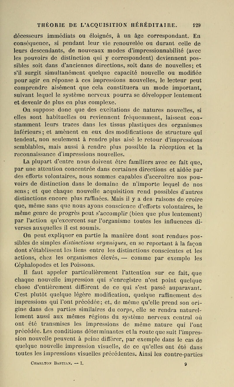 décesseurs immédiats ou éloignés, à un âge correspondant. En conséquence, si pendant leur vie renouvelée ou durant celle de leurs descendants, de nouveaux modes d'impressionnabilité (avec les pouvoirs de distinction qui y correspondent) deviennent pos- sibles soit dans d'anciennes directions, soit dans de nouvelles; et s'il surgit simultanément quelque capacité nouvelle ou modifiée pour agir en réponse à ces impressions nouvelles, le lecteur peut comprendre aisément que cela constituera un mode important, suivant lequel le système nerveux pourra se développer lentement et devenir de plus en plus complexe. On suppose donc que des excitations de natures nouvelles, si elles sont habituelles ou reviennent fréquemment, laissent con- stamment leurs traces dans les tissus plastiques des organismes inférieurs ; et amènent en eux des modifications de structure qui tendent, non seulement à rendre plus aisé le retour d'impressions semblables, mais aussi à rendre plus possible la réception et la reconnaissance d'impressions nouvelles. La plupart d'entre nous doivent être familiers avec ce fait que, par une attention concentrée dans certaines directions et aidée par des efforts volontaires, nous sommes capables d'accroître nos pou- voirs de distinction dans le domaine de n'importe lequel de nos sens ; et que chaque nouvelle acquisition rend possibles d'autres distinctions encore plus raffinées. Mais il y a des raisons de croire que, même sans que nous ayons conscience d'efforts volontaires, le même genre de progrès peut s'accomplir (bien que plus lentement) par l'action qu'excercent sur l'organisme toutes les influences di- verses auxquelles il est soumis. On peut expliquer en partie la manière dont sont rendues pos- sibles de simples distinctions organiques, en se reportant à la façon dont s'établissent les liens entre les distinctions conscientes et les actions, chez les organismes élevés, — comme par exemple les Céphalopodes et les Poissons. Il faut appeler particulièrement l'attention sur ce fait, que chaque nouvelle impression qui s'enregistre n'est point quelque chose d'entièrement différent de ce qui s'est passé auparavant. C'est plutôt quelque légère modification, quelque raffinement des impressions qui l'ont précédée; et, de même qu'elle prend son ori- gine dans des parties similaires du corps, elle se rendra naturel- lement aussi aux mêmes régions du système nerveux central où ont été transmises les impressions de même nature qui l'ont précédée. Les conditions déterminantes et la route que suit l'impres- sion nouvelle peuvent à peine différer, par exemple dans le cas de quelque nouvelle impression visuelle, de ce qu'elles ont été dans toutes les impressions visuelles précédentes. Ainsi les contre-parties Charlton Bastiam. — I. 9