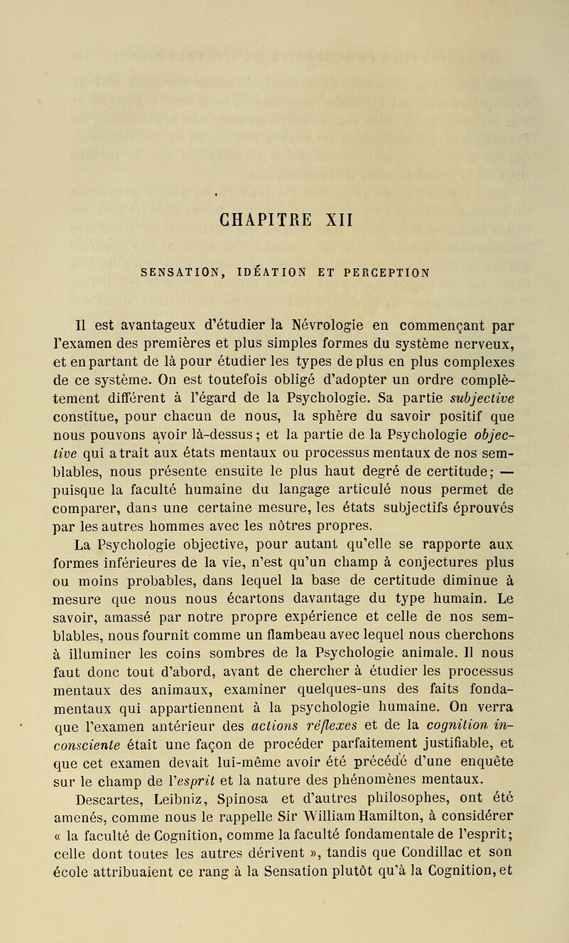 SENSATION, IDEATION ET PERCEPTION Il est avantageux d'étudier la Névrologie en commençant par l'examen des premières et plus simples formes du système nerveux, et en partant de là pour étudier les types déplus en plus complexes de ce système. On est toutefois obligé d'adopter un ordre complè- tement différent à l'égard de la Psychologie. Sa partie subjective constitue, pour chacun de nous, la sphère du savoir positif que nous pouvons avoir là-dessus ; et la partie de la Psychologie objec- tive qui atrait aux états mentaux ou processus mentaux de nos sem- blables, nous présente ensuite le plus haut degré de certitude; — puisque la faculté humaine du langage articulé nous permet de comparer, dans une certaine mesure, les états subjectifs éprouvés par les autres hommes avec les nôtres propres. La Psychologie objective, pour autant qu'elle se rapporte aux formes inférieures de la vie, n'est qu'un champ à conjectures plus ou moins probables, dans lequel la base de certitude diminue à mesure que nous nous écartons davantage du type humain. Le savoir, amassé par notre propre expérience et celle de nos sem- blables, nous fournit comme un flambeau avec lequel nous cherchons à illuminer les coins sombres de la Psychologie animale. Il nous faut donc tout d'abord, avant de chercher à étudier les processus mentaux des animaux, examiner quelques-uns des faits fonda- mentaux qui appartiennent à la psychologie humaine. On verra que l'examen antérieur des actions réflexes et de la cognilion in- consciente était une façon de procéder parfaitement justifiable, et que cet examen devait lui-même avoir été précédé d'une enquête sur le champ de Vesprit et la nature des phénomènes mentaux. Descartes, Leibniz, Spinosa et d'autres philosophes, ont été amenés, comme nous le rappelle Sir William Hamilton, à considérer « la faculté de Cognition, comme la faculté fondamentale de l'esprit; celle dont toutes les autres dérivent », tandis que Condillac et son école attribuaient ce rang à la Sensation plutôt qu'à la Cognition, et