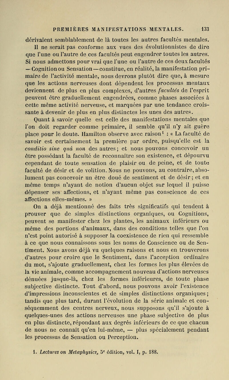 dérivaient semblablement de là toutes les autres facultés mentales. Il ne serait pas conforme aux vues des évolutionnistes de dire que l'une ou l'autre de ces facultés peut engendrer toutes les autres. Si nous admettons pour vrai que l'une ou l'autre de ces deux facultés —Cognitionou Sensation —constitue, en réalité, la manifestation pri- maire de l'activité mentale, nous devrons plutôt dire que, à mesure que les actions nerveuses dont dépendent les processus mentaux deviennent de plus en plus complexes, d'autres facultés de l'esprit peuvent être graduellement engendrées, comme phases associées à cette même activité nerveuse, et marquées par une tendance crois- sante à devenir de plus en plus distinctes les unes des autres. Quant à savoir quelle est celle des manifestations mentales que l'on doit regarder comme primaire, il semble qu'il n'y ait guère place pour le doute. Hamilton observe avec raison^ : « La faculté de savoir est certainement la première par ordre, puisqu'elle est la conditio sine qtiâ non des autres ; et nous pouvons concevoir un être possédant la faculté de reconnaître son existence, et dépourvu cependant de toute sensation de plaisir ou de peine, et de toute faculté de désir et de volition. Nous ne pouvons, au contraire, abso- lument pas concevoir un être doué de sentiment et de désir; et en même temps n'ayant de notion d'aucun objet sur lequel il puisse dépenser ses' affections, et n'ayant même pas conscience de ces affections elles-mêmes. » On a déjà mentionné des faits très significatifs qui tendent à prouver que de simples distinctions organiques, ou Cognitions, peuvent se manifester chez les plantes, les animaux inférieurs ou même des portions d'animaux, dans des conditions telles que l'on n'est point autorisé à supposer la coexistence de rien qui ressemble à ce que nous connaissons sous les noms de Conscience ou de Sen- timent. Nous avons déjà vu quelques raisons et nous en trouverons d'autres pour croire que le Sentiment, dans l'acception ordinaire du mot, s'ajoute graduellement, chez les formes les plus élevées de la vie animale, comme accompagnement nouveau d'actions nerveuses dénuées jusque-là, chez les formes inférieures, de toute phase subjective distincte. Tout d'abord, nous pouvons avoir l'existence d'impressions inconscientes et de simples distinctions organiques; tandis que plus tard, durant l'évolution de la série animale et con- séquemment des centres nerveux, nous supposons qu'il s'ajoute à quelques-unes des actions nerveuses une phase subjective de plus en plus distincte, répondant aux degrés inférieurs de ce que chacun de nous ne connaît qu'en lui-même, — plus spécialement pendant les processus de Sensation ou Perception. 1. Lectures on Metaphysics, 5 édition, vol. I, p. 188.