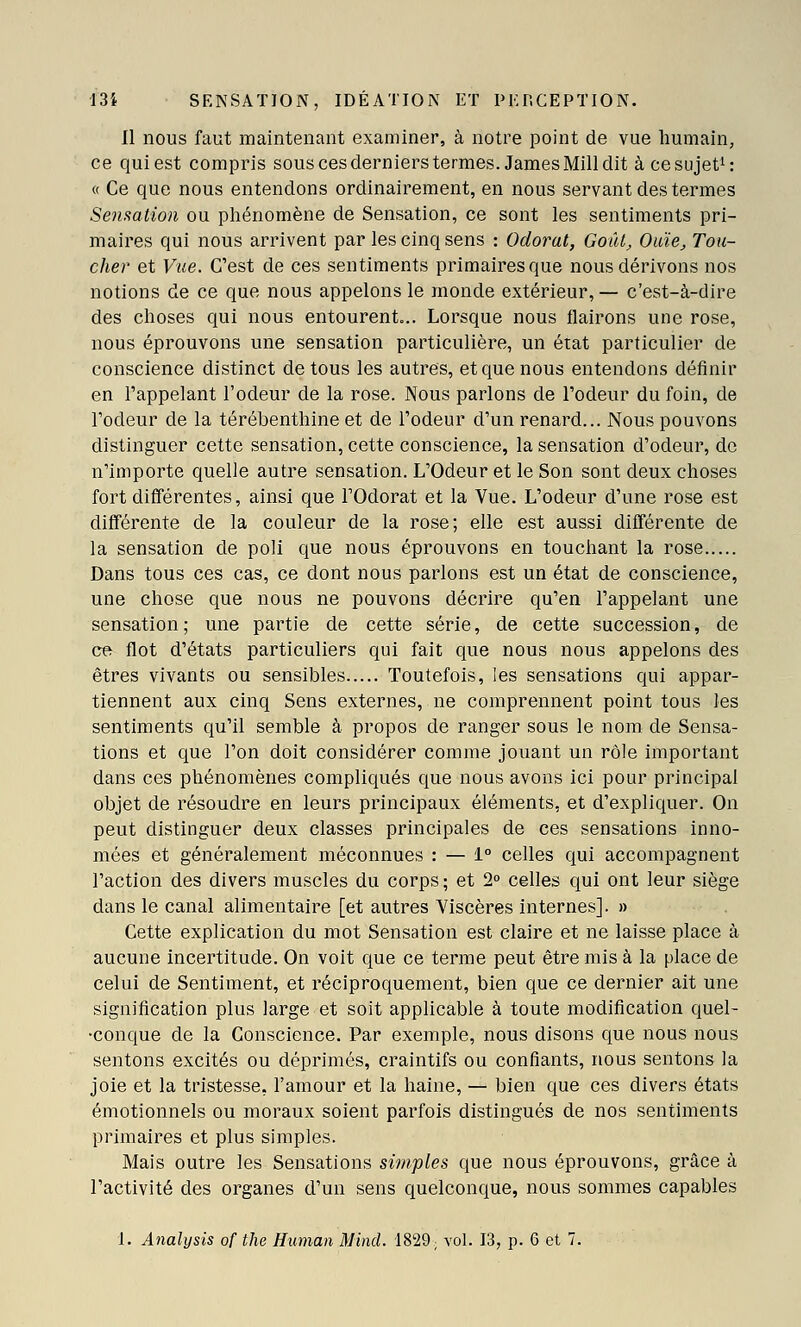Il nous faut maintenant examiner, à notre point de vue humain, ce qui est compris sous ces derniers termes. James Mill dit àcesujet^: « Ce que nous entendons ordinairement, en nous servant des termes Senmtion ou phénomène de Sensation, ce sont les sentiments pri- maires qui nous arrivent par les cinq sens : Odorat, GoîU, Ouïe, Tou- cher et Vue. C'est de ces sentiments primaires que nous dérivons nos notions de ce que nous appelons le monde extérieur, — c'est-à-dire des choses qui nous entourent... Lorsque nous flairons une rose, nous éprouvons une sensation particulière, un état particulier de conscience distinct de tous les autres, et que nous entendons définir en l'appelant l'odeur de la rose. Nous parlons de l'odeur du foin, de l'odeur de la térébenthine et de l'odeur d'un renard... Nous pouvons distinguer cette sensation, cette conscience, la sensation d'odeur, de n'importe quelle autre sensation. L'Odeur et le Son sont deux choses fort différentes, ainsi que l'Odorat et la Vue. L'odeur d'une rose est difTérente de la couleur de la rose; elle est aussi différente de la sensation de poli que nous éprouvons en touchant la rose Dans tous ces cas, ce dont nous parlons est un état de conscience, une chose que nous ne pouvons décrire qu'en l'appelant une sensation; une partie de cette série, de cette succession, de ce flot d'états particuliers qui fait que nous nous appelons des êtres vivants ou sensibles Toutefois, les sensations qui appar- tiennent aux cinq Sens externes, ne comprennent point tous les sentiments qu'il semble à propos de ranger sous le nom de Sensa- tions et que l'on doit considérer comme jouant un rôle important dans ces phénomènes compliqués que nous avons ici pour principal objet de résoudre en leurs principaux éléments, et d'expliquer. On peut distinguer deux classes principales de ces sensations inno- mées et généralement méconnues : — 1° celles qui accompagnent l'action des divers muscles du corps ; et 2° celles qui ont leur siège dans le canal alimentaire [et autres Viscères internes]. » Cette explication du mot Sensation est claire et ne laisse place à aucune incertitude. On voit que ce terme peut être mis à la place de celui de Sentiment, et réciproquement, bien que ce dernier ait une signification plus large et soit applicable à toute modification quel- ■conque de la Conscience. Par exemple, nous disons que nous nous sentons excités ou déprimés, craintifs ou confiants, nous sentons la joie et la tristesse, l'amour et la haine, — bien que ces divers états émotionnels ou moraux soient parfois distingués de nos sentiments primaires et plus simples. Mais outre les Sensations simples que nous éprouvons, grâce à l'activité des organes d'un sens quelconque, nous sommes capables