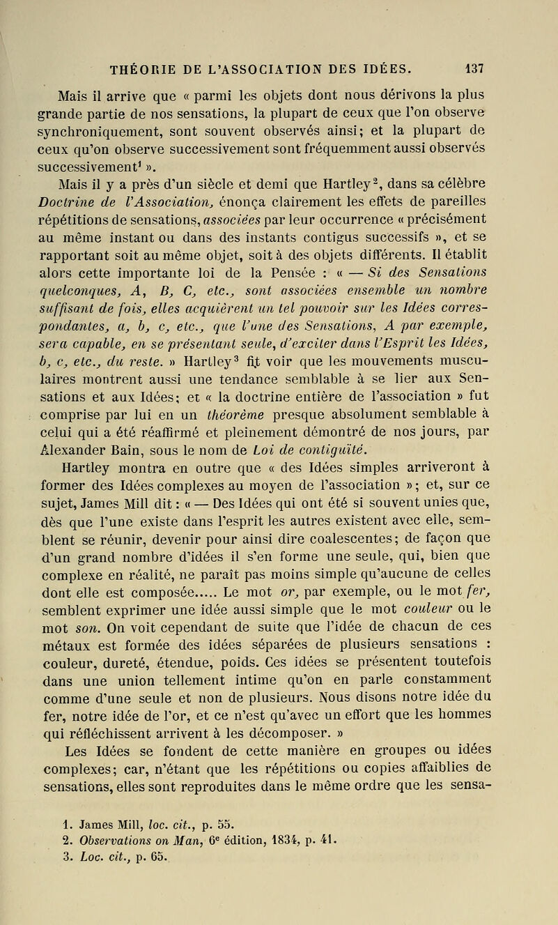 Mais il arrive que « parmi les objets dont nous dérivons la plus grande partie de nos sensations, la plupart de ceux que l'on observe synchroniquement, sont souvent observés ainsi; et la plupart de ceux qu'on observe successivement sont fréquemment aussi observés successivement^ ». Mais il y a près d'un siècle et demi que Hartley^, dans sa célèbre Doctrine de VAssociation, énonça clairement les effets de pareilles répétitions de sensations, associées par leur occurrence « précisément au même instant ou dans des instants contigus successifs », et se rapportant soit au même objet, soit à des objets différents. Rétablit alors cette importante loi de la Pensée : « — Si des Sensations quelconques, A, B^ C^ etc., sont associées ensemble un nombre suffisant de fois, elles acquièrent un tel pouvoir sur les Idées corres- potidantes, a, b, c, etc., que l'une des Sensations, A par exemple, sera capable, en se présentant seule, d'exciter dans l'Esprit les Idées, b, c, etc., du reste. » HarLley^ fi.t voir que les mouvements muscu- laires montrent aussi une tendance semblable à se lier aux Sen- sations et aux Idées; et « la doctrine entière de l'association » fut comprise par lui en un théorème presque absolument semblable à celui qui a été réaffirmé et pleinement démontré de nos jours, par Alexander Bain, sous le nom de Loi de contiguïté. Hartley montra en outre que « des Idées simples arriveront à former des Idées complexes au moyen de l'association » ; et, sur ce sujet, James Mill dit : « — Des Idées qui ont été si souvent unies que, dès que l'une existe dans l'esprit les autres existent avec elle, sem- blent se réunir, devenir pour ainsi dire coalescentes ; de façon que d'un grand nombre d'idées il s'en forme une seule, qui, bien que complexe en réalité, ne paraît pas moins simple qu'aucune de celles dont elle est composée Le mot or, par exemple, ou le mot fer, semblent exprimer une idée aussi simple que le mot couleur ou le mot son. On voit cependant de suite que l'idée de chacun de ces métaux est formée des idées séparées de plusieurs sensations : couleur, dureté, étendue, poids. Ces idées se présentent toutefois dans une union tellement intime qu'on en parle constamment comme d'une seule et non de plusieurs. Nous disons notre idée du fer, notre idée de l'or, et ce n'est qu'avec un effort que les hommes qui réfléchissent arrivent à les décomposer. » Les Idées se fondent de cette manière en groupes ou idées complexes; car, n'étant que les répétitions ou copies affaiblies de sensations, elles sont reproduites dans le même ordre que les sensa- 1. James Mlll, loc. cit., p. 55. 2. Observations on Man, 6^ édition, 1834, p. 41. 3. Loc. cit., p. 65.