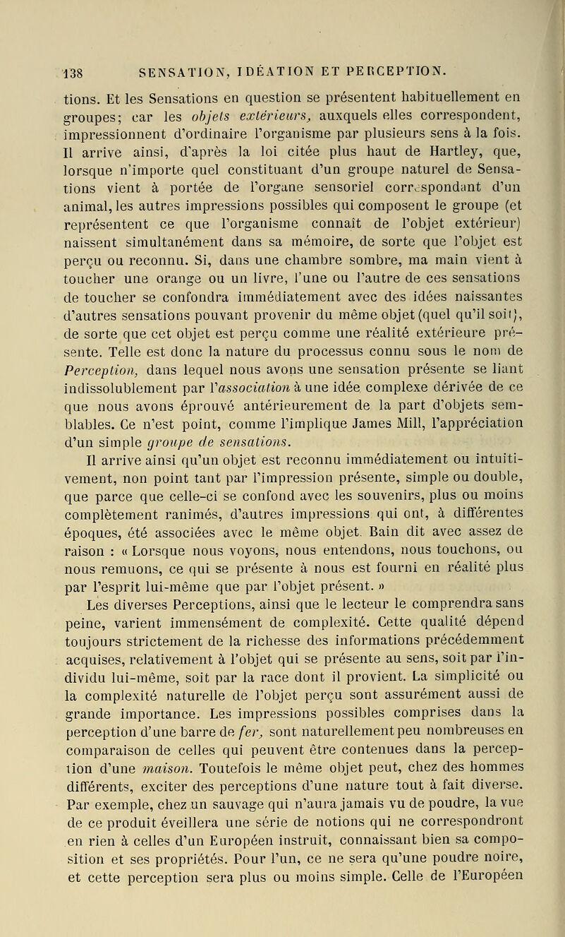 tions. Et les Sensations en question se présentent habituellement en groupes; car les objets exlériears, auxquels elles correspondent, impressionnent d'ordinaire Torganisme par plusieurs sens à la fois. Il arrive ainsi, d'après la loi citée plus haut de Hartley, que, lorsque n'importe quel constituant d'un groupe naturel de Sensa- tions vient à portée de l'organe sensoriel correspondant d'un animal, les autres impressions possibles qui composent le groupe (et représentent ce que l'organisme connaît de l'objet extérieur) naissent simultanément dans sa mémoire, de sorte que l'objet est perçu ou reconnu. Si, dans une chambre sombre, ma main vient à toucher une orange ou un livre, l'une ou l'autre de ces sensations de toucher se confondra immédiatement avec des idées naissantes d'autres sensations pouvant provenir du même objet (quel qu'il soii), de sorte que cet objet est perçu comme une réalité extérieure pré- sente. Telle est donc la nature du processus connu sous le nom de Perception, dans lequel nous avons une sensation présente se liant indissolublement par Vassociation à une idée complexe dérivée de ce que nous avons éprouvé antérieurement de la part d'objets sem- blables. Ce n'est point, comme l'implique James Mill, l'appréciation d'un simple groupe de sensations. Il arrive ainsi qu'un objet est reconnu immédiatement ou intuiti- vement, non point tant par l'impression présente, simple ou double, que parce que celle-ci se confond avec les souvenirs, plus ou moins complètement ranimés, d'autres impressions qui ont, à différentes époques, été associées avec le même objet. Bain dit avec assez de raison : « Lorsque nous voyons, nous entendons, nous touchons, ou nous remuons, ce qui se présente à nous est fourni en réalité plus par l'esprit lui-même que par l'objet présent. » Les diverses Perceptions, ainsi que le lecteur le comprendra sans peine, varient immensément de complexité. Cette qualité dépend toujours strictement de la richesse des informations précédemment acquises, relativement à l'objet qui se présente au sens, soit par l'in- dividu lui-même, soit par la race dont il provient. La simplicité ou la complexité naturelle de l'objet perçu sont assurément aussi de grande importance. Les impressions possibles comprises dans la perception d'une barre de fer, sont naturellement peu nombreuses en comparaison de celles qui peuvent être contenues dans la percep- tion d'une maison. Toutefois le même objet peut, chez des hommes différents, exciter des perceptions d'une nature tout à fait diverse. Par exemple, chez un sauvage qui n'aura jamais vu de poudre, la vue de ce produit éveillera une série de notions qui ne correspondront en rien à celles d'un Européen instruit, connaissant bien sa compo- sition et ses propriétés. Pour l'un, ce ne sera qu'une poudre noire, et cette perception sera plus ou moins simple. Celle de l'Européen
