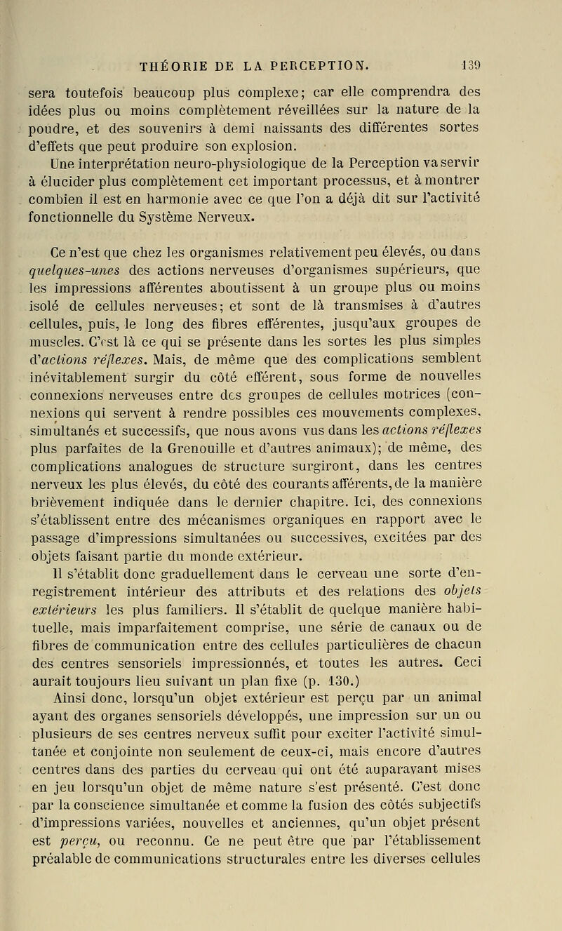 sera toutefois beaucoup plus complexe; car elle comprendra des idées plus ou moins complètement réveillées sur la nature de la poudre, et des souvenirs à demi naissants des différentes sortes d'effets que peut produire son explosion. Une interprétation neuro-physiologique de la Perception va servir à élucider plus complètement cet important processus, et à montrer combien il est en harmonie avec ce que l'on a déjà dit sur l'activité fonctionnelle du Système Nerveux. Ce n'est que chez les organismes relativement peu élevés, ou dans quelques-unes des actions nerveuses d'organismes supérieurs, que les impressions afférentes aboutissent à un groupe plus ou moins isolé de cellules nerveuses; et sont de là transmises à d'autres cellules, puis, le long des fibres efférentes, jusqu'aux groupes de muscles. C'est là ce qui se présente dans les sortes les plus simples (Vaciions réflexes. Mais, de même que des complications semblent inévitablement surgir du côté efférent, sous forme de nouvelles connexions nerveuses entre des groupes de cellules motrices (con- nexions qui servent à rendre possibles ces mouvements complexes, simultanés et successifs, que nous avons vus dans les actions réflexes plus parfaites de la Grenouille et d'autres animaux); de même, des complications analogues de structure surgiront, dans les centres nerveux les plus élevés, du côté des courants afférents, de la manière brièvement indiquée dans le dernier chapitre. Ici, des connexions s'établissent entre des mécanismes organiques en rapport avec le passage d'impressions simultanées ou successives, excitées par des objets faisant partie du monde extérieur. 11 s'établit donc graduellement dans le cerveau une sorte d'en- registrement intérieur des attributs et des relations des ohjels extérieurs les plus familiers. 11 s'établit de quelque manière habi- tuelle, mais imparfaitement comprise, une série de canaux ou de fibres de communication entre des cellules particulières de chacun des centres sensoriels impressionnés, et toutes les autres. Ceci aurait toujours lieu suivant un plan fixe (p. 130.) Ainsi donc, lorsqu'un objet extérieur est perçu par un animal ayant des organes sensoriels développés, une impression sur un ou plusieurs de ses centres nerveux suffit pour exciter l'activité simul- tanée et conjointe non seulement de ceux-ci, mais encore d'autres centres dans des parties du cerveau qui ont été auparavant mises en jeu lorsqu'un objet de même nature s'est présenté. C'est donc par la conscience simultanée et comme la fusion des côtés subjectifs d'impressions variées, nouvelles et anciennes, qu'un objet présent est perçu, ou reconnu. Ce ne peut être que par l'établissement préalable de communications structurales entre les diverses cellules