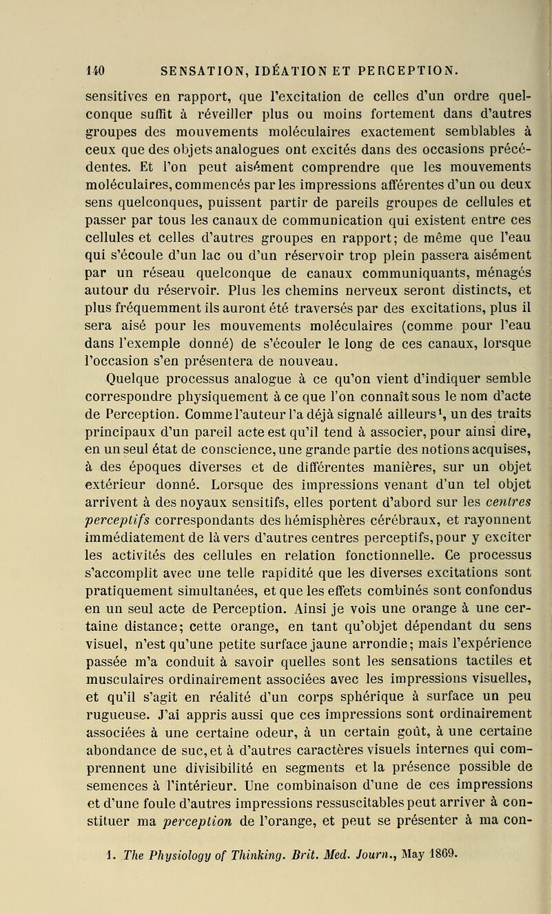 sensitives en rapport, que rexcitation de celles d'un ordre quel- conque suffit à réveiller plus ou moins fortement dans d'autres groupes des mouvements moléculaires exactement semblables à ceux que des objets analogues ont excités dans des occasions précé- dentes. Et Ton peut aisément comprendre que les mouvements moléculaires, commencés par les impressions afférentes d'un ou deux sens quelconques, puissent partir de pareils groupes de cellules et passer par tous les canaux de communication qui existent entre ces cellules et celles d'autres groupes en rapport; de même que l'eau qui s'écoule d'un lac ou d'un réservoir trop plein passera aisément par un réseau quelconque de canaux communiquants, ménagés autour du réservoir. Plus les chemins nerveux seront distincts, et plus fréquemment ils auront été traversés par des excitations, plus il sera aisé pour les mouvements moléculaires (comme pour l'eau dans l'exemple donné) de s'écouler le long de ces canaux, lorsque l'occasion s'en présentera de nouveau. Quelque processus analogue à ce qu'on vient d'indiquer semble correspondre physiquement à ce que l'on connaît sous le nom d'acte de Perception. Comme l'auteur l'a déjà signalé ailleurs S un des traits principaux d'un pareil acte est qu'il tend à associer, pour ainsi dire, en un seul état de conscience, une grande partie des notions acquises, à des époques diverses et de différentes manières, sur un objet extérieur donné. Lorsque des impressions venant d'un tel objet arrivent à des noyaux sensitifs, elles portent d'abord sur les centres perceptifs correspondants des hémisphères cérébraux, et rayonnent immédiatement de là vers d'autres centres perceptifs, pour y exciter les activités des cellules en relation fonctionnelle. Ce processus s'accomplit avec une telle rapidité que les diverses excitations sont pratiquement simultanées, et que les effets combinés sont confondus en un seul acte de Perception, Ainsi je vois une orange à une cer- taine distance; cette orange, en tant qu'objet dépendant du sens visuel, n'est qu'une petite surface jaune arrondie; mais l'expérience passée m'a conduit à savoir quelles sont les sensations tactiles et musculaires ordinairement associées avec les impressions visuelles, et qu'il s'agit en réalité d'un corps sphérique à surface un peu rugueuse. J'ai appris aussi que ces impressions sont ordinairement associées à une certaine odeur, à un certain goût, à une certaine abondance de suc, et à d'autres caractères visuels internes qui com- prennent une divisibilité en segments et la présence possible de semences à l'intérieur. Une combinaison d'une de ces impressions et d'une foule d'autres impressions ressuscitablespeut arriver à con- stituer ma perception de l'orange, et peut se présenter à ma con- 1. The Physiology of Thinking. Brit. Med. Journ., May 1869.