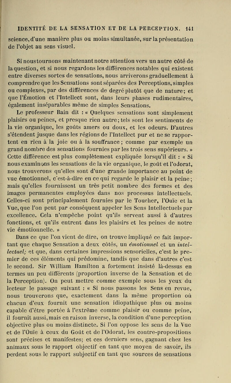 science, d'une manière plus ou moins simultanée, sur la présentation de l'objet au sens visuel. Si noustournons maintenant notre attention vers un autre côté de la question, et si nous regardons les différences notables qui existent entre diverses sortes de sensations, nous arriverons graduellement à comprendre que les Sensations sont séparées des Perceptions, simples ou complexes, par des différences de degré plutôt que de nature; et que l'Émotion et l'Intellect sont, dans leurs phases rudimentaires, également inséparables même de simples Sensations. Le professeur Bain dit : « Quelques sensations sont simplement plaisirs ou peines, et presque rien autre; tels sont les sentiments de la vie organique, les goûts amers ou doux, et les odeurs. D'autres s'étendent jusque dans les régions de l'Intellect pur et ne se rappor- tent en rien à la joie ou à la souffrance ; comme par exemple un grand nombre des sensations fournies par les trois sens supérieurs. » Cette différence est plus complètement expliquée lorsqu'il dit : « Si nous examinons les sensations de la vie organique, le goût et l'odorat, nous trouverons qu'elles sont d'une grande importance au point de vue émotionnel, c'est-à-dire en ce qui regarde le plaisir et la peine; mais qu'elles fournissent un très petit nombre des formes et des images permanentes employées dans nos processus intellectuels. Celles-ci sont principalement fournies par le Toucher, l'Ouïe et la Vue, que l'on peut par conséquent appeler les Sens Intellectuels par excellence. Cela n'empêche point qu'ils servent aussi à d'autres fonctions, et qu'ils entrent dans les plaisirs et les peines de notre vie émotionnelle. » Dans ce que l'on vient de dire, on trouve impliqué ce fait impor- tant que chaque Sensation a deux côtés, un émotioimel et un intel- leciuel; et que, dans certaines impressions sensorielles, c'est le pre- mier de ces éléments qui prédomine, tandis que dans d'autres c'est le second. Sir William Hamilton a fortement insisté là-dessus en termes un peu différents (proportion inverse de la Sensation et de la Perception). On peut mettre comme exemple sous les yeux du lecteur le passage suivant : « Si nous passons les Sens en revue, nous trouverons que, exactement dans la même proportion où chacun d'eux fournit une sensation idiopathique plus ou moins capable d'être portée à l'extrême comme plaisir ou comme peine, il fournit aussi, mais en raison inverse, la condition d'une perception objective plus ou moins distincte. Si l'on oppose les sens de la Yue et de l'Ouïe à ceux du Goût et de l'Odorat, les contre-propositions sont précises et manifestes; et ces derniers sens, gagnant chez les animaux sous le rapport objectif en tant que moyen de savoir, ils perdent sous le rapport subjectif en tant que sources de sensations