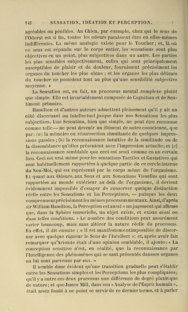 agréables ou pénibles. Au Chien, par exemple, cliez qui le sens de rOdorat est si fin, toutes les odeurs paraissent être en elles-mêmes indifférentes. La même analogie existe pour le Toucher; et, là où ce sens est répandu sur le corps entier, les sensations sont plus objectives en un point, plus subjectives dans un autre. Les parties les plus sensibles subjectivement, celles qui sont principalement susceptibles de plaisir et de douleur, fournissent précisément les organes du toucher les plus obtus ; et les organes les plus délicats du toucher ne possèdent tout au plus qu'une sensibilité subjective moyenne. » La Sensation est, en fait, un processus mental complexe plutôt que simple. Elle est invariablement composée de Cognition et de Sen- timent primaire. Hamilton et d'autres auteurs admettent pleinement qu'il y ait un côté discernant ou intellectuel jusque dans nos Sensations les plus subjectives. Une Sensation, bien que simple, ne peut être reconnue comme telle—ne peut devenir un élément de notre conscience, que par: (a) la mémoire ou résurrection simultanée de quelques impres- sions passées ; {h) la reconnaissance intuitive de la similitude ou de la dissemblance qu'elles présentent avec l'impression actuelle; et (c) la reconnaissance semblable que ceci est senti comme en un certain lieu. Ceci est vrai même pour les sensations Tactiles et Gustatives qui sont habituellement rapportées à quelque partie de ce cercle interne du Non-Moi, qui est représenté par le corps même de l'organisme. Et quant aux Odeurs,aux Sons et aux Sensations Visuelles qui sont rapportées au monde extérieur au delà de l'organisme, il devient évidemment impossible d'essayer de conserver quelque distinction réelle entre les Sensations et les Perceptions, — puisque les deux comprennentprécisémentlesmêmesprocessusmentaux. Ainsi, d'après sir William Hamilton, la Perception est aussi « un jugement qui affirme que, dans la Sphère sensorielle, un objet existe, et existe ainsi ou dans telles conditions. » Le nombre des conditions peut assurément varier beaucoup, mais sans altérer la nature réelle du processus. En effet, il dit ensuite : « Il est manifestementimpossible de discer- ner avec quelque rigueur le Sens de l'Intellect »; et, après avoir fait remarquer qu'Aristote était d'une opinion semblable, il ajoute : « La conception sensitive n'est, en réalité, que la reconnaissance par l'Intelligence des phénomènes qui se sont présentés dansses organes ou lui sont parvenus par eux. » Il semble donc évident qu'une transition graduelle peut s'établir entre les Sensations simples et les Perceptions les plus compliquées; qu'il y a entre ces deux processus une différence de degré plutôt que de nature; et que James Mill, dans son «Analyse de l'Esprit humain », était assez fondé à ne point se servir de ce dernier terme, et à parler