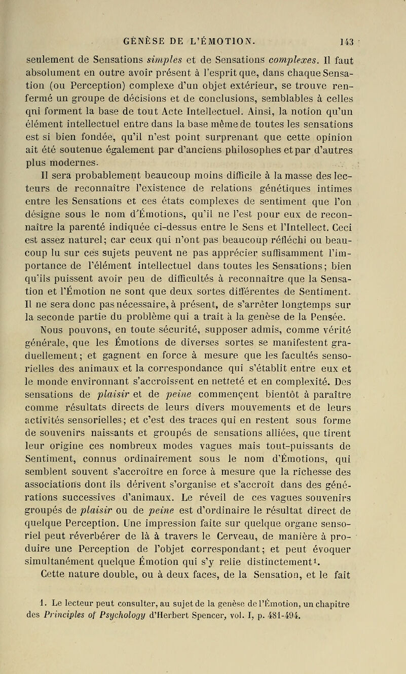 seulement de Sensations simples et de Sensations complexes. II faut absolument en outre avoir présent à l'esprit que, dans chaque Sensa- tion (ou Perception) complexe d'un objet extérieur, se trouve ren- fermé un groupe de décisions et de conclusions, semblables à celles qui forment la base de tout Acte Intellectuel. Ainsi, la notion qu'un élément intellectuel entre dans la base même de toutes les sensations est si bien fondée, qu'il n'est point surprenant que cette opinion ait été soutenue également par d'anciens philosophes et par d'autres plus modernes. II sera probablement beaucoup moins difficile à la masse des lec- teurs de reconnaître l'existence de relations génétiques intimes entre les Sensations et ces états complexes de sentiment que l'on désigne sous le nom d^Émotions, qu'il ne l'est pour eux de recon- naître la parenté indiquée ci-dessus entre le Sens et l'Intellect. Ceci est assez naturel; car ceux qui n'ont pas beaucoup réfléchi ou beau- coup lu sur ces sujets peuvent ne pas apprécier suffisamment l'im- portance de l'élément intellectuel dans toutes les Sensations ; bien qu'ils puissent avoir peu de difficultés à reconnaître que la Sensa- tion et l'Émotion ne sont que deux sortes différentes de Senti ment- Il ne sera donc pas nécessaire, à présent, de s'arrêter longtemps sur la seconde partie du problème qui a trait à la genèse de la Pensée. Nous pouvons, en toute sécurité, supposer admis, comme vérité générale, que les Émotions de diverses sortes se manifestent gra- duellement ; et gagnent en force à mesure que les facultés senso- rielles des animaux et la correspondance qui s'établit entre eux et le monde environnant s'accroissent en netteté et en complexité. Des sensations de plaisir et de peine commencent bientôt à paraître comme résultats directs de leurs divers mouvements et de leurs activités sensorielles; et c'est des traces qui en restent sous forme de souvenirs naissants et groupés de sensations alliées, que tirent leur origine ces nombreux modes vagues mais tout-puissants de Sentiment, connus ordinairement sous le nom d'Émotions, qui semblent souvent s'accroître en force à mesure que la richesse des associations dont ils dérivent s'organise et s'accroît dans des géné- rations successives d'animaux. Le réveil de ces vagues souvenirs groupés de plaisir ou de peitie est d'ordinaire le résultat direct de quelque Perception. Une impression faite sur quelque organe senso- riel peut réverbérer de là à travers le Cerveau, de manière à pro- duire une Perception de l'objet correspondant; et peut évoquer simultanément quelque Émotion qui s'y relie distinctement^. Cette nature double, ou à deux faces, de la Sensation, et le fait 1. Le lecteur peut consulter, au sujet de la genèse de l'Émotion, un chapitre des Principles of Psychology d'Herbert Spencer, vol. I, p. 481-494.