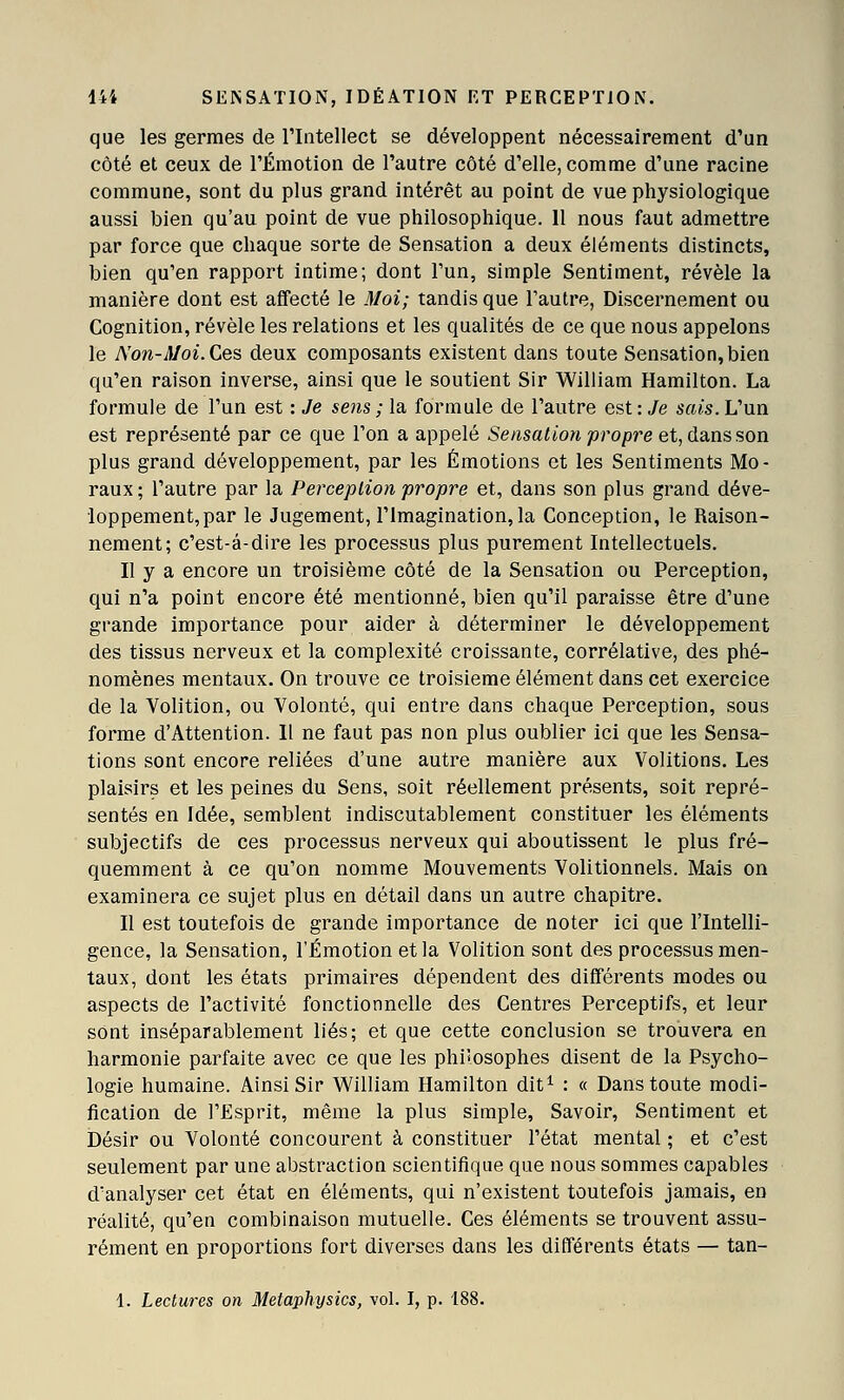 que les germes de rintellect se développent nécessairement d'un côté et ceux de l'Émotion de l'autre côté d'elle, comme d'une racine commune, sont du plus grand intérêt au point de vue physiologique aussi bien qu'au point de vue philosophique. 11 nous faut admettre par force que chaque sorte de Sensation a deux éléments distincts, bien qu'en rapport intime; dont l'un, simple Sentiment, révèle la manière dont est affecté le Moi; tandis que l'autre, Discernement ou Cognition, révèle les relations et les qualités de ce que nous appelons le No7i-Moi. Ces deux composants existent dans toute Sensation, bien qu'en raison inverse, ainsi que le soutient Sir William Hamilton. La formule de l'un est : Je sens ; la formule de l'autre est : Je sais. L'un est représenté par ce que l'on a appelé Sensation p^'opre et, dans son plus grand développement, par les Émotions et les Sentiments Mo- raux ; l'autre par la Perception propre et, dans son plus grand déve- loppement, par le Jugement, l'Imagination, la Conception, le Raison- nement; c'est-à-dire les processus plus purement Intellectuels. Il y a encore un troisième côté de la Sensation ou Perception, qui n'a point encore été mentionné, bien qu'il paraisse être d'une grande importance pour aider à déterminer le développement des tissus nerveux et la complexité croissante, corrélative, des phé- nomènes mentaux. On trouve ce troisième élément dans cet exercice de la Volition, ou Volonté, qui entre dans chaque Perception, sous forme d'Attention. 11 ne faut pas non plus oublier ici que les Sensa- tions sont encore reliées d'une autre manière aux Volitions. Les plaisirs et les peines du Sens, soit réellement présents, soit repré- sentés en Idée, semblent indiscutablement constituer les éléments subjectifs de ces processus nerveux qui aboutissent le plus fré- quemment à ce qu'on nomme Mouvements Volitionnels. Mais on examinera ce sujet plus en détail dans un autre chapitre. Il est toutefois de grande importance de noter ici que l'Intelli- gence, la Sensation, l'Émotion et la Volition sont des processus men- taux, dont les états primaires dépendent des différents modes ou aspects de l'activité fonctionnelle des Centres Perceptifs, et leur sont inséparablement liés; et que cette conclusion se trouvera en harmonie parfaite avec ce que les philosophes disent de la Psycho- logie humaine. Ainsi Sir William Hamilton dit^ : « Dans toute modi- fication de l'Esprit, même la plus simple. Savoir, Sentiment et Désir ou Volonté concourent à constituer l'état mental ; et c'est seulement par une abstraction scientifique que nous sommes capables d'analyser cet état en éléments, qui n'existent toutefois jamais, en réalité, qu'en combinaison mutuelle. Ces éléments se trouvent assu- rément en proportions fort diverses dans les différents états — tan- 1. Lectures on Metaphysics, vol. I, p. 188.