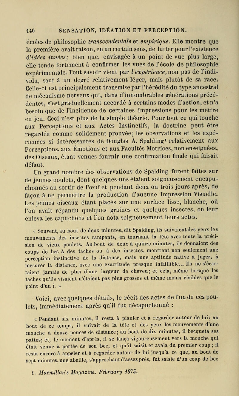 écoles de philosophie Iranscendenlale et empirique. Elle montre que la première avait raison, en un certain sens, de lutter pour l'existence d'idées innées; bien que, envisagée à un point de vue plus large, elle tende fortement à confirmer les vues de l'école de philosophie expérimentale. Tout savoir vient par l'expérience^ non pas de l'indi- vidu, sauf à un degré relativement léger, mais plutôt de sa race. Celle-ci est principalement transmise par l'hérédité du type ancestral de mécanisme nerveux qui, dans d'innombrables générations précé- dentes, s'est graduellement accordé à certains modes d'action, et n'a besoin que de l'incidence de certaines impressions pour les mettre en jeu. Ceci n'est plus de la simple théorie. Pour tout ce qui touche aux Perceptions et aux Actes Instinctifs, la doctrine peut être regardée comme solidement prouvée; les observations et les expé- riences si intéressantes de Douglas A. Spalding* relativement aux Perceptions, aux Émotions et aux Facultés Motrices, non enseignées, des Oiseaux, étant venues fournir une confirmation finale qui faisait défaut. Un grand nombre des observations de Spalding furent faites sur de jeunes poulets, dont quelques-uns étaient soigneusement encapu- chonnés au sortir de l'œuf et pendant deux ou trois jours après, de façon à ne permettre la production d'aucune Impression Visuelle. Les jeunes oiseaux étant placés sur une surface lisse, blanche, où l'on avait répandu quelques graines et quelques insectes, on leur enleva les capuchons et l'on nota soigneusement leurs actes. « Souvent, au bout de deux minutes, dit Spalding, ils suivaient des yeux les mouvements des insectes rampants, en tournant la tête avec toute la préci- sion de vieux poulets. Au bout de deux à quinze minutes, ils donnaient des coups de bec à des taches ou à des insectes, montrant non seulement une perception instinctive de la distance, mais une aptitude native à juger, à mesurer la distance, avec une exactitude presque infaillible... Ils ne s'écar- taient jamais de plus d'une largeur de cheveu; et cela, même lorsque les taches qu'ils visaient n'étaient pas plus grosses et même moins visibles que le point d'un i. » Voici, avec quelques détails, le récit des actes de l'un de ces pou- lets, immédiatement après qu'il fut décapuchonné : « Pendant six minutes, il resta à piauler et à regarder autour de lui ; au bout de ce temps, il suivait de la tête et des yeux les mouvements d'une mouche à douze pouces de distance; au bout de dix minutes, il becqueta ses pattes; et, le moment d'après, il se lança vigoureusement vers la mouche qui était venue à portée de son bec, et qu'il saisit et avala du premier coup; il resta encore à appeler et à regarder autour de lui jusqu'à ce que, au bout de sept minutes, une abeille, s'approchant d'assez près, fut saisie d'un coup de bec 1. Macmillan's Magasine. February 1873.