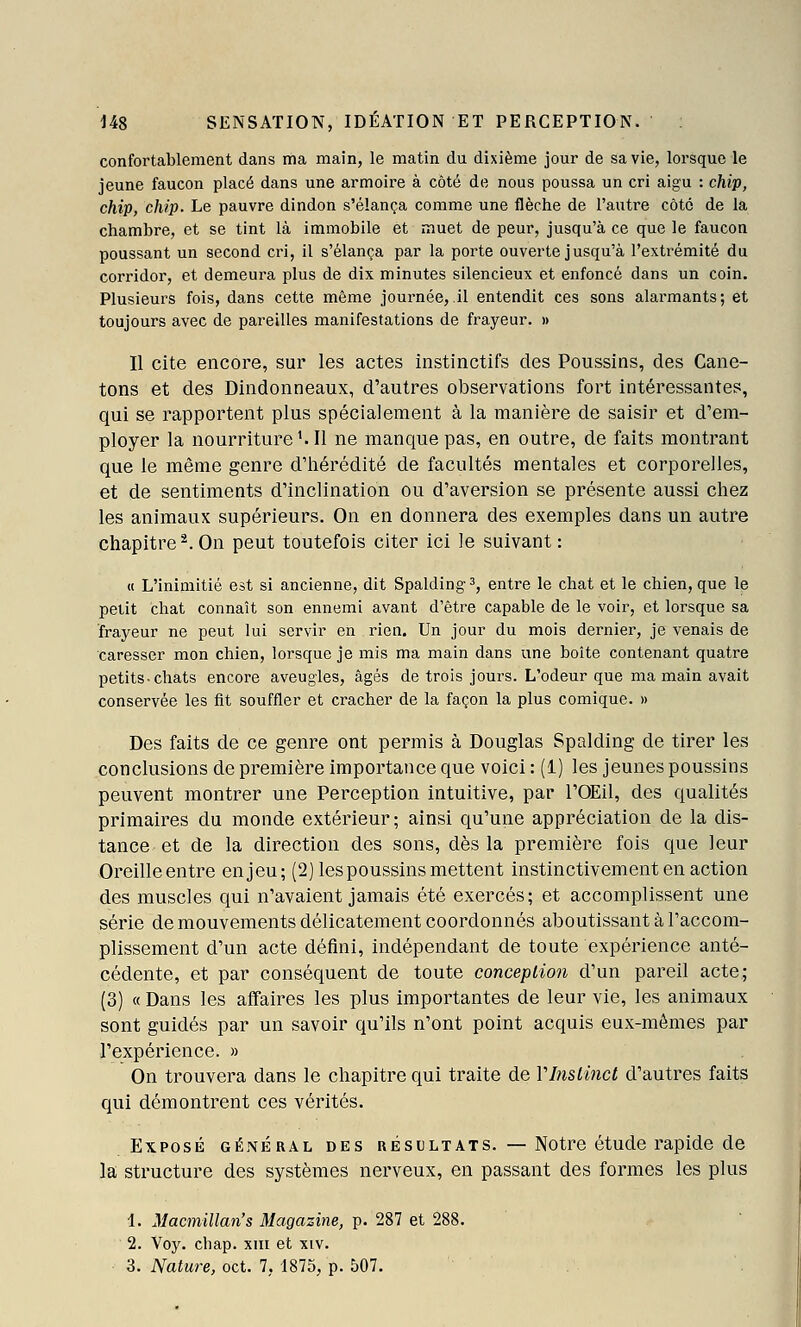 confortablement dans ma main, le matin du dixième jour de sa vie, lorsque le jeune faucon placé dans une armoire à côté de nous poussa un cri aigu : chip, chip, chip. Le pauvre dindon s'élança comme une flèche de l'autre côté de la chambre, et se tint là immobile et muet de peur, jusqu'à ce que le faucon poussant un second cri, il s'élança par la porte ouverte jusqu'à l'extrémité du corridor, et demeura plus de dix minutes silencieux et enfoncé dans un coin. Plusieurs fois, dans cette même journée, il entendit ces sons alarmants; et toujours avec de pareilles manifestations de frayeur. » Il cite encore, sur les actes instinctifs des Poussins, des Cane- tons et des Dindonneaux, d'autres observations fort intéressantes, qui se rapportent plus spécialement à la manière de saisir et d'em- ployer la nourriture Ml ne manque pas, en outre, de faits montrant que le même genre d'hérédité de facultés mentales et corporelles, et de sentiments d'inclination ou d'aversion se présente aussi chez les animaux supérieurs. On en donnera des exemples dans un autre chapitre^.On peut toutefois citer ici le suivant: « L'inimitié est si ancienne, dit Spalding^, entre le chat et le chien, que le petit chat connaît son ennemi avant d'être capable de le voir, et lorsque sa frayeur ne peut lui servir en rien. Un jour du mois dernier, je venais de caresser mon chien, lorsque je mis ma main dans une boite contenant quatre petits-chats encore aveugles, âgés de trois jours. L'odeur que ma main avait conservée les fit souffler et cracher de la façon la plus comique. » Des faits de ce genre ont permis à Douglas Spalding de tirer les conclusions de première importance que voici : (1) les jeunes poussins peuvent montrer une Perception intuitive, par l'OEil, des qualités primaires du monde extérieur; ainsi qu'une appréciation de la dis- tance et de la direction des sons, dès la première fois que leur Oreilleentre enjeu; (2) les poussins mettent instinctivement en action des muscles qui n'avaient jamais été exercés; et accomplissent une série de mouvements délicatement coordonnés aboutissant à l'accom- plissement d'un acte défini, indépendant de toute expérience anté- cédente, et par conséquent de toute conception d'un pareil acte; (3) « Dans les affaires les plus importantes de leur vie, les animaux sont guidés par un savoir qu'ils n'ont point acquis eux-mêmes par l'expérience. » On trouvera dans le chapitre qui traite de Vlnslincl d'autres faits qui démontrent ces vérités. Exposé général des résultats. —Notre étude rapide de la structure des systèmes nerveux, en passant des formes les plus 1. Macmillan's Magazine, p. 287 et 288. 2. Voy. chap. xm et xiv.