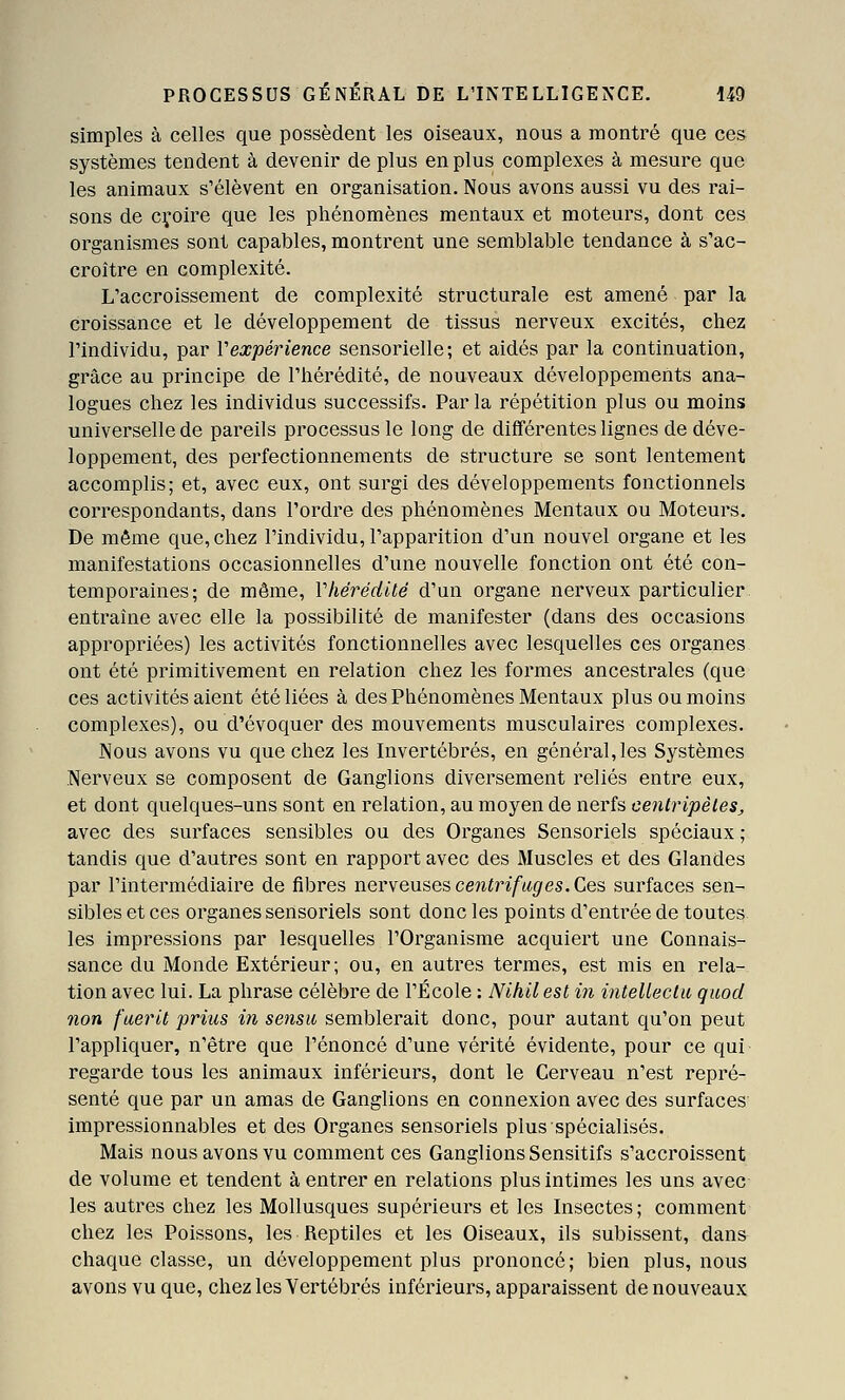 simples à celles que possèdent les oiseaux, nous a montré que ces systèmes tendent à devenir de plus en plus complexes à mesure que les animaux s'élèvent en organisation. Nous avons aussi vu des rai- sons de cyoire que les phénomènes mentaux et moteurs, dont ces organismes sont capables, montrent une semblable tendance à s'ac- croître en complexité. L'accroissement de complexité structurale est amené par la croissance et le développement de tissus nerveux excités, chez l'individu, par Vexpérience sensorielle; et aidés par la continuation, grâce au principe de l'hérédité, de nouveaux développements ana- logues chez les individus successifs. Par la répétition plus ou moins universelle de pareils processus le long de diflférentes lignes de déve- loppement, des perfectionnements de structure se sont lentement accomplis; et, avec eux, ont surgi des développements fonctionnels correspondants, dans l'ordre des phénomènes Mentaux ou Moteurs. De même que, chez l'individu, l'apparition d'un nouvel organe et les manifestations occasionnelles d'une nouvelle fonction ont été con- temporaines; de môme, Vhérédité d'un organe nerveux particulier entraîne avec elle la possibilité de manifester (dans des occasions appropriées) les activités fonctionnelles avec lesquelles ces organes ont été primitivement en relation chez les formes ancestrales (que ces activités aient été liées à des Phénomènes Mentaux plus ou moins complexes), ou d'évoquer des mouvements musculaires complexes. Nous avons vu que chez les Invertébrés, en général,les Systèmes Nerveux se composent de Ganglions diversement reliés entre eux, et dont quelques-uns sont en relation, au moyen de nerfs centripètes^ avec des surfaces sensibles ou des Organes Sensoriels spéciaux ; tandis que d'autres sont en rapport avec des Muscles et des Glandes par l'intermédiaire de fibres nerveuses cew^n/wg'es. Ces surfaces sen- sibles et ces organes sensoriels sont donc les points d'entrée de toutes, les impressions par lesquelles l'Organisme acquiert une Connais- sance du Monde Extérieur; ou, en autres termes, est mis en rela- tion avec lui. La phrase célèbre de l'École : Nihilest m intellecta quod non f'aerit priics in sensu semblerait donc, pour autant qu'on peut l'appliquer, n'être que l'énoncé d'une vérité évidente, pour ce qui regarde tous les animaux inférieurs, dont le Cerveau n'est repré- senté que par un amas de Ganglions en connexion avec des surfaces impressionnables et des Organes sensoriels plus spécialisés. Mais nous avons vu comment ces Ganglions Sensitifs s'accroissent de volume et tendent à entrer en relations plus intimes les uns avec les autres chez les Mollusques supérieurs et les Insectes; comment chez les Poissons, les Reptiles et les Oiseaux, ils subissent, dans chaque classe, un développement plus prononcé; bien plus, nous avons vu que, chez les Vertébrés inférieurs, apparaissent de nouveaux