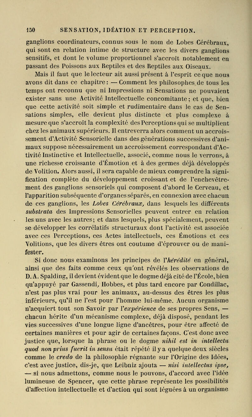 ganglions coordinateurs, connus sous le nom de Lobes Cérébraux, qui sont en relation intime de structure avec les divers ganglions sensitifs, et dont le volume proportionnel s'accroît notablement en passant des Poissons aux Reptiles et des Reptiles aux Oiseaux. Mais il faut que le lecteur ait aussi présent à l'esprit ce que nous avons dit dans ce chapitre : — Comment les philosophes de tous les temps ont reconnu que ni Impressions ni Sensations ne pouvaient exister sans une Activité Intellectuelle concomitante ; et que, bien que cette activité soit simple et rudimentaire dans le cas de Sen- sations simples, elle devient plus distincte et plus complexe à mesure que s'accroît la complexité des Perceptions qui se multiplient chez les animaux supérieurs. Il entreverra alors comment un accrois- sement d'Activité Sensorielle dans des générations successives d'ani- maux suppose nécessairement un accroissement correspondant d'Ac- tivité Instinctive et Intellectuelle, associé, comme nous le verrons, à une richesse croissante d'Émotion et à des germes déjà développés de Volition. Alors aussi, il sera capable de mieux comprendre la signi- fication complète du développement croissant et de l'enchevêtre- ment des ganglions sensoriels qui composent d'abord le Cerveau, et l'apparition subséquente d'organes séparés, en connexion avec chacun de ces ganglions, les Lobes Cérébraux^ dans lesquels les différents subslrala des Impressions Sensorielles peuvent entrer en relation les uns avec les autres; et dans lesquels, plus spécialement, peuvent se développer les corrélatifs structuraux dont l'activité est associée avec ces Perceptions, ces Actes intellectuels, ces Émotions et ces Volitions, que les divers êtres ont coutume d'éprouver ou de mani- fester. Si donc nous examinons les principes de Vhérédilé en général, ainsi que des faits comme ceux qu'ont révélés les observations de D. A. Spalding, il devient évident que le dogme déjà cité de l'École, bien qu'appuyé par Gassendi^ Hobbes, et plus tard encore par Condillac, n'est pas plus vrai pour les animaux, au-dessus des êtres les plus inférieurs, qu'il ne l'est pour l'homme lui-même. Aucun organisme n'acquiert tout son Savoir par Vexpérience de ses propres Sens, — chacun hérite d'un mécanisme complexe, déjà disposé, pendant les vies successives d'une longue ligne d'ancêtres, pour être affecté de certaines manières et pour agir de certaines façons. C'est donc avec justice que, lorsque la phrase ou le dogme tiikil est in inlelleclu quod non prius fuerit in sensu était répété il y a quelque deux siècles comme le credo de la philosophie régnante sur l'Origine des Idées, c'est avec justice, dis-je, que Leibniz ajouta — nisi intelleclus ipse, — si nous admettons, comme nous le pouvons, d'accord avec l'idée lumineuse de Spencer, que cette phrase représente les possibilités d'affection intellectuelle et d'action qui sont léguées à un organisme