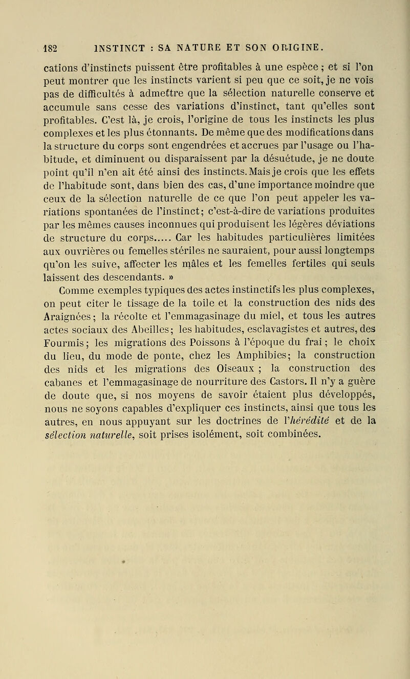 cations d'instincts puissent être profitables à une espèce ; et si l'on peut montrer que les instincts varient si peu que ce soit, je ne vois pas de difficultés à admettre que la sélection naturelle conserve et accumule sans cesse des variations d'instinct, tant qu'elles sont profitables. C'est là, je crois, l'origine de tous les instincts les plus complexes et les plus étonnants. De même que des modifications dans la structure du corps sont engendrées et accrues par l'usage ou l'ha- bitude, et diminuent ou disparaissent par la désuétude, je ne doute point qu'il n'en ait été ainsi des instincts. Mais je crois que les effets de l'habitude sont, dans bien des cas, d'une importance moindre que ceux de la sélection naturelle de ce que l'on peut appeler les va- riations spantanées de l'instinct; c'est-à-dire de variations produites par les mêmes causes inconnues qui produisent les légères déviations de structure du corps Car les habitudes particulières limitées aux ouvrières ou femelles stériles ne sauraient, pour aussi longtemps qu'on les suive, affecter les mâles et les femelles fertiles qui seuls laissent des descendants. » Comme exemples typiques des actes instinctifs les plus complexes, on peut citer le tissage de la toile et la construction des nids des Araignées ; la récolte et l'emmagasinage du miel, et tous les autres actes sociaux des Abeilles; les habitudes, esclavagistes et autres, des Fourmis ; les migrations des Poissons à l'époque du frai ; le choix du lieu, du mode de ponte, chez les Amphibies; la construction des nids et les migrations des Oiseaux ; la construction des cabanes et l'emmagasinage de nourriture des Castors. Il n'y a guère de doute que, si nos moyens de savoir étaient plus développés, nous ne soyons capables d'expliquer ces instincts, ainsi que tous les autres, en nous appuyant sur les doctrines de Vhérédité et de la sélection naturelle, soit prises isolément, soit combinées.