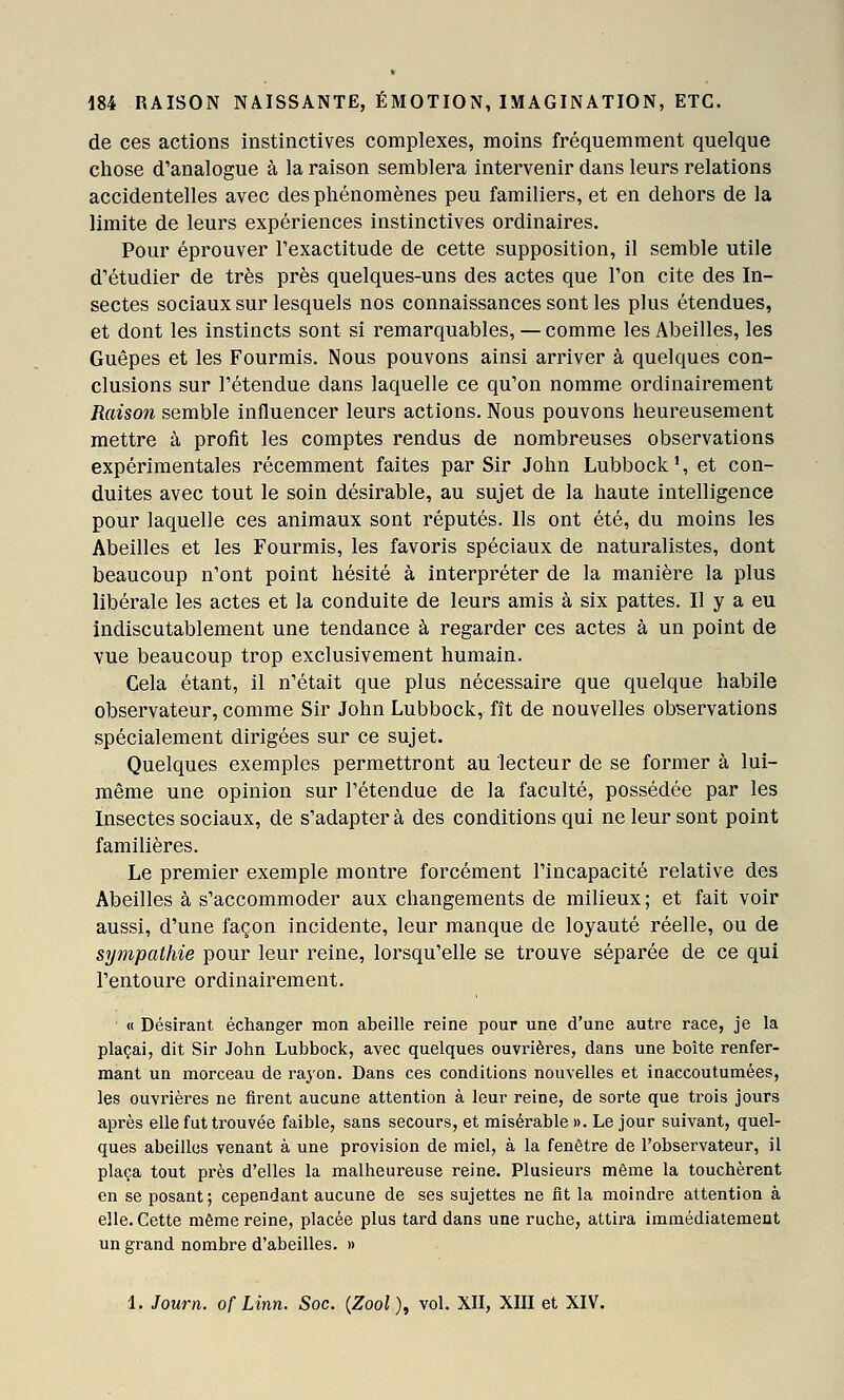 de ces actions instinctives complexes, moins fréquemment quelque chose d'analogue à la raison semblera intervenir dans leurs relations accidentelles avec des phénomènes peu familiers, et en dehors de la limite de leurs expériences instinctives ordinaires. Pour éprouver l'exactitude de cette supposition, il semble utile d'étudier de très près quelques-uns des actes que l'on cite des In- sectes sociaux sur lesquels nos connaissances sont les plus étendues, et dont les instincts sont si remarquables, — comme les Abeilles, les Guêpes et les Fourmis. Nous pouvons ainsi arriver à quelques con- clusions sur l'étendue dans laquelle ce qu'on nomme ordinairement Raison semble influencer leurs actions. Nous pouvons heureusement mettre à profit les comptes rendus de nombreuses observations expérimentales récemment faites par Sir John Lubbock', et con- duites avec tout le soin désirable, au sujet de la haute intelligence pour laquelle ces animaux sont réputés. Ils ont été, du moins les Abeilles et les Fourmis, les favoris spéciaux de naturalistes, dont beaucoup n'ont point hésité à interpréter de la manière la plus libérale les actes et la conduite de leurs amis à six pattes. Il y a eu indiscutablement une tendance à regarder ces actes à un point de vue beaucoup trop exclusivement humain. Cela étant, il n'était que plus nécessaire que quelque habile observateur, comme Sir John Lubbock, fît de nouvelles observations spécialement dirigées sur ce sujet. Quelques exemples permettront au lecteur de se former à lui- même une opinion sur l'étendue de la faculté, possédée par les Insectes sociaux, de s'adapter à des conditions qui ne leur sont point familières. Le premier exemple montre forcément l'incapacité relative des Abeilles à s'accommoder aux changements de milieux; et fait voir aussi, d'une façon incidente, leur manque de loyauté réelle, ou de sympathie pour leur reine, lorsqu'elle se trouve séparée de ce qui l'entoure ordinairement. « Désirant échanger mon abeille reine pour une d'une autre race, je la plaçai, dit Sir John Lubbock, avec quelques ouvrières, dans une boîte renfer- mant un morceau de rajon. Dans ces conditions nouvelles et inaccoutumées, les ouvrières ne firent aucune attention à leur reine, de sorte que trois jours après elle fut trouvée faible, sans secours, et misérable ». Le jour suivant, quel- ques abeilles venant à une provision de miel, à la fenêtre de l'observateur, il plaça tout près d'elles la malheureuse reine. Plusieurs même la touchèrent en se posant; cependant aucune de ses sujettes ne fit la moindre attention à elle. Cette même reine, placée plus tard dans une ruche, attira immédiatement un grand nombre d'abeilles. »