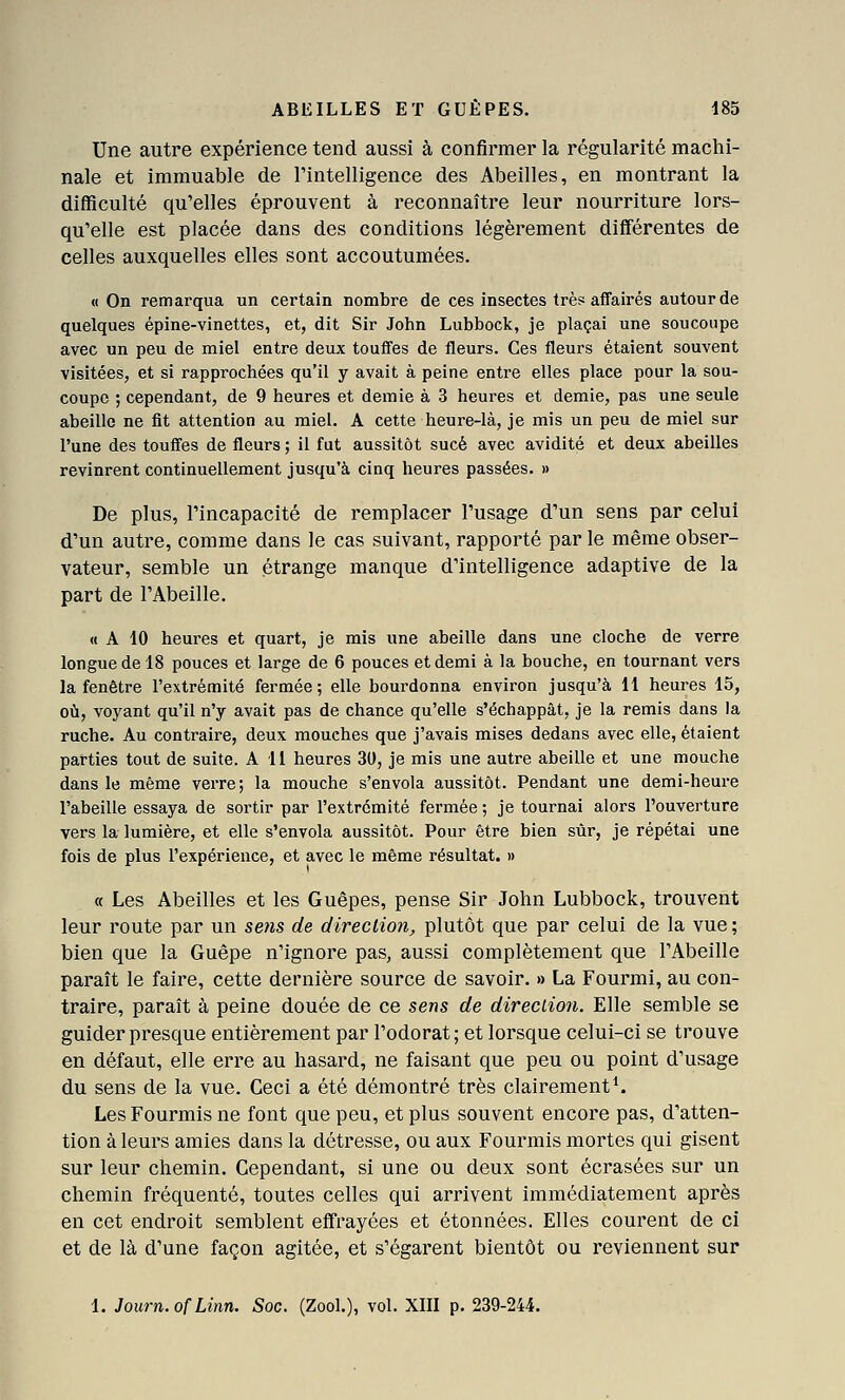 Une autre expérience tend aussi à confirmer la régularité machi- nale et immuable de l'intelligence des Abeilles, en montrant la difficulté qu'elles éprouvent à reconnaître leur nourriture lors- qu'elle est placée dans des conditions légèrement différentes de celles auxquelles elles sont accoutumées. M On remarqua un certain nombre de ces insectes très affairés autour de quelques épine-vinettes, et, dit Sir John Lubbock, je plaçai une soucoupe avec un peu de miel entre deux touffes de fleurs. Ces fleurs étaient souvent visitées, et si rapprochées qu'il y avait à peine entre elles place pour la sou- coupe ; cependant, de 9 heures et demie à 3 heures et demie, pas une seule abeille ne fit attention au miel. A cette heure-là, je mis un peu de miel sur l'une des touffes de fleurs ; il fut aussitôt sucé avec avidité et deux abeilles revinrent continuellement jusqu'à cinq heures passées. » De plus, l'incapacité de remplacer l'usage d'un sens par celui d'un autre, comme dans le cas suivant, rapporté par le même obser- vateur, semble un étrange manque d'intelligence adaptive de la part de l'Abeille. « A 10 heures et quart, je mis une abeille dans une cloche de verre longue de 18 pouces et large de 6 pouces et demi à la bouche, en tournant vers la fenêtre l'extrémité fermée; elle bourdonna environ jusqu'à 11 heures 15, où, voyant qu'il n'y avait pas de chance qu'elle s'échappât, je la remis dans la ruche. Au contraire, deux mouches que j'avais mises dedans avec elle, étaient parties tout de suite. Ali heures 31), je mis une autre abeille et une mouche dans le même verre; la mouche s'envola aussitôt. Pendant une demi-heure l'abeille essaya de sortir par l'extrémité fermée ; je tournai alors l'ouverture vers la lumière, et elle s'envola aussitôt. Pour être bien sûr, je répétai une fois de plus l'expérience, et avec le même résultat. » « Les Abeilles et les Guêpes, pense Sir John Lubbock, trouvent leur route par un setis de direction, plutôt que par celui de la vue ; bien que la Guêpe n'ignore pas, aussi complètement que l'Abeille paraît le faire, cette dernière source de savoir. » La Fourmi, au con- traire, paraît à peine douée de ce sens de direction. Elle semble se guider presque entièrement par l'odorat; et lorsque celui-ci se trouve en défaut, elle erre au hasard, ne faisant que peu ou point d'usage du sens de la vue. Ceci a été démontré très clairement*. Les Fourmis ne font que peu, et plus souvent encore pas, d'atten- tion à leurs amies dans la détresse, ou aux Fourmis mortes qui gisent sur leur chemin. Cependant, si une ou deux sont écrasées sur un chemin fréquenté, toutes celles qui arrivent immédiatement après en cet endroit semblent effrayées et étonnées. Elles courent de ci et de là d'une façon agitée, et s'égarent bientôt ou reviennent sur