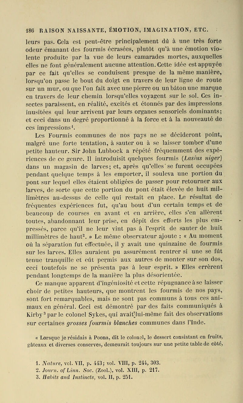 leurs pas. Cela est peut-être principalement dû à une très forte odeur émanant des fourmis écrasées, plutôt qu'à une émotion vio- lente produite par la vue de leurs camarades mortes, auxquelles elles ne font généralement aucune attention. Cette idée est appuyée par ce fait qu'elles se conduisent presque de la même manière, lorsqu'on passe le bout du doigt en travers de leur ligne de route sur un mur, ou que l'on fait avec une pierre ou un bâton une marque en travers de leur chemin lorsqu'elles voyagent sur le sol. Ces in- sectes paraissent, en réalité, excités et étonnés par des impressions inusitées qui leur arrivent par leurs organes sensoriels dominants; et ceci dans un degré proportionné à la force et à la nouveauté de ces impressions'. Les Fourmis communes de nos pays ne se décideront point, malgré une forte tentation, à sauter ou à se laisser tomber d'une petite hauteur. Sir John Lubbock a répété fréquemment des expé- riences de ce genre. Il introduisit quelques fourmis {Lasius niger) dans un magasin de larves; et, après qu'elles' se furent occupées pendant quelque temps à les emporter, il souleva une portion du pont sur lequel elles étaient obligées de passer pour retourner aux larves, de sorte que cette portion du pont était élevée de huit mil- limètres au-dessus de celle qui restait en place. Le résultat de fréquentes expériences fut, qu'au bout d'un certain temps et de beaucoup de courses en avant et en arrière, elles s'en allèrent toutes, abandonnant leur prise, en dépit des efforts les plus em- pressés, parce qu'il ne leur vint pas à l'esprit de sauter de huit millimètres de haut^. » Le même observateur ajoute : « Au moment où la séparation fut effectuée, il y avait une quinzaine de fourmis sur les larves. Elles auraient pu assurément rentrer si une se fût tenue tranquille et eût permis aux autres de monter sur son dos, ceci toutefois ne se présenta pas à leur esprit. » Elles errèrent pendant longtemps de la manière la plus désorientée. Ce manque apparent d'ingéniosité et cette répugnance à se laisser choir de petites hauteurs, que montrent les fourmis de nos pays, sont fort remarquables, mais ne sont pas communs à tous ces ani- maux en général. Ceci est démontré JDar des faits communiqués à Kirby ^ par le colonel Sykes, qui avait'lui-même fait des observations sur certaines grosses fourmis blanches communes dans l'Inde. « Lorsque je résidais à Poona, dit le colonel, le dessert consistant en fruits, gâteaux et diverses conserves, demeurait toujours sur une petite table de côté, 1. Nature, vcl. VU, p. 443; vol. VIII, p. 244, 303. 2. Journ. of Linn. Soc. (Zool.), vol. XIII, p. 217.