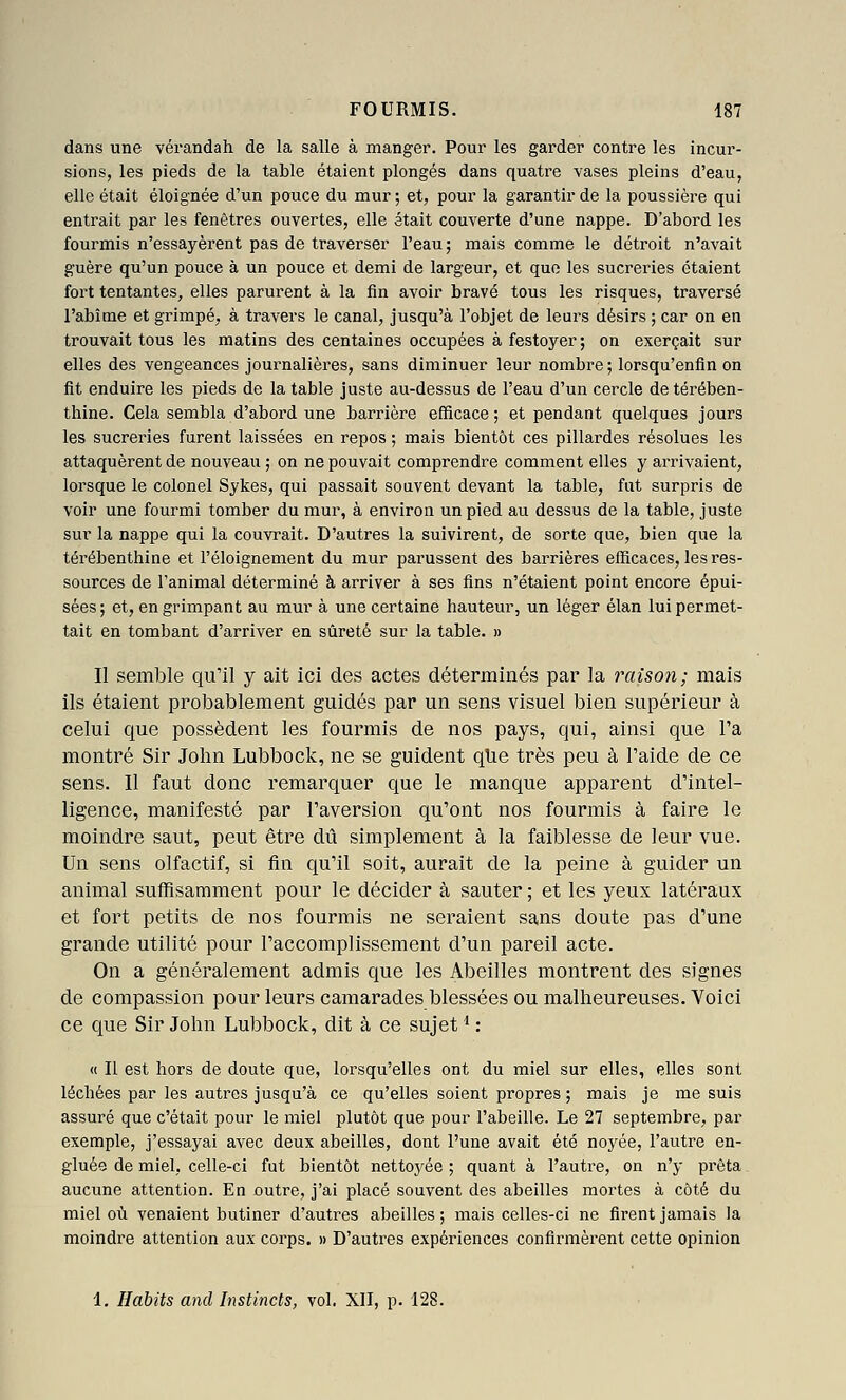 dans une vérandah de la salle à manger. Pour les garder contre les incur- sions, les pieds de la table étaient plongés dans quatre vases pleins d'eau, elle était éloignée d'un pouce du mur ; et, pour la garantir de la poussière qui entrait par les fenêtres ouvertes, elle était couverte d'une nappe. D'abord les fourmis n'essayèrent pas de traverser l'eau; mais comme le détroit n'avait guère qu'un pouce à un pouce et demi de largeur, et que les sucreries étaient fox't tentantes, elles parurent à la fin avoir bravé tous les risques, traversé l'abîme et grimpé, à travers le canal, jusqu'à l'objet de leurs désirs ; car on en trouvait tous les matins des centaines occupées à festoyer; on exerçait sur elles des vengeances journalières, sans diminuer leur nombre ; lorsqu'enfin on fit enduire les pieds de la table juste au-dessus de l'eau d'un cercle de térében- thine. Cela sembla d'aboi'd une barrière efficace ; et pendant quelques jours les sucreries furent laissées en repos ; mais bientôt ces pillardes résolues les attaquèrent de nouveau ; on ne pouvait comprendre comment elles y arrivaient, lorsque le colonel Sykes, qui passait souvent devant la table, fut surpris de voir une fourmi tomber du mur, à environ un pied au dessus de la table, juste sur la nappe qui la couvrait. D'autres la suivirent, de sorte que, bien que la térébenthine et l'éloignement du mur parussent des barrières efficaces, les res- sources de l'animal déterminé à arriver à ses fins n'étaient point encore épui- sées ; et, en grimpant au mur à une certaine hauteur, un léger élan lui permet- tait en tombant d'arriver en sûreté sur la table. » Il semble qu'il y ait ici des actes déterminés par la raison; mais ils étaient probablement guidés par un sens visuel bien supérieur à celui que possèdent les fourmis de nos pays, qui, ainsi que Fa montré Sir John Lubbock, ne se guident qUe très peu à l'aide de ce sens. Il faut donc remarquer que le manque apparent d'intel- ligence, manifesté par l'aversion qu'ont nos fourmis à faire le moindre saut, peut être dû simplement à la faiblesse de leur vue. Un sens olfactif, si fin qu'il soit, aurait de la peine à guider un animal suffisamment pour le décider à sauter ; et les yeux latéraux et fort petits de nos fourmis ne seraient sans doute pas d'une grande utilité pour l'accomplissement d'un pareil acte. On a généralement admis que les Abeilles montrent des signes de compassion pour leurs camarades blessées ou malheureuses. Voici ce que Sir John Lubbock, dit à ce sujet* : « Il est hors de doute que, lorsqu'elles ont du miel sur elles, elles sont léchées par les autres jusqu'à ce qu'elles soient propres ; mais je me suis assuré que c'était pour le miel plutôt que pour l'abeille. Le 27 septembre, par exemple, j'essayai avec deux abeilles, dont l'une avait été noyée, l'autre en- gluée de miel, celle-ci fut bientôt nettoyée ; quant à l'autre, on n'y prêta. aucune attention. En outre, j'ai placé souvent des abeilles mortes à côté du miel où venaient butiner d'autres abeilles ; mais celles-ci ne firent jamais la moindre attention aux corps. » D'autres expériences confirmèrent cette opinion
