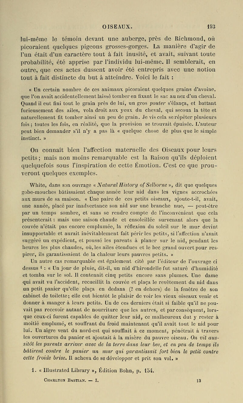 lui-même le témoin devant une auberge, près de Richmond, où picoraient quelques pigeons grosses-gorges. La manière d'agir de Tun était d'un caractère tout à fait inusité, et avait, suivant toute probabilité, été apprise par l'individu lui-même. Il semblerait, en outre, que ces actes dussent avoir été entrepris avec une notion tout à fait distincte du but à atteindre. Voici le fait : « Un certain nombre de ces animaux picoraient quelques grains d'avoine, que l'on avait accidentellement laissé tomber en fixant le sac au nez d'un cheval. Quand il eut fini tout le grain près de lui, un gros pouter s'élança, et battant furieusement des ailes, vola droit aux yeux du cheval, qui secoua la tête et naturellement fit tomber ainsi un peu de grain. Je vis cela se répéter plusieurs fois ; toutes les fois, en réalité, que la provision se trouvait épuisée. L'auteur peut bien demander s'il n'y a pas là « quelque chose de plus que le simple instinct. » On connaît bien l'affection maternelle des Oiseaux pour leurs petits ; mais non moins remarquable est la Raison qu'ils déploient quelquefois sous l'inspiration de cette Émotion. C'est ce que prou- veront quelques exemples. White, dans son ouvrage u Natural History ofSelborne », dit que quelques gobe-mouches bâtissaient chaque année leur nid dans les vignes accrochées aux murs de sa maison. « Une paire de ces petits oiseaux, ajoute-t-il, avait, une année, placé par inadvertance son nid sur une branche nue, — peut-être par un temps sombre, et sans se rendre compte do l'inconvénient que cela présenterait : mais une saison chaude et ensoleillée survenant alors que la couvée n'était pas encore emplumée, la reflexion du soleil sur le mur devint insupportable et aui'ait inévitablement fait périr les petits, si l'affection n'avait suggéré un expédient, et poussé les parents à planer sur le nid, pendant les heures les plus chaudes, où, les ailes étendues et le bec grand ouvert pour res- pirer, ils garantissaient de la chaleur leurs pauvres petits. » Un autre cas remarquable est également cité par l'éditeur de l'ouvrage ci dessus 1 : « Un jour de pluie, dit-il, un nid d'hirondelle fut saturé d'humidité et tomba sur le sol. Il contenait cinq petits encore sans plumes. Une dame qui avait vu l'accident, recueillit la couvée et plaça le revêtement du nid dans un petit panier qu'elle plaça en dedans (? en dehors) de la fenêtre de son cabinet de toilette; elle eut bientôt le plaisir de voir les vieux oiseaux venir et donner à manger à leurs petits. Un de ces derniers était si faible qu'il ne pou- vait pas recevoir autant de nourriture que les autres, et par conséquent, lors- que ceux-ci furent capables de quitter leur nid, ce malheureux dut y rester à moitié emplumé, et souffrant du froid maintenant qu'il avait tout le nid pour lui. Un aigre vent du nord-est qui soufflait à ce moment, pénétrait à travers les ouvertures du panier et ajoutait à la misère du pauvre oiseau. On vit aus- sitôt les parents arriver avec de la terre dans leur bec, et en peu de temps ils bâtirent contre le panier un mur qui garantissait fort bien le petit contre cette froide brise. Il acheva de se développer et pi'it son vol. » 1. « Illustrated Library », Édition Bohn, p. 154. Charlton B/vstian. — I. 13