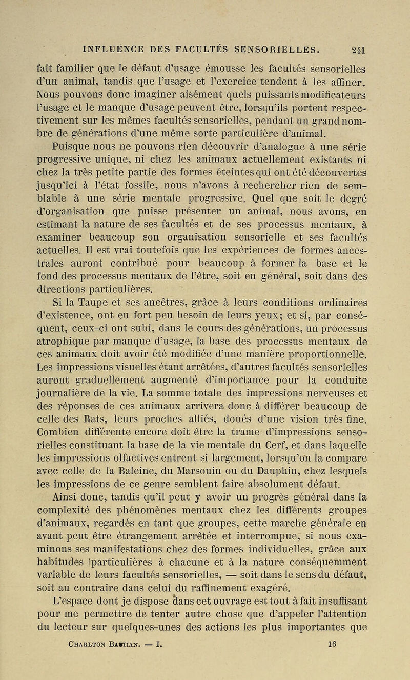 fait familier que le défaut d'usage émousse les facultés sensorielles d'un animal, tandis que l'usage et l'exercice tendent à les affiner. Nous pouvons donc imaginer aisément quels puissants modificateurs l'usage et le manque d'usage peuvent être, lorsqu'ils portent respec- tivement sur les mêmes facultés sensorielles, pendant un grand nom- bre de générations d'une même sorte particulière d'animal. Puisque nous ne pouvons rien découvrir d'analogue à une série progressive unique, ni chez les animaux actuellement existants ni chez la très petite partie des formes éteintes qui ont été découvertes jusqu'ici à l'état fossile, nous n'avons à rechercher rien de sem- blable à une série mentale progressive, Quel que soit le degré d'organisation que puisse présenter un animal, nous avons, en estimant la nature de ses facultés et de ses processus mentaux, à examiner beaucoup son organisation sensorielle et ses facultés actuelles, Il est vrai toutefois que les expériences de formes ances- trales auront contribué pour beaucoup à former la base et le fond des processus mentaux de l'être, soit en général, soit dans des directions particulières. Si la Taupe et ses ancêtres, grâce à leurs conditions ordinaires d'existence, ont eu fort peu besoin de leurs yeux; et si, par consé- quent, ceux-ci ont subi, dans le cours des générations, un processus atrophique par manque d'usage, la base des processus mentaux de ces animaux doit avoir été modifiée d'une manière proportionnelle. Les impressions visuelles étant arrêtées, d'autres facultés sensorielles auront graduellement augmenté d'importance pour la conduite journalière de la vie, La somme totale des impressions nerveuses et des réponses de ces animaux arrivera donc à différer beaucoup de celle des Rats, leurs proches alliés, doués d'une vision très fine. Combien différente encore doit être la trame d'impressions senso- rielles constituant la base de la vie mentale du Cerf, et dans laquelle les impressions olfactives entrent si largement, lorsqu'on la compare avec celle de la Baleine, du Marsouin ou du Dauphin, chez lesquels les impressions de ce genre semblent faire absolument défaut. Ainsi donc, tandis qu'il peut y avoir un progrès général dans la complexité des phénomènes mentaux chez les différents groupes d'animaux, regardés en tant que groupes, cette marche générale en avant peut être étrangement arrêtée et interrompue, si nous exa- minons ses manifestations chez des formes individuelles, grâce aux habitudes [particulières à chacune et à la nature conséquemment variable de leurs facultés sensorielles, — soit dans le sens du défaut, soit au contraire dans celui du raffinement exagéré. L'espace dont je dispose clans cet ouvrage est tout à fait insuffisant pour me permettre de tenter autre chose que d'appeler l'attention du lecteur sur quelques-unes des actions les plus importantes que Charlton Ba»tian. — I. 16