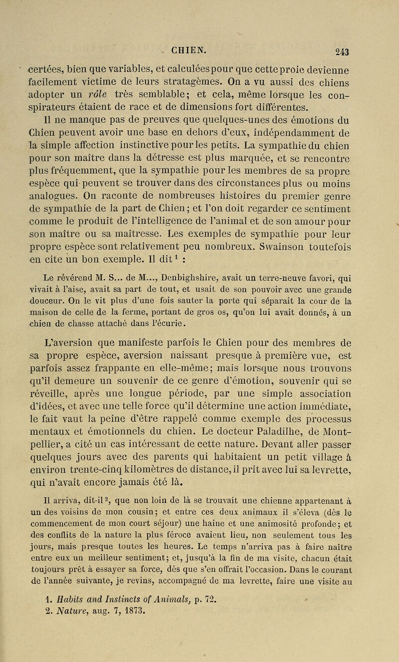 certées, bien que variables, et calculées pour que cette proie devienne facilement victime de leurs stratagèmes. On a vu aussi des chiens adopter un rôle très semblable; et cela, même lorsque les con- spirateurs étaient de race et de dimensions fort diiférentes. Il ne manque pas de preuves que quelques-unes des émotions du Chien peuvent avoir une base en dehors d'eux, indépendamment de la simple affection instinctive pour les petits. La sympathie du chien pour son maître dans la détresse est plus marquée, et se rencontre plus fréquemment, que la sympathie pour les membres de sa propre espèce qui- peuvent se trouver dans des circonstances plus ou moins analogues. On raconte de nombreuses histoires du premier genre de sympathie de la part de Chien ; et l'on doit regarder ce sentiment comme le produit de l'intelligence de l'animal et de son amour pour son maître ou sa maîtresse. Les exemples de sympathie pour leur propre espèce sont relativement peu nombreux. Svvainson toutefois en cite un bon exemple. Il dit ^ : Le révérend M. S... de M..,, Denbighshire, avait un teiTe-neuve favori, qui vivait à l'aise, avait sa part de tout, et usait de son pouvoir avec une grande douceur. On le vit plus d'une fois sauter la porte qui séparait la cour de la maison de celle de la fei-me, portant de gros os, qu'on lui avait donnés, à un •chien de chasse attaché dans l'écurie. L'aversion que manifeste parfois le Chien pour des membres de sa propre espèce, aversion naissant presque à première vue, est parfois assez frappante en elle-même; mais lorsque nous trouvons qu'il demeure un souvenir de ce genre d'émotion, souvenir qui se réveille, après une longue période, par une simple association d'idées, et avec une telle force qu'il détermine une action immédiate, le fait vaut la peine d'être rappelé comme exemple des processus mentaux et émotionnels du chien. Le docteur Paladilhe, de Mont- pellier, a cité un cas intéressant de cette nature. Devant aller passer quelques jours avec des parents qui habitaient un petit village à environ trente-cinq kilomètres de distance, il prit avec lui sa levrette, qui n'avait encore jamais été là. Il arriva, dit-il 2, que non loin de là se trouvait une chienne appartenant à un des voisins de mon cousin ; et entre ces deux animaux il s'éleva (dès le commencement de mon court séjour) une haine et une animosité profonde; et ■des conflits de la nature la plus féroce avaient lieu, non seulement tous les jours, mais presque toutes les heures. Le temps n'arriva pas à faire naître entre eux un meilleur sentiment; et, jusqu'à la fin de ma visite, chacun était toujours prêt à essayer sa force, dès que s'en offrait l'occasion. Dans le courant de l'année suivante, je revins, accompagné de ma levrette, faire une visite au 1. Habits and Instincts of Animais, p. 72. 2. Nature, aug. 7, 1873.