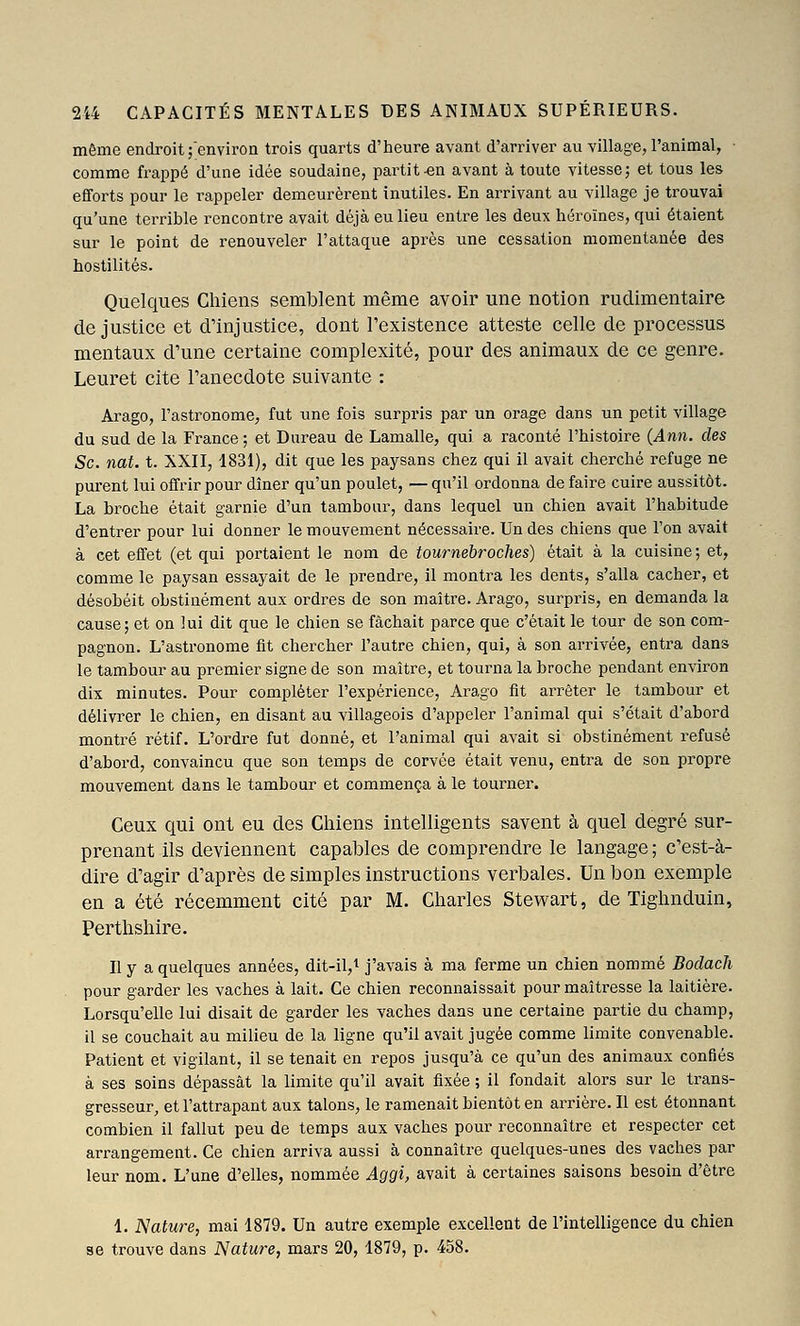 même endroit ;environ trois quarts d'heure avant d'arriver au village, l'animal, comme frappé d'une idée soudaine, partit-en avant à toute vitessej et tous les efforts pour le rappeler demeurèrent inutiles. En arrivant au village je trouvai qu'une terrible rencontre avait déjà eu lieu entre les deux héroïnes, qui étaient sur le point de renouveler l'attaque après une cessation momentanée des hostilités. Quelques Chiens semblent même avoir une notion rudimentaire de justice et d'injustice, dont l'existence atteste celle de processus mentaux d'une certaine complexité, pour des animaux de ce genre. Leuret cite l'anecdote suivante : Arago, l'astronome, fut une fois surpris par un orage dans un petit village du sud de la France ; et Bureau de Lamalle, qui a raconté l'histoire (Ann. des Se. nat. t. XXII, 1831), dit que les paysans chez qui il avait cherché refuge ne purent lui offrir pour dîner qu'un poulet, — qu'il ordonna de faire cuire aussitôt. La broche était garnie d'un tambour, dans lequel un chien avait l'habitude d'entrer pour lui donner le mouvement nécessaire. Un des chiens que l'on avait à cet effet (et qui portaient le nom de tournebroches) était à la cuisine ; et, comme le paysan essayait de le prendi^e, il montra les dents, s'alla cacher, et désobéit obstinément aux ordres de son maître. Arago, surpins, en demanda la cause; et on lui dit que le chien se fâchait parce que c'était le tour de son com- pagnon. L'astronome fit chercher l'autre chien, qui, à son arrivée, entra dans le tambour au premier signe de son maître, et tourna la broche pendant environ dix minutes. Pour compléter l'expérience, Arago fit arrêter le tambour et délivrer le chien, en disant au villageois d'appeler l'animal qui s'était d'abord montré rétif. L'ordre fut donné, et l'animal qui avait si obstinément refusé d'abord, convaincu que son temps de corvée était venu, entra de son propre mouvement dans le tambour et commença à le tourner. Ceux qui ont eu des Chiens intelligents savent à quel degré sur- prenant ils deviennent capables de comprendre le langage ; c'est-à- dire d'agir d'après de simples instructions verbales. Un bon exemple en a été récemment cité par M. Charles Stevvart, de Tighnduin, Perthshire. Il y a quelques années, dit-il,^ j'avais à ma ferme un chien nommé Bodach pour garder les vaches à lait. Ce chien reconnaissait pour maîtresse la laitière. Lorsqu'elle lui disait de garder les vaches dans une certaine partie du champ, il se couchait au milieu de la ligne qu'il avait jugée comme limite convenable. Patient et vigilant, il se tenait en repos jusqu'à ce qu'un des animaux confiés à ses soins dépassât la limite qu'il avait fixée ; il fondait alors sur le trans- gresseur, et l'attrapant aux talons, le ramenait bientôt en arrière. Il est étonnant combien il fallut peu de temps aux vaches pour reconnaître et respecter cet arrangement. Ce chien arriva aussi à connaître quelques-unes des vaches par leur nom. L'une d'elles, nommée Aggi, avait à certaines saisons besoin d'être 1. Nature, mai 1879. Un autre exemple excellent de l'intelligence du chien se trouve dans Nature, mars 20, 1879, p. 458.
