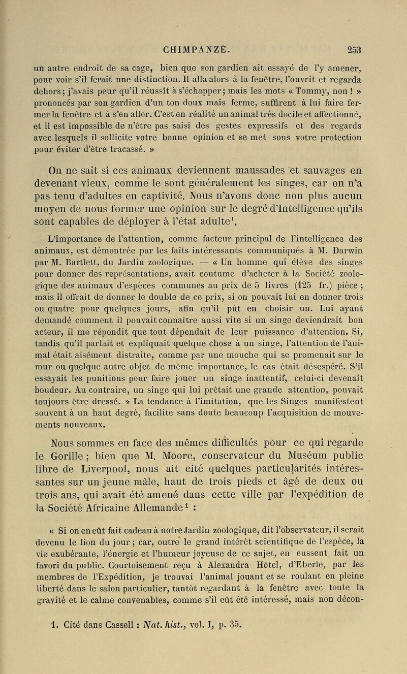 un autre endroit de sa cage, bien que son gardien ait essayé de l'y amener, pour voir s'il ferait une distinction. Il alla alors à la fenêtre, l'ouvrit et regarda dehors; j'avais peur qu'il réussît à s'échapper; mais les mots « Tommy, non ! » prononcés par son gardien d'un ton doux mais ferme, suffirent à lui faire fer- mer la fenêtre et à s'en aller. C'est en réalité un animal très docile et affectionné, et il est impossible de n'être pas saisi des gestes expressifs et des regards avec lesquels il sollicite votre bonne opinion et se met sous votre protection pour éviter d'être tracassé. » On ne sait si ces animaux deviennent maussades et sauvages en devenant vieux, comme le sont généralement les singes, car on n'a pas tenu d'adultes en captivité. Nous n'avons donc non plus aucun moyen de nous former une opinion sur le degré d'Intelligence qu'ils sont capables de déployer à l'état adulte'. L'importance de l'attention, comme facteur principal de l'intelligence des animaux, est démontrée par les faits intéressants communiqués à M. Darwin par M. Bartlett, du Jardin zoologique. — « Un homme qui élève des singes pour donner des représentations, avait coutume d'acheter à la Société zoolo- gique des animaux d'espèces communes au prix de 5 livres (125 fr.) pièce ; mais il offrait de donner le double de ce prix, si on pouvait lui en donner trois ou quatre pour quelques jours, afin qu'il pût en choisir un. Lui ayant demandé comment il pouvait connaître aussi vite si un singe deviendrait bon acteur, il me répondit que tout dépendait de leur puissance d'attention. Si, tandis qu'il parlait et expliquait quelque chose à un singe, l'attention de l'ani- mal était aisément distraite, comme par une mouche qui se promenait sur le mur ou quelque autre objet de même importance, le cas était désespéré. S'il essayait les punitions pour faire jouer un singe inattentif, celui-ci devenait boudeur. Au contraire, un singe qui lui prêtait une grande attention, pouvait toujours être dressé. » La tendance à l'imitation, que les Singes manifestent souvent à un haut degré, facilite sans doute beaucoup l'acquisition de mouve- ments nouveaux. Nous sommes en face des mêmes difficultés pour ce qui regarde le Gorille ; bien que M. Moore, conservateur du Muséum public libre de Liverpool, nous ait cité quelques particularités intéres- santes sur un jeune mâle, haut de trois pieds et âgé de deux ou trois ans, qui avait été amené dans cette ville par l'expédition de la Société Africaine Allemande^ : « Si on en eût fait cadeau à notre Jardin zoologique, dit l'observateur, il serait devenu le lion du jour ; car, outre le grand intérêt scientifique de l'espèce, la vie exubérante, l'énergie et l'humeur joyeuse de ce sujet, en eussent fait un favori du public. Courtoisement reçu à Alexandra Hôtel, d'Eberle, par les membres de l'Expédition, je trouvai l'animal jouant et se roulant en pleine liberté dans le salon particulier, tantôt regardant à la fenêtre avec toute la gravité et le calme convenables, comme s'il eût été intéressé, mais non décon- 1. Cité dans Cassell : Nat. hist., vol. I, p. 35.