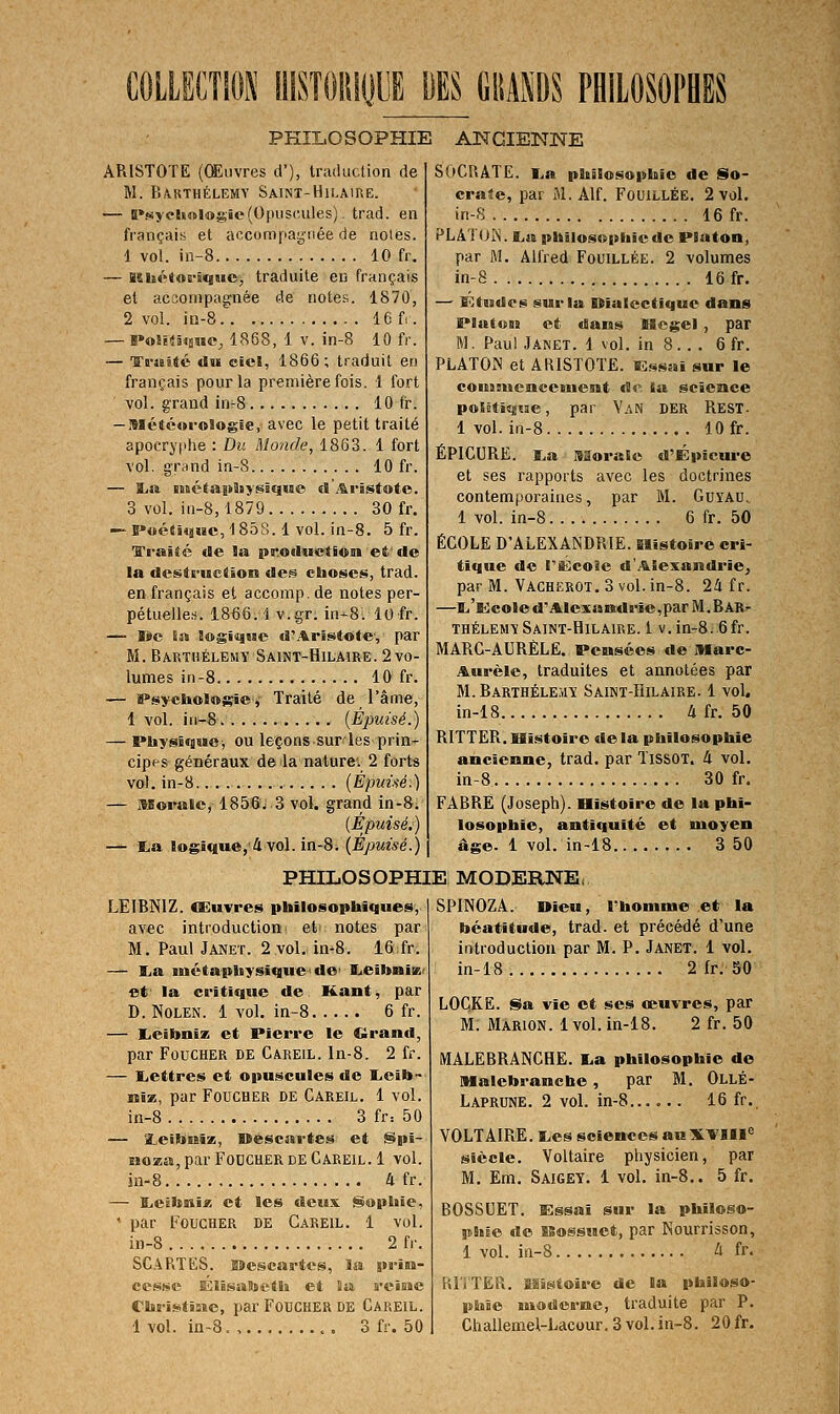 COLLECTlOîi UISTOIIKJUE DES liliANDS PHILOSOPBES PHILOSOPHIE ANCIENISTE ARISTOTE (Œuvres d'), traduction de M. Barthélémy Saint-Hilaiue. — Il»s>eh«l«gie(Opuscules), trad. en français et accompagnée de noies. 1 vol. in-8 10 fr, — Bî»iétrtB'i«|He, traduite en français et accompagnée de notes. 1870, 2 vol. io-S.' 16 fr. — PoSi-iâisMC, 1868, 1 V. in-8 10 fr. — Trssité du eici, 1866; traduit en français pour la première fois. 1 fort vol. grand in-8 10 fr. — Mété«r«Sogle, avec le petit traité apocryphe : Du Monde, 1863. 1 fort vol. grand in-S 10 fr. — ïia ii)ciaiiJiy@îe]ue d Arâstote. 3 vol. in-8,1879 30 fr. — l*oé«!qMc, 1858.1 vol. in-8. 5 fr. l'i-aité de la pr.oduetSon et'de la desti-uctîon des choses, trad. en français et accomp.de notes per- pétuelle.-. 1866.1 v.gr. in-8. lofr. — Ij»c Sas loginjiBC d'Aristote', par M. Barthélémy Saint-Hilaire. 2 vo- lumes in-8 10 fr. — iPsyclioïmsîe » Traité de l'âme, 1 vol. iii-8 [Épuisé.) — Physique, ou leçons sur les prin- cipes généraux de la naturev 2 forts vol. in-8 (Épuùé.) — Morale, 1856./ 3 vol. grand in-8. (Épuisé.) — ra logique,'4 vol. in-8. (Épuisé.) SOCRATE. i.a philosophie de So- cra3e, par M. Alf. Fouillée. 2 vol. in-S 16 fr. PLATOIS. £,a philosophie de PSaton, par M. Alfred Fouillée. 2 volumes in-8 16 fr. — Ktjsdes sur la Olaicctique dans Platoni e-t dans Slcgel , par M. Paul Janet. 1 vol. in 8. . . 6 fr. PLATON et ABISTOTE. Bîssai sur le coniBucnceiuent de. la science poSDtitjsie, par Van der Rest. 1 vol. in-8 10 fr. ÉPICURE. i.a Morale d'Épîem-e et ses rapports avec les doctrines contemporaines, par M. Guyau, 1 vol. in-8 6 fr. 50 ÉCOLE D'ALEXANDRIE. Slistoire cri- tique de rï^coie d'Alexandrie^ par M. Vachërot. 3 vol. in-8. 24 f r. —Bi'Kcole d'Alexandrie,par M.BARr THÉLEMY Saint-Hilaire. 1 V. in-8. 6fr. MARC-AURÈLE. Pensées de Marc- Aurèle, traduites et annotées par M. Barthélémy Saint-Hilaire. 1 vol. in-18 4 fr. 50 RITTER. Histoire de la philosophie ancienne, trad. par TissOT. à vol. in-8 30 fr. FABRË (Joseph). Histoire de la phi- losophie, antiquité et moyen âge. 1 vol. in-18 3 50 PHILOSOPHIE MODERNE, LEIBNIZ. CEuvres philosophiques, avec introduction et notes par M. Paul Janet. 2 vol. in-8. 16 fr. — lia inétaphysiquede' lieibniK' et' la critique de Kant, par D. Nolen. 1 vol. in-8 6 fr. — lieibniz et Pierre le €irand, par FoucHER DE Careil. ln-8. 2 fr. — ïiettres et opuscules de lielb- niw., par Foucher de Careil. 1 vol. in-8 3 fr: 50 — 2LeilïnSie, Déscartes et (Spi- noza, par FoucHER DE Careil. 1 vol. in-8 a fr. — I^eibniz et les deux Sophie, • par Foucher de Careil. 1 vol. in-8 2 fr. SGARTES. EDescartcs, la priM- cessc KlÊsatoetli et lia reimc Chi-istîsie, par Foucher de Careil. 1 vol. in-8. , , 3 fr. 50 SPINOZA, «ieu, Thomme et la béatitude, trad. et précédé d'une introduction par M. P. Janet. 1 vol. in-18 2 fr. 50 LOCKE. Sa vie et ses œuvres, par M. Màrion. 1 vol. in-18. 2 fr. 50 MALE6RANCHE. I.a philosophie de Malebrancbe, par M. Ollé- Laprune. 2 vol. in-8 16 fr. VOLTAIRE. I.es scieneesa«XVIII« siècle. Voltaire physicien, par M. Em. Saigey. 1 vol. in-8.. 5 fr. BOSSUET. Essai sur la philoso- phie de isossuet, par Nourrisson, 1 vol. in-8 4 fr. lU'i'TER. Histoire de la philoso- phie ïiioderne, traduite par P. Challemel-Lacour. 3 vol. in-8. 20 fr.