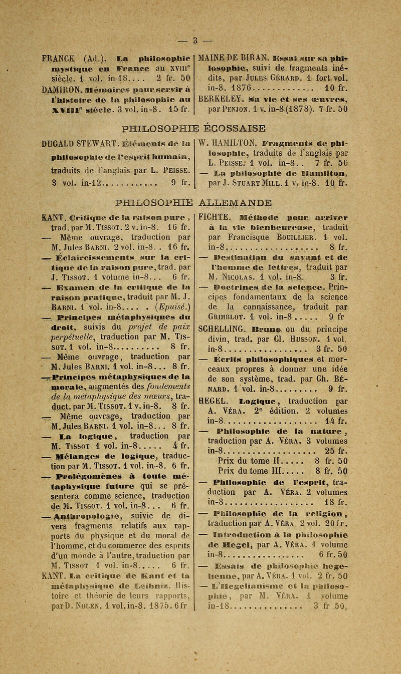 FRANCK (Ad.). I-a iibilosophie n^ysitique en Frajace au XVJli'' siècle. 1 vol. in-18.. . . 2 fr. 50 DAMIKON, niénioîrcs poMV servir à l'histoire de Sa [sliilosopliie au XVlBl* Siècle. 3 vol. in-8. 15 fr. MAINE DE BIRAN. Es^aî sur sa phl^ loSQpitîe, suivi de fragments iné- dits, par Jules Gérard. 1 fort vol. in-8. 1876 10 fr. BERKELEY. Sa vie et ses œuvres, par Penjon. Iv, in-8 (1878). 7 fr. 50 PHILOSOPHIE ECOSSAISE DUGALD STEWART. Éléments de Sa pbilosopliie de l'esprit buiuain, traduits de l'anglais par L. Peisse. 3 vol. in-12 9 fr. W. HAMILTON. Fragments de phi- losophie, traduits de l'anglais par L. Peisse. 1 vol. in-8.. 7 fr. 50 — I.a philosophie de Blaniilton, par J. StuartMill. 1 v. in-8. 10 fr. PHILOSOPHIE ALLEMANDE RANT. Critique de Sa raison pure , trad.parM.TissoT.2v.in-8. 16 fr. — Même ouvrage, traduction par M. Jules Barni. 2 vol. in-8. . 16 fr. <— Éctaârcisseiuents sur la cri- tique de la raison pure, trad. par J. TissoT. 1 volume in-8.. . 6 fr. — Examen de la critique de la raison pratique,traduit par M. J. Babni. 1 vol. in-8 {Epuisé.) —r Principes métaphysiques du droit, suivis du projet de paix perpétuelle., traduction par M. Tis- SOT. 1 vol. in-8 8 fr. — Même ouvrage, traduction par — M. Jules Barni. 1 vol. in-8... 8 fr. —r Principes métaphysiques de la morale, augmentés des fondements de la métaphysique des mœurs., tra- 4ijct.parM.TissoT.lv. in-8. 8 fr. — Même ouvrage, traduction par M. Jules Barni. 1 vol. in-8... 8 fr. — I.a logique, traduction par M. TissoT 1 vol. in-8 4 fr. — Mélanges de logique, traduc- tion par M. TissoT. 1 vol. in-8. 6 fr. — Prolégomènes à. toute mé- taphysique future qui se pré- sentera comme science, traduction de M. TissoT. 1 vol. in-8... 6 fr. — j^qtbropologie, suivie de di- vers fragments relatifs aux rap- ports du physique et du moral de l'homme, et du commerce des esprits d'un monde à l'autre, traduction par M. TissoT 1 vol. in-8 6 fr. KANT. I.<a critique de Kant et la métaphysique de Ccibnix. His- toire et théorie de leurs rapports, parD.NoLEN. 1vol.in-8. 1875, 6fr FICHTE. nséthode pour arriver à la vie bienheureuse, traduit par Francisque Bouillier. 1 vol. in-8 8 fr. — Uestïnation du savant et de l'boniime de lettres, traduit par M. Nicolas. 1 vol. in-8. 3 fr. — Bfoctrlnes de la science. Prin- cipes fondamentaux de la science de la connaissance, traduit par Grimblot. 1 vol. in-8 9 fr SGHELLING. Bruno, ou du principe divin, trad. par Cl. Hussok. 1 vol, in-8 3 fr. 50 — Écrits philosophiques et mor- ceaux propres à donner une idée de son système, trad. par Ch. BÉ- NARD. 1 vol. inr8 9 fr. HEGEL. KiOgique, traduction par A. VÉRA. 2« édition. 2 volumes in-8 14 fr. — Philosophie de la nature, traduction par A. Véra. 3 volumes in-8 25 fr. Prix du tome II 8 fr, 50 Prix du tome III 8 fr. 50 — Philosophie de l'esprit, tra- duction par A. Véra. 2 volumes in-8 18 fr. — Pbilosophîe de la religion, traduction par A. Véra 2vol, 20fr. — Introduction à la pliiiosophio de Hegel, par A. VÉRA. 1 volume in-8 ,.,. 6fr.50 — Essais de philosophie hégé- lienne, par A. VÉRA. 1 voL 2 fr, 50 — li'Hogelianismo et la philoso- phie, par M. VÉRA. 1 volume ia-18 3 fr 50,