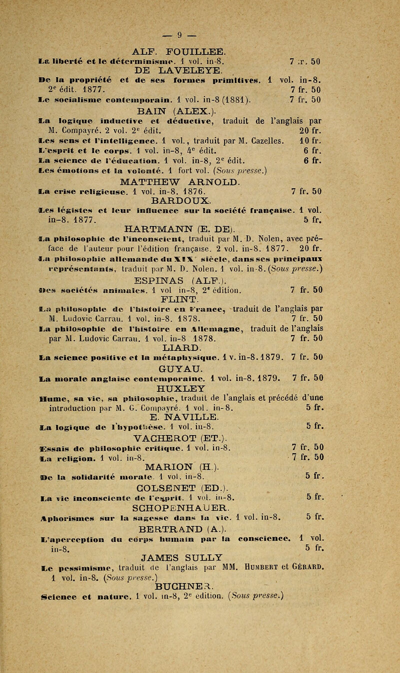 ALF. FOUILLEE. K.a liberté et le détcrminisine. 1 vol. in-8. 7 ;r, 50 DE LAVELEYE. De la propriété et de ses formes primitives. 1 vol. in-8. 2^ édit. 1877. 7 fr. 50 lie socialisme contemporain. 1 vol. in-8 (1881). 7 fr. 50 BAIN (ALEX.). I^a logique inductive et déductive, traduit de l'anglais par M. Compayré. 2 vol. 2«^ édit. 20 fr. l-es sens et rintelligcnce. 1 vol., traduit par M. Gazelles. 10 fr. I/esprit et le corps. 1 vol. in-8, 4 édit. 6 fr. ï.a science de réducation. 1 vol. in-8, 2^ édit. 6 fr. Ces émotions et la volonté. 1 fort vol. (Sous presse.) MATTHEW ARNOLD. La crise religieuse. 1 vol. in-8. 1876. 7 fr. 50 BARDOUX. CiCS légistes et leur influence sur la société française. 1 vol. in-8. 1877. 5 fr. HARTMANN (E. DE). ■B^a pbilosopliic de l'inconscient, traduit pai- M. D. Nolen, avec pré- face de l'auteur pour l'édition française. 2 vol. in-8. 1877. 20 fr. f^a pliîlosopeiîc allemande du XIX siècle, dans ses principaux rcpréscntiints, traduit par M. D. Nolen. 1 vol. ia-8. (Sous presse.) ESPINAS (ALF.). fi»es sociétés animales. 1 vol in-8, 2' édition. 7 fr. 50 FLINT. ft^a philosophie do l'iiistoire en iF'rance, traduit de l'anglais par M. Ludovic Carrau. 1 vol. in-8. 1878. 7 fr. 50 I.a pbilosophie de TbistoÊre en Allemagne, traduit de l'anglais par M. Ludovic Carrau. 1 vol. in-8 1878. 7 fr. 50 LIARD. La science positive et la métaphysique. 1 v. in-8.1879. 7 fr. 50 GUY AU. La morale anglaise contemporaine. 1 vol. in-8. 1879. 7 fr. 50 HUXLEY Hume, sa vie, sa pbîlosophie, traduit de l'anglais et précédé d'une introduction par M. G. Compayré. 1 vol. in-8. 5 fr. E. iSTAVILLE. La logique de l'hypotSîèse. 1 vol. iu-8. 5 fr. VAGHEROT (ET.). Ossais de pbilosoptaie critique. 1 vol. in-8. 7 fr. 50 La religion. 1 vol. in-8. 7 fr. 50 MARION (H). fl>e la solidarité morale. 1 vol. in-8. 5 fr. GOLSENET (ED.). La vie inconsciente de re.<4prit. 1 vol. iri-8. 5 fr. SGHOPENHAUER. Aphorismes sur la sagesse dan>« la vie. 1 vol. in-8. 5 fr. BERTRAND (A.). L'aperception du corps humain par la conscience. 1 vol. in-8. 5 fr. JAMES SULLY Le pessimisme, traduit de l'anglais par MM. Humbert et GÉRARD. 1 vol. in-8. (Sous presse.) BUGHNER..