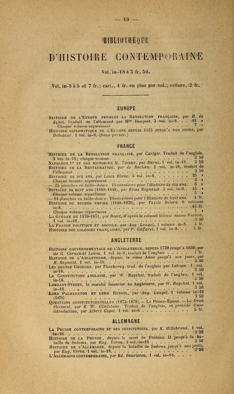 — 10 — «IBLIOrHÈOIH! D'HiSTOlllE CONTEMPORAINE Vol.in-18à 3 fr. 50. Vol. iii-8à5 et 7 fr.; cari., 1 fr. en plus par vol.; reliure, 2 fr. EUROPE Histoire de l'Europe pendant la Révolution française, par H. de Sybel. Iradiiit de l'alleniand par M« Dosqiiet. 3 vol. ii)-8. . . 21 » Chaque vuluine séparéiiienl 7 » Histoire diplomatique de l'Eimiope depuis 1815 jusqu'à nos jours, par Debidour. 1 vol. m-8. [Sous pirssc.) FRANCE Histoire de la Révolution FRANgAisE, par Carlyle. Ivaduil de l'angolais. 3 vol. in-18; chaque volume o a Napoléon !<=' et son historien M. Thiers, par Barni. 1 vol. in-18. 3 50 Histoire de la Restauration, par de Rockau. 1 vol. in-18, traduit de ralleniaiid • a^ Histoire de dix ans, par Louis Blanc. 5 vol. in-8. ....... 25 » Chaque volume séiiaréraeiit a t — 25 planches en taille-douce. Illustrations pour rWi«(oi?'e (ie (iia;a«s. 6 » Histoire de huit ans (1H40-1848), par Eiias HegnaiM. 3 vol. in-8.. 15 » Chaque volume séparément ^' —14 planches en taille-douce, llhislraiions pour l'//is«oire de/mi« ans. 4 fr. Histoire du second empire (1848-1870), par Taxile Delord. 6 volumes in-8 *'^ fr- Chaque volume séparément ' * La Guerre de 1870-1871, par BoeH, d'après le colonel fédéral suisse Rustow. 1 vol. in-18 •. • • 3 50 La France politique et sociale, par Aug. Laiigel. 1 volume in-8. 5 tr. Histoire des colonies françaises, par P. Gaffarel. 1 vol. in-8. . . 5 fr. ANGLETERRE Histoire gouvernementale de l'Angleterre, depuis 1770jusqu'a 1830, par sir G. Cornewal Lewis. 1 vol. in-8, traduit de l'anglais ..... Mr. Histoire de l'Angleterre, depuis la reine Anne jusqu'à nos jours, par H. Reynald. 1 vol. in-18 , ^ , Les quatre Georges, par Thackeray. trad. de l'anglais par Lefoyer. 1 vol. in-18 3 50 La Constitution anglaise, par W. Bagehot, traduit de l'anglais. 1 jol- in-18. 3 50 Lomiîart-Street, le marché financier en Angleterre, par W. Bagehot. 1 vol. in-18. ,■ • .-^ ^ Lord Palmerston et lord Russel, par Aug. Laugel. 1 volume in-i» (1876\ V T? -, Questions constitutionnelles (1873-1878).—Le Prince-Epoux. —Le Droit électoral, par E. W. Gladstone. Traduit de l'anglais, et précède dune introduction, par Albert Gigot. 1 vol. in-8 5 ir. ALLEMAGNE La Prusse contemporaine et ses institutions, par K. Hillebrand. 1 vol. .in-18 „• \5« Histoire de la Prusse, depuis la mort de Frédéric U jusqu a 'a *•*- taille de Sadowa, par Eug. Véron. Ivol.in-lS • • ,^ ^ Histoire de l'Allemagne, depuis la bataille de Sadowa jusqu'à nos jours, par Eug. Véron. 1 vol. in-18 .■•;••■