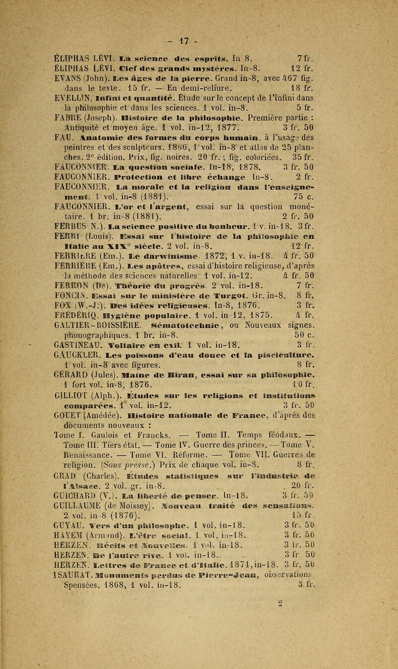 - 47 - ÉLIPHAS LÉVI. La science des esprits. In 8. 7 fr. ÉLIPHAS LÉVI. Cicrdes grands mystères. In-8. 12 fr. EVAINS (John). ï^es âg;es de la pieri'e. Grand in-S, avec 467 fig-. dans le texte. 15 fr. — En demi-reliure. 18 fr. EVELLIN. Infini et quantité. Étude sur le concept de rinfinidans la philosophie et dans les sciences. 1 vol. in-8. 5 fr. FA3RE (Joseph). Histoire de la philosopbie. Première partie : Antiquité et moyen âge. 1 vol. in-12, 1877. 3 fr. 50 FAU. Anatomâe des formes du corps bumain, à l'usage des peintres et des sculpteurs. 1866, 1 vol. in-8 et atlas de 25 plan- ches. 2^^ édition. Prix, fig. noires. 20 fr. ; fig. coloriées. 35 fr. FAUCONNIER. i.a question sociale, ln-18, 1878. 3 fr. 50 FAUCONNIER. Protection et libre écbange In-8. 2 fr. FAUCONNIER. lia morale et la religion dans renseigne- ment. 1 vol. in-8 (1881). 75 c. FAUCONNIER. L'or et l'argent, essai sur la question moné- taire. 1 br. in-8 (1881). 2 fr. 50 FERBUS N.). liascience positive du bonheur. 1 v. in-18. 3fr. FERRI (Louis). Essai sur l'taîstoire de la pDiiiosopIilc en Italie au XIX'^ siècle. 2 vol. in-8. 12 fr. FERRItRE (Em.). I.e darwinisme. 1872, 1 v. in-18. à fr. 50 FERRIÈRE (Em.). ï.es apôtres, essai d'histoire religieuse, d'après la méthode des sciences naturelles 1 vol. in-12. 4 fr. 50 FERR'ON (De). Tftéorie du progrès. 2 vol. in-18. 7 fr. FGNGLN. Essai sur le ministère de Turgot. Gr. in-8. 8 fr. FOX (W.-J.). Oes idées religieuses. In-8, 1876. 3 fr. FRÉDÉRIQ. Hygiène populaire. 4 vol. in-12, 1875. à fr. GALTIER-BOISSIÈRE. iScmatotechnic, ou Nouveaux signes, phonographiques. 1 br. in-8. 50 c. GASTINEAU. Voltaire em exil. 1 vol. in-18. 3 fr. GiVUCKLER. lies poissons d'eau douce et la pisciculture. 1 vol. in-8 avec figures. 8 fr. GÉRARD (Jules), isiaine de Biran, essai sur sa plsîlosopbie. 1 fort vol. in-8, 1876. 10 fr. GILLIOT (Alph.). Études sur les religions et institutions comparées. 1 vol. in-12. 3 fr. 50 GOUET (Amédée). Hi.stoire nationale de France, d'après des documents nouveaux : Tome I. Gaulois et Fraucks. — Tome II. Temps féodaux. — Tome [II. Tiers état.— Tome IV. Guerre des princes. — Tome V. Renaissance. — Tome VI. Réforme. — Tome YIl. Guerres de religion. [Sous presse.) Prix de chaque vol. in-8. 8 fr. GRAD (Charles). Études statistiques sur rtndiistrie de l'Alsace. 2 vol. gr. in-8. 20 fr. GUlGllARD (V.). I.a liberté de penser, ln-18. 3 l'r. 50 GUILLAUME (de Moissey). Mo.uveau traité des scnsatôoBîs. 2 vol. in-8 (1876). 15 fr. GUY.4U. Ters d'un pbilosopbe. 1 vol, in-lS. 3 fr. 50 HAYEM (Armand), i/ètre sociaS. 1 vol. iii-18. 3 fr. 50 HERZEN. Eîécits et .^«Hvesscs. 1 v.d. in-18. 3 ir. 50 HERZEN. HBe l'autre rive. 1 vol. in-18. 3 fr 50 HERZfcN. lieltres de E'Vs&mcc et d'Italie. 1871,in-18. 3 fr. 50 ISAURAT. asonuments perdus de Pierre^Jlean, observations.