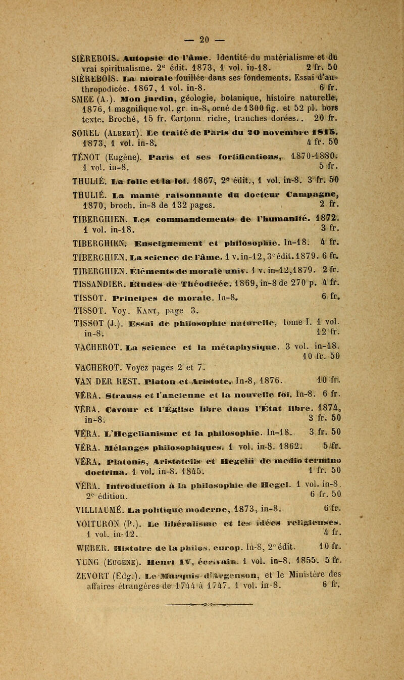 SIÈREBOIS. Autopsie de l'âme. Identité du inatérialism« et dtt vrai spiritualisme. 2« édit. 1873, 1 vol. ii)-18. 2 fr. 50 SIÈREBOIS. I/a marale fouillée dans ses fondements. Essai d'an- thropodicée. 1867, 1 vol. in-8. 6 fr. SMEE (A.). Mon jardin, géologie, botanique, histoire naturelle, 1876,1 magnifique vol. gr. in-8, orné de 1300 fig. et 52 pi. hors texte. Broché, 15 fr. Cartonn. riche, tranches dorées.. 20 fr. SOREL (Albert), te traité de Paris du ao novembi-c *S1S. 1873, 1 vol. in-8. 4 fr. 50 TÉNOT (Eugène). Paris et ses fortiflcations, 1870-1880. 1 vol. in-8. 5 fr. THULrIÉ. i.a folie et la loi. 1867, 2« édit., 1 vol. in-8. 3 fr. &0 THULIÉ. La manie raisonnante du docteur Campagne, 1870, broch. in-8 de 132 pages. 2 fr. TI6ERGHIEN. I.es commandements de Ptaumanité. 1872. 1 vol. in-18, 3 fr. TIBERGHIEN, Enseignement et pbilosopbie. In-18. 4 fr. TIBERGHIEN.l.a science de l'âme. 1 v.in-12, S''édit. 1879. 6 fr, TIBERGHIEN. Éléments de morale univ. i v. in-12,1879. 2 fi-. TISSANDIER. Études de Tbéodicée. 1869, in-8 de 270 p. 4 fr. TISSOT. Principes de morale. In-8, 6 fr. TISSOT. Voy. Kant, page 3. TISSOT (J.). Essai de philosophie natm-elle, tome I. 1 vol. in-8. 12 fr. VACHEROT. l.a science et la métaphysique. 3 vol. in-18. 10 fr. 50 VACHEROT. Voyez pages 2 et 7. VAN DER REST. Platon et Aristote. In-8, 1876. 10 ff. VÉRA. Strauss et l'ancienne et la nouvelle fOI. In-8. 6 fr. VÉRA. Cavour et l'Église libre dans l'État litore. 1874, i„.8. 3 fr. 50 VÉRA. li'Hegelianlsme et la philosophie. In-18. 3 fr. 50 VÉRA. Mélanges philosophiques. 1 vol. in-8. 1862. 5ifr. VÉRA. Platonîs, Aristotelis et Begelil de medio termine doctrina. 1 vol. in-8. 1846. 1 fr. 50 VÉRA. Introduction à la philosophie de Hegel. 1 vol. in-8, 2« édition. 6 fr. 50 VILLIAUMÉ. lia politique modei-ne, 1873, in-8. 6 fr. VOITURON (P.). liO libéralisme et Ites-î'dées l'eligîewses. 1 vol. in-12. ^ fr- WEBER. laistoîre de la philos, eisrop. In-S, 2° édit. 10 fr. YUNG (Eugène). Benri iv, écrivain. 1 vol. in-8. 1855. 5 fr. ZEVORT (Edg.). I.C Marquis d?.%rgens©n, et le Ministère des affuires étrangères de 1744 à 1747. 1 vol. in-8. 6 fr.