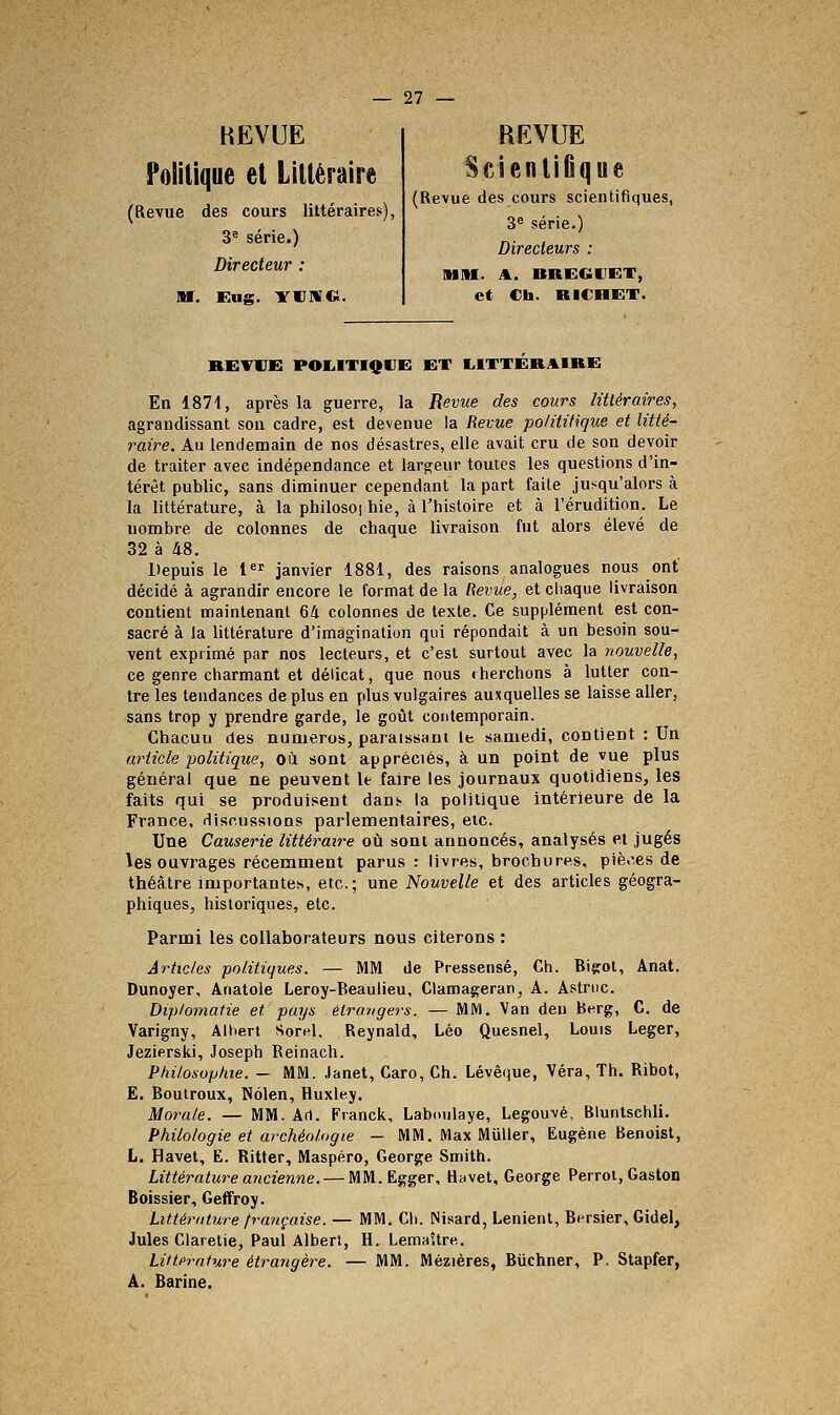 HEVUE Politique et Littéraire (Revue des cours littéraires 3^ série.) Directeur : M. Eug. YlimO. REVUE ScientiOque (Revue des cours scientifiques, 3^ série.) Directeurs : MM. A. BREGDGT, et Ch. RICHKT. RETIIE: POIilTIQUE ET LITTERAIRE En 1871, après la guerre, la Revue des cours littéraires, agrandissant sou cadre, est devenue la Revue polititique et litté- raire. Au lendemain de nos désastres, elle avait cru de son devoir de traiter avec indépendance et largeur toutes les questions d'in- térêt public, sans diminuer cependant la part faite jusqu'alors à la littérature, à la philosoi hie, à l'histoire et à l'érudition. Le nombre de colonnes de chaque livraison fut alors élevé de 32 à 48. Depuis le l^^ janvier 1881, des raisons analogues nous ont décidé à agrandir encore le format de la Revue, et chaque livraison contient maintenant 64 colonnes de texte. Ce supplément est con- sacré à la littérature d'imagination qui répondait à un besoin sou- vent exprimé par nos lecteurs, et c'est surtout avec la nouvelle, ce genre charmant et délicat, que nous rherchons à lutter con- tre les tendances de plus en plus vulgaires auxquelles se laisse aller, sans trop y prendre garde, le goût contemporain. Chacuu des numéros, paraissant le samedi, contient : Un article politique, où sont appréciés, à un point de vue plus général que ne peuvent It faire les journaux quotidiens, les faits qui se produisent dans- la politique intérieure de la France, discussions parlementaires, etc. Une Causerie littéraire où sont annoncés, analysés et jugés les ouvrages récemment parus : livres, brochures, piè.^es de théâtre importantes, etc.; une Nouvelle et des articles géogra- phiques, historiques, etc. Parmi les collaborateurs nous citerons : Articles politiques. — MM de Pressensé, Ch. Bigot, Anat. Dunoyer, Anatole Leroy-Beaulieu, Clamageran, A. Astrnc. Diplomatie et pays étrangers. — MM. Van den berg, C. de Varigny, Albert Sorel. Reynald, Léo Quesnel, Louis Léger, Jezierski, Joseph Reinach. Ptiilosoptiie. — MM. Janet, Caro, Ch. Lévêque, Véra, Th. Ribot, E. Boutroux, Nôlen, Huxley. Morale. — MM. Art. Franck, Laboulaye, Legouvé, Bluntschli. Philologie et archéologie — MM. Max Millier, Eugène Benoist, L. Havet, E. Ritter, Maspéro, George Smith. Littérature ancienne. — MM.Egger, H^vet, George Peiroi, Gaston Boissier, Geffroy. Littérature française. — MM. Ch. Nisard, Lenient, Bersier, Gidel, Jules Claretie, Paul Albert, H. Lemaître. Littérature étrangère. — MM. Mézières, Biichner, P. Stapfer, A. Barine.