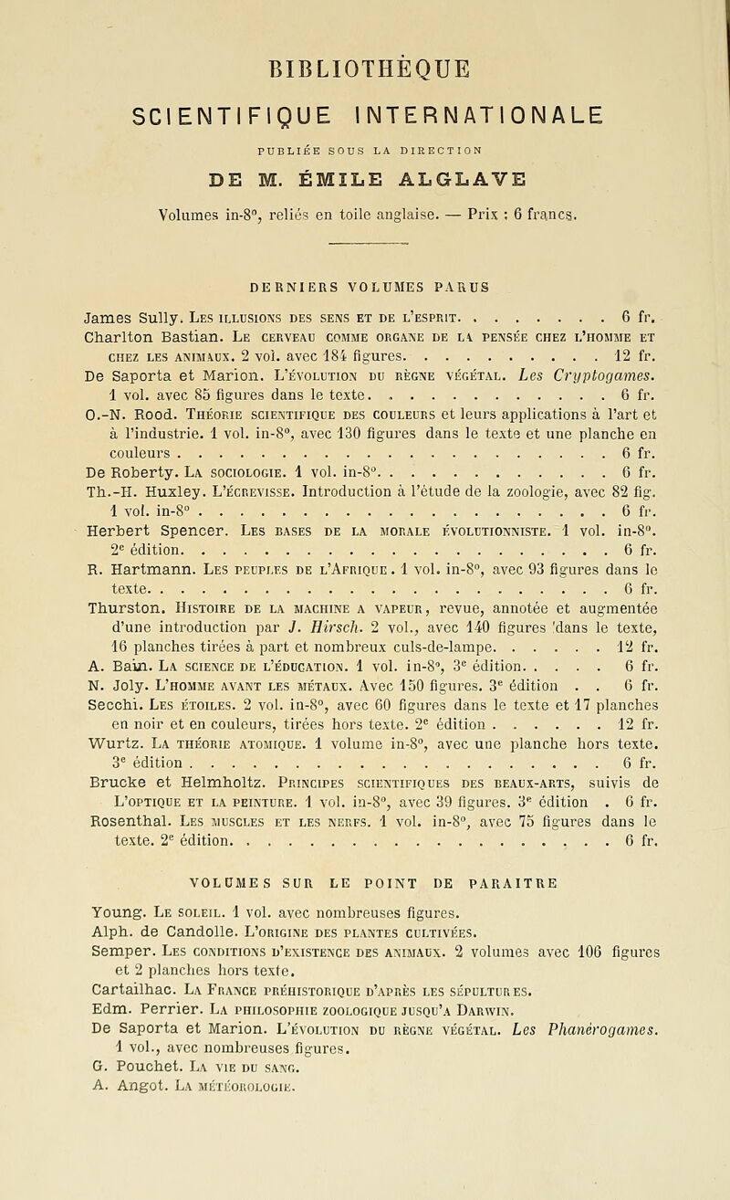 SCIENTIFIQUE INTERNATIONALE PUBLIÉE SOUS LA DIRECTION DE M. ÉMïLE ALGLAVE Volumes in-S, reliés en toile anglaise. — Prix ; 6 francs. DERNIERS VOLUMES PARUS James Sully. Les illusions des sens et de l'esprit 6 fr. Charlton Bastian. Le cerveau comme organe de la pensée chez l'homme et CHEZ les animaux. 2 vol. avec 184 figures. 12 fr. De Saporta et Marion. L'évolution du règne végétal. Les Cryptogames. 1 vol. avec 85 figures dans le texte. 6 fr. O.-N. Rood. Théorie scientifique des couleurs et leurs applications à l'art et à l'industrie. 1 vol. in-S, avec 130 figures dans le texte et une planche en couleurs 6 fr. De Roberty. La sociologie. 1 vol. in-8 6 fr. Th..-H. Huxley. L'écrevisse. Introduction à l'étude de la zoologie, avec 82 flg. 1 vol. in-8° 6 fr. Herbert Spencer. Les bases de la morale évolutionniste. 1 vol. in-8''. 2'^ édition 6 fr. R. Hartmann. Les peuples de l'Afrique . 1 vol. in-S, avec 93 figures dans le texte 6 fr. Thurston. Histoire de la machine a vapeur, revue, annotée et augmentée d'une introduction par J. Hirsch. 2 vol., avec 140 figures 'dans le texte, 16 planches tirées à part et nombreux culs-de-lampe 12 fr. A. Bain. La science de l'éducation. 1 vol. in-8'', 3'= édition 6 fr. N. Joly. L'homme avant les métaux. Avec 150 figures. 3*^ édition . . 6 fr. Secchi. Les étoiles. 2 vol. iQ-8°, avec 60 figures dans le texte et 17 planches en noir et en couleurs, tirées hors texte. 2 édition 12 fr. Wurtz. La théorie atomique. 1 volume in-S, avec une planche hors texte. 3 édition 6 fr. Brucke et Helmholtz. Principes scientifiques des beaux-arts, suivis de L'optique et la peinture. 1 vol. in-S, avec 39 figures. 3 édition . 6 fr. Rosenthal. Les muscles et les nerfs. 1 vol. in-S, avec 75 figures dans le texte. 2*^ édition 6 fr, VOLDMES SUR LE POINT DE PARAITRE Young. Le soleil. 1 vol. avec nombreuses figures. Alph. de Candolle. L'origine des plantes cultivées, Semper. Les conditions d'existence des animaux. 2 volumes avec 106 figures et 2 planches hors texte. Cartailhac. La France préhistorique d'après les sépultures, Edm. Perrier. La philosophie zoologique jusqu'à Darwin. De Saporta et Marion. L'évolution du règne végétal. Les Phanérogames. 1 vol., avec nombreuses figures. G. Pouchet. La vie du sang. A. Angot. La MÉTÉonoLOGiii.