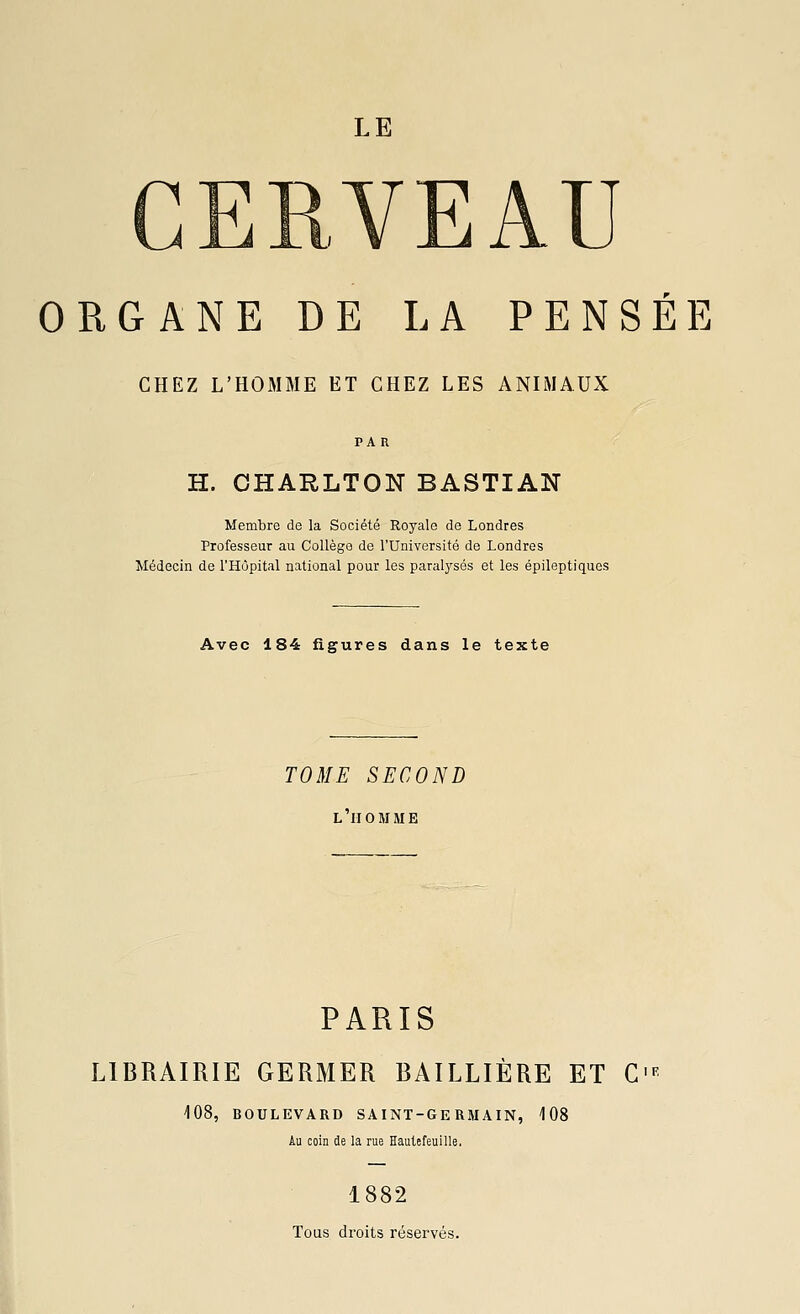 LE VEAU ORGANE DE LA PENSÉE CHEZ L'HOMME ET CHEZ LES ANIMAUX H. OHARLTON BASTIAN Membre de la Société Royale de Londres Professeur au Collège de l'Université de Londres Médecin de l'Hôpital national pour les paralysés et les épileptiques Avec 184 figures dans le texte TOME SECOND L HOMME PARIS LIBRAIRIE GERMER BAILLIÈRE ET C' 108, BOULEVARD SAINT-GERMAIN, 108 Au coin de la rue Hautefeuille, 1882 Tous droits réservés