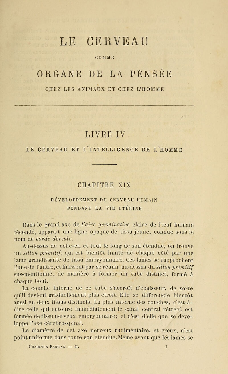 LE CERVEAU C 0 M M E ORGANE DE LA PENSEE CHEZ LES ANIMAUX ET CHEZ L'HOMME LIVRE IV LE CERVEAU ET l'iNTELLIGENG E DE L'HOMME CHAPITRE XIX DÉVELOPPEMENT DU CERVEAU HUMAIN PENDANT LA VIE UTÉRINE Dans le grand axe de Vaire germiiiative claire de l'œuf humain fécondé, apparaît une ligne opaque de tissu jeune, connue sous le nom de corde dorsale. Au-dessus de celle-ci, et tout le long de son étendue, on trouve un sillon prwiitif^ qui est bientôt limité de chaque côté par une lame grandissante de tissu embryonnaire. Ces lames se rapprochent l'une de l'autre, et finissent par se réunir au-dessus du. sillon primitif sus-mentionné, de manière à former un tube distinct, fermé à chaque bout. La couche interne de ce tube s'accroît d'épaisseur, de sorte qu'il devient graduellement plus étroit. Elle se différencie bientôt aussi en deux tissus distincts. La plus interne des couches, c'est-à- dire celle qui entoure immédiatement le canal central rétréci, est formée de tissu nerveux embrj^onnaire ; et c'est d'elle que se déve- loppe l'axe cérébro-spinal. Le diamètre de cet axe nerveux rudimentaire, et creux, n'est point uniforme dans toute son étendue. Même avant que lés lames se